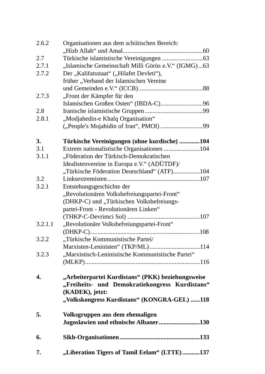 2.6.2 Organisationen aus dem schiitischen Bereich: "Hizb Allah" und Amal...................................................60 2.7 Türkische islamistische Vereinigungen ..........................63 2.7.1 "Islamische Gemeinschaft Milli Görüs e.V." (IGMG)...63 2.7.2 Der "Kalifatsstaat" ("Hilafet Devleti"), früher "Verband der Islamischen Vereine und Gemeinden e.V." (ICCB).........................................88 2.7.3 "Front der Kämpfer für den Islamischen Großen Osten" (IBDA-C)...........................96 2.8 Iranische islamistische Gruppen .....................................99 2.8.1 "Modjahedin-e Khalq Organisation" ("People's Mojahidin of Iran", PMOI) ...........................99 3. Türkische Vereinigungen (ohne kurdische) .............104 3.1 Extrem nationalistische Organisationen .......................104 3.1.1 "Föderation der Türkisch-Demokratischen Idealistenvereine in Europa e.V." (ADÜTDF)/ "Türkische Föderation Deutschland" (ATF).................104 3.2 Linksextremisten...........................................................107 3.2.1 Entstehungsgeschichte der "Revolutionären Volksbefreiungspartei-Front" (DHKP-C) und "Türkischen Volksbefreiungspartei-Front - Revolutionären Linken" (THKP-C-Devrimci Sol) ..............................................107 3.2.1.1 "Revolutionäre Volksbefreiungspartei-Front" (DHKP-C)........................................................................108 3.2.2 "Türkische Kommunistische Partei/ Marxisten-Leninisten" (TKP/ML) ................................114 3.2.3 "Marxistisch-Leninistische Kommunistische Partei" (MLKP).........................................................................116 4. "Arbeiterpartei Kurdistans" (PKK) beziehungsweise "Freiheitsund Demokratiekongress Kurdistans" (KADEK), jetzt: "Volkskongress Kurdistans" (KONGRA-GEL) ......118 5. Volksgruppen aus dem ehemaligen Jugoslawien und ethnische Albaner..........................130 6. Sikh-Organisationen ...................................................133 7. "Liberation Tigers of Tamil Eelam" (LTTE) ...........137