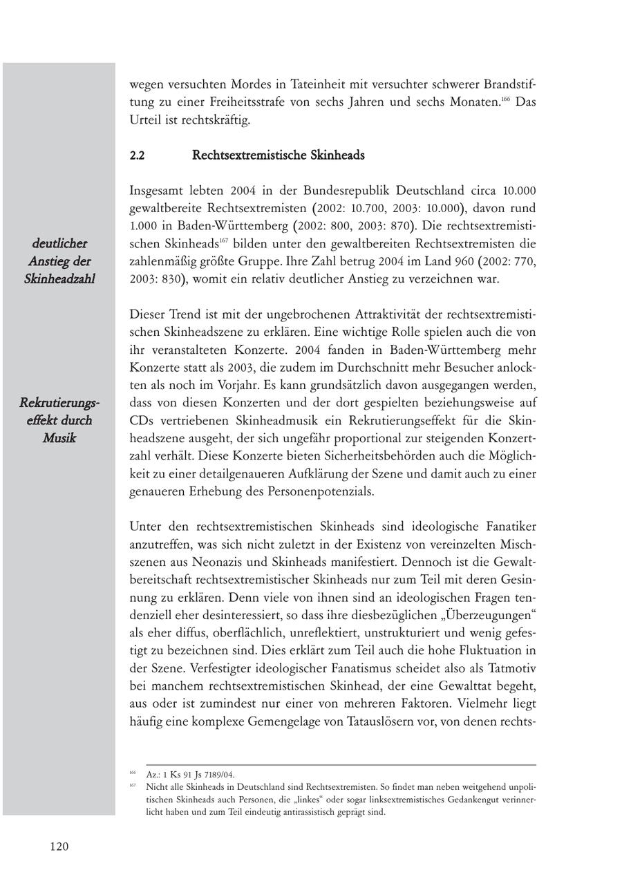 wegen versuchten Mordes in Tateinheit mit versuchter schwerer Brandstiftung zu einer Freiheitsstrafe von sechs Jahren und sechs Monaten.166 Das Urteil ist rechtskräftig. 2.2 Rechtsextremistische Skinheads Insgesamt lebten 2004 in der Bundesrepublik Deutschland circa 10.000 gewaltbereite Rechtsextremisten (2002: 10.700, 2003: 10.000), davon rund 1.000 in Baden-Württemberg (2002: 800, 2003: 870). Die rechtsextremistideutlicher schen Skinheads167 bilden unter den gewaltbereiten Rechtsextremisten die Anstieg der zahlenmäßig größte Gruppe. Ihre Zahl betrug 2004 im Land 960 (2002: 770, Skinheadzahl 2003: 830), womit ein relativ deutlicher Anstieg zu verzeichnen war. Dieser Trend ist mit der ungebrochenen Attraktivität der rechtsextremistischen Skinheadszene zu erklären. Eine wichtige Rolle spielen auch die von ihr veranstalteten Konzerte. 2004 fanden in Baden-Württemberg mehr Konzerte statt als 2003, die zudem im Durchschnitt mehr Besucher anlockten als noch im Vorjahr. Es kann grundsätzlich davon ausgegangen werden, Rekrutierungsdass von diesen Konzerten und der dort gespielten beziehungsweise auf effekt durch CDs vertriebenen Skinheadmusik ein Rekrutierungseffekt für die SkinMusik headszene ausgeht, der sich ungefähr proportional zur steigenden Konzertzahl verhält. Diese Konzerte bieten Sicherheitsbehörden auch die Möglichkeit zu einer detailgenaueren Aufklärung der Szene und damit auch zu einer genaueren Erhebung des Personenpotenzials. Unter den rechtsextremistischen Skinheads sind ideologische Fanatiker anzutreffen, was sich nicht zuletzt in der Existenz von vereinzelten Mischszenen aus Neonazis und Skinheads manifestiert. Dennoch ist die Gewaltbereitschaft rechtsextremistischer Skinheads nur zum Teil mit deren Gesinnung zu erklären. Denn viele von ihnen sind an ideologischen Fragen tendenziell eher desinteressiert, so dass ihre diesbezüglichen "Überzeugungen" als eher diffus, oberflächlich, unreflektiert, unstrukturiert und wenig gefestigt zu bezeichnen sind. Dies erklärt zum Teil auch die hohe Fluktuation in der Szene. Verfestigter ideologischer Fanatismus scheidet also als Tatmotiv bei manchem rechtsextremistischen Skinhead, der eine Gewalttat begeht, aus oder ist zumindest nur einer von mehreren Faktoren. Vielmehr liegt häufig eine komplexe Gemengelage von Tatauslösern vor, von denen rechts166 Az.: 1 Ks 91 Js 7189/04. 167 Nicht alle Skinheads in Deutschland sind Rechtsextremisten. So findet man neben weitgehend unpolitischen Skinheads auch Personen, die "linkes" oder sogar linksextremistisches Gedankengut verinnerlicht haben und zum Teil eindeutig antirassistisch geprägt sind. 120
