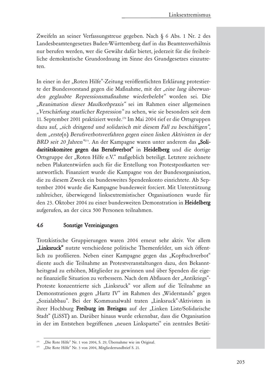 Linksextremismus Zweifeln an seiner Verfassungstreue gegeben. Nach SS 6 Abs. 1 Nr. 2 des Landesbeamtengesetzes Baden-Württemberg darf in das Beamtenverhältnis nur berufen werden, wer die Gewähr dafür bietet, jederzeit für die freiheitliche demokratische Grundordnung im Sinne des Grundgesetzes einzutreten. In einer in der "Roten Hilfe"-Zeitung veröffentlichten Erklärung protestierte der Bundesvorstand gegen die Maßnahme, mit der "eine lang überwunden geglaubte Repressionsmaßnahme wiederbelebt" worden sei. Die "Reanimation dieser Maulkorbpraxis" sei im Rahmen einer allgemeinen "Verschärfung staatlicher Repression" zu sehen, wie sie besonders seit dem 11. September 2001 praktiziert werde.274 Im Mai 2004 rief er die Ortsgruppen dazu auf, "sich dringend und solidarisch mit diesem Fall zu beschäftigen", dem "erste(n) Berufsverbotsverfahren gegen einen linken Aktivisten in der BRD seit 20 Jahren"275. An der Kampagne waren unter anderem das "Solidaritätskomitee gegen das Berufsverbot" in Heidelberg und die dortige Ortsgruppe der "Roten Hilfe e.V." maßgeblich beteiligt. Letztere zeichnete neben Plakatentwürfen auch für die Erstellung von Protestpostkarten verantwortlich. Finanziert wurde die Kampagne von der Bundesorganisation, die zu diesem Zweck ein bundesweites Spendenkonto einrichtete. Ab September 2004 wurde die Kampagne bundesweit forciert. Mit Unterstützung zahlreicher, überwiegend linksextremistischer Organisationen wurde für den 23. Oktober 2004 zu einer bundesweiten Demonstration in Heidelberg aufgerufen, an der circa 500 Personen teilnahmen. 4.6 Sonstige Vereinigungen Trotzkistische Gruppierungen waren 2004 erneut sehr aktiv. Vor allem "Linksruck" nutzte verschiedene politische Themenfelder, um sich öffentlich zu profilieren. Neben einer Kampagne gegen das "Kopftuchverbot" diente auch die Teilnahme an Protestveranstaltungen dazu, den Bekanntheitsgrad zu erhöhen, Mitglieder zu gewinnen und über Spenden die eigene finanzielle Situation zu verbessern. Nach dem Abflauen der "Antikriegs"Proteste konzentrierte sich "Linksruck" vor allem auf die Teilnahme an Demonstrationen gegen "Hartz IV" im Rahmen des "Widerstands" gegen "Sozialabbau". Bei der Kommunalwahl traten "Linksruck"-Aktivisten in ihrer Hochburg Freiburg im Breisgau auf der "Linken Liste/Solidarische Stadt" (LiSST) an. Darüber hinaus wurde erkennbar, dass die Organisation in der im Entstehen begriffenen "neuen Linkspartei" ein zentrales Betäti274 "Die Rote Hilfe" Nr. 1 von 2004, S. 29; Übernahme wie im Original. 275 "Die Rote Hilfe" Nr. 3 von 2004, Mitgliederrundbrief S. 21. 205