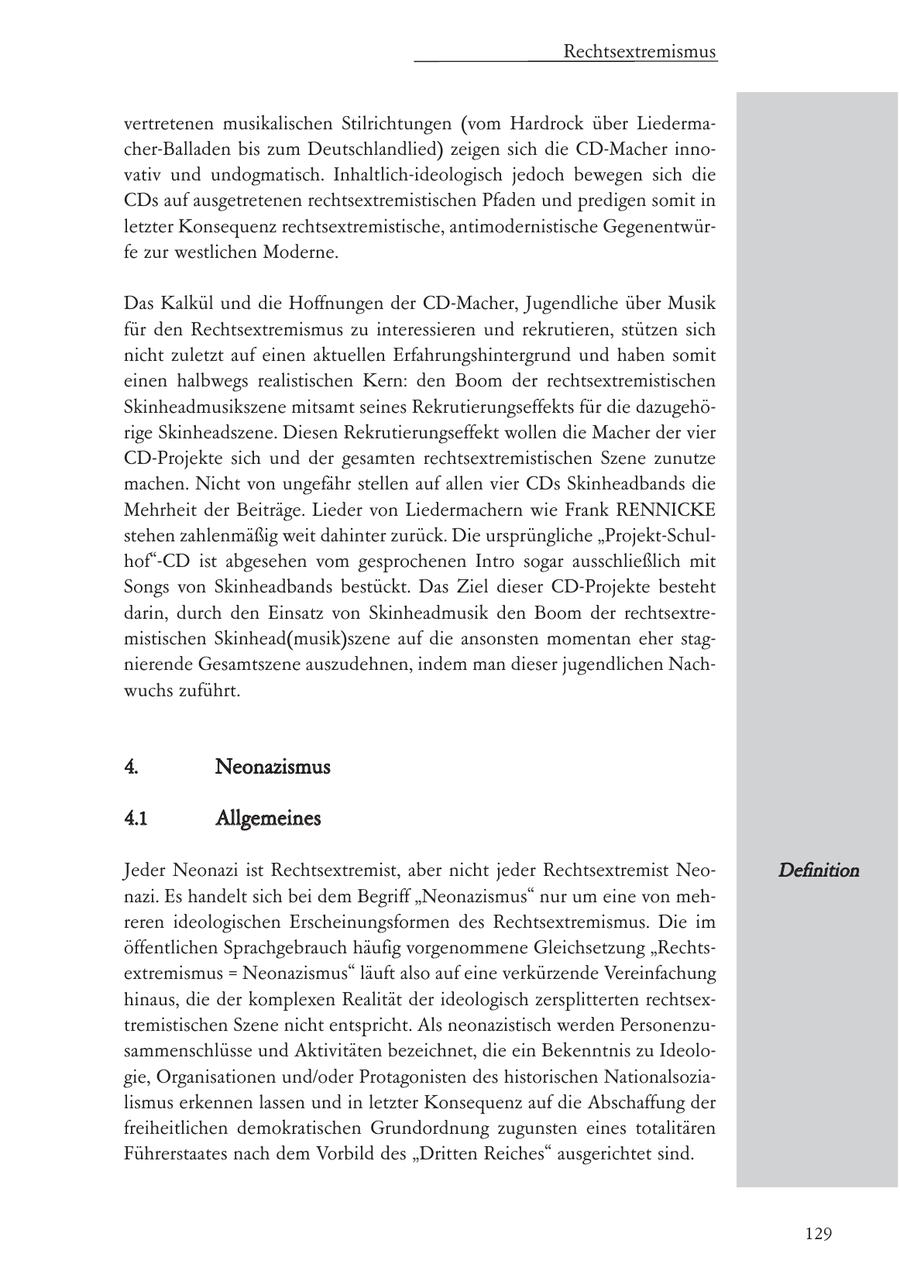 Rechtsextremismus vertretenen musikalischen Stilrichtungen (vom Hardrock über Liedermacher-Balladen bis zum Deutschlandlied) zeigen sich die CD-Macher innovativ und undogmatisch. Inhaltlich-ideologisch jedoch bewegen sich die CDs auf ausgetretenen rechtsextremistischen Pfaden und predigen somit in letzter Konsequenz rechtsextremistische, antimodernistische Gegenentwürfe zur westlichen Moderne. Das Kalkül und die Hoffnungen der CD-Macher, Jugendliche über Musik für den Rechtsextremismus zu interessieren und rekrutieren, stützen sich nicht zuletzt auf einen aktuellen Erfahrungshintergrund und haben somit einen halbwegs realistischen Kern: den Boom der rechtsextremistischen Skinheadmusikszene mitsamt seines Rekrutierungseffekts für die dazugehörige Skinheadszene. Diesen Rekrutierungseffekt wollen die Macher der vier CD-Projekte sich und der gesamten rechtsextremistischen Szene zunutze machen. Nicht von ungefähr stellen auf allen vier CDs Skinheadbands die Mehrheit der Beiträge. Lieder von Liedermachern wie Frank RENNICKE stehen zahlenmäßig weit dahinter zurück. Die ursprüngliche "Projekt-Schulhof"-CD ist abgesehen vom gesprochenen Intro sogar ausschließlich mit Songs von Skinheadbands bestückt. Das Ziel dieser CD-Projekte besteht darin, durch den Einsatz von Skinheadmusik den Boom der rechtsextremistischen Skinhead(musik)szene auf die ansonsten momentan eher stagnierende Gesamtszene auszudehnen, indem man dieser jugendlichen Nachwuchs zuführt. 4. Neonazismus 4.1 Allgemeines Jeder Neonazi ist Rechtsextremist, aber nicht jeder Rechtsextremist NeoDefinition nazi. Es handelt sich bei dem Begriff "Neonazismus" nur um eine von mehreren ideologischen Erscheinungsformen des Rechtsextremismus. Die im öffentlichen Sprachgebrauch häufig vorgenommene Gleichsetzung "Rechtsextremismus = Neonazismus" läuft also auf eine verkürzende Vereinfachung hinaus, die der komplexen Realität der ideologisch zersplitterten rechtsextremistischen Szene nicht entspricht. Als neonazistisch werden Personenzusammenschlüsse und Aktivitäten bezeichnet, die ein Bekenntnis zu Ideologie, Organisationen und/oder Protagonisten des historischen Nationalsozialismus erkennen lassen und in letzter Konsequenz auf die Abschaffung der freiheitlichen demokratischen Grundordnung zugunsten eines totalitären Führerstaates nach dem Vorbild des "Dritten Reiches" ausgerichtet sind. 129