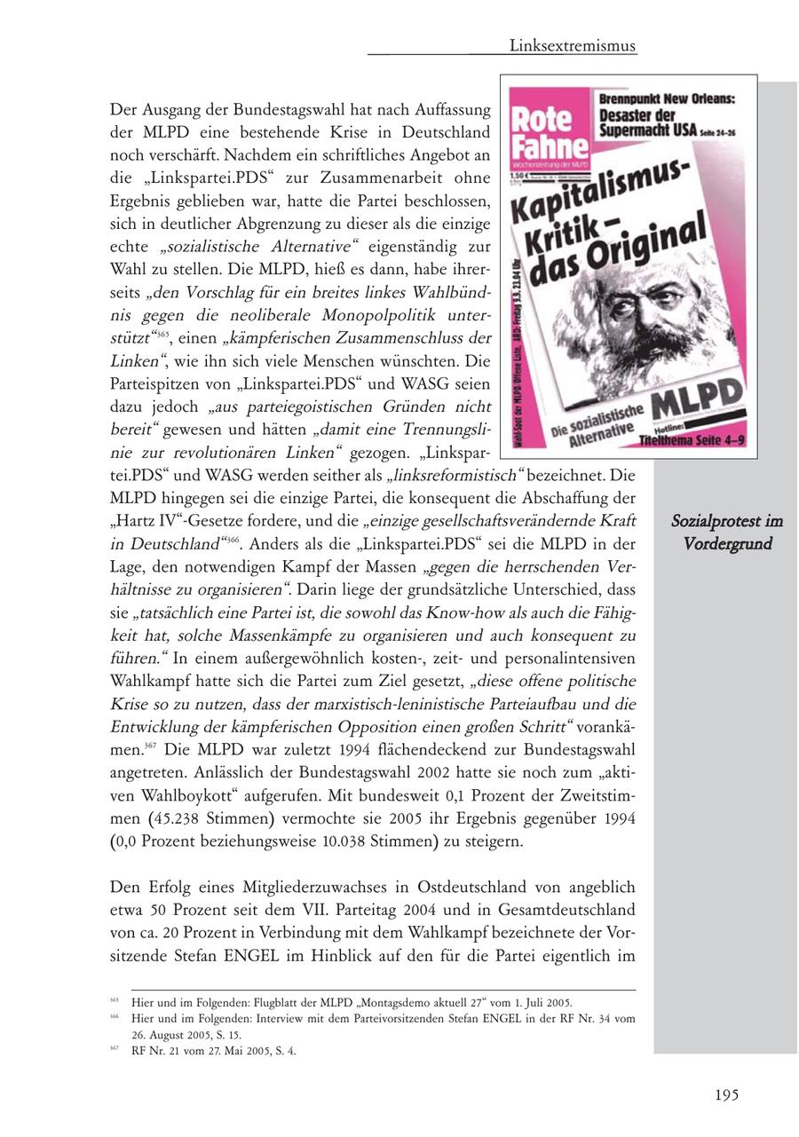 Linksextremismus Der Ausgang der Bundestagswahl hat nach Auffassung der MLPD eine bestehende Krise in Deutschland noch verschärft. Nachdem ein schriftliches Angebot an die "Linkspartei.PDS" zur Zusammenarbeit ohne Ergebnis geblieben war, hatte die Partei beschlossen, sich in deutlicher Abgrenzung zu dieser als die einzige echte "sozialistische Alternative" eigenständig zur Wahl zu stellen. Die MLPD, hieß es dann, habe ihrerseits "den Vorschlag für ein breites linkes Wahlbündnis gegen die neoliberale Monopolpolitik unterstützt" 365, einen "kämpferischen Zusammenschluss der Linken", wie ihn sich viele Menschen wünschten. Die Parteispitzen von "Linkspartei.PDS" und WASG seien dazu jedoch "aus parteiegoistischen Gründen nicht bereit" gewesen und hätten "damit eine Trennungslinie zur revolutionären Linken" gezogen. "Linkspartei.PDS" und WASG werden seither als "linksreformistisch" bezeichnet. Die MLPD hingegen sei die einzige Partei, die konsequent die Abschaffung der "Hartz IV"-Gesetze fordere, und die "einzige gesellschaftsverändernde Kraft Sozialprotest im in Deutschland" 366. Anders als die "Linkspartei.PDS" sei die MLPD in der Vordergrund Lage, den notwendigen Kampf der Massen "gegen die herrschenden Verhältnisse zu organisieren". Darin liege der grundsätzliche Unterschied, dass sie "tatsächlich eine Partei ist, die sowohl das Know-how als auch die Fähigkeit hat, solche Massenkämpfe zu organisieren und auch konsequent zu führen." In einem außergewöhnlich kosten-, zeitund personalintensiven Wahlkampf hatte sich die Partei zum Ziel gesetzt, "diese offene politische Krise so zu nutzen, dass der marxistisch-leninistische Parteiaufbau und die Entwicklung der kämpferischen Opposition einen großen Schritt" vorankämen.367 Die MLPD war zuletzt 1994 flächendeckend zur Bundestagswahl angetreten. Anlässlich der Bundestagswahl 2002 hatte sie noch zum "aktiven Wahlboykott" aufgerufen. Mit bundesweit 0,1 Prozent der Zweitstimmen (45.238 Stimmen) vermochte sie 2005 ihr Ergebnis gegenüber 1994 (0,0 Prozent beziehungsweise 10.038 Stimmen) zu steigern. Den Erfolg eines Mitgliederzuwachses in Ostdeutschland von angeblich etwa 50 Prozent seit dem VII. Parteitag 2004 und in Gesamtdeutschland von ca. 20 Prozent in Verbindung mit dem Wahlkampf bezeichnete der Vorsitzende Stefan ENGEL im Hinblick auf den für die Partei eigentlich im 365 Hier und im Folgenden: Flugblatt der MLPD "Montagsdemo aktuell 27" vom 1. Juli 2005. 366 Hier und im Folgenden: Interview mit dem Parteivorsitzenden Stefan ENGEL in der RF Nr. 34 vom 26. August 2005, S. 15. 367 RF Nr. 21 vom 27. Mai 2005, S. 4. 195