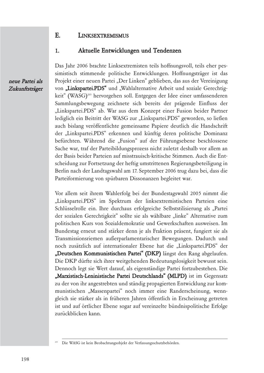 E. LINKSEXTREMISMUS 1. Aktuelle Entwicklungen und Tendenzen Das Jahr 2006 brachte Linksextremisten teils hoffnungsvoll, teils eher pessimistisch stimmende politische Entwicklungen. Hoffnungsträger ist das neue Partei als Projekt einer neuen Partei "Der Linken" geblieben, das aus der Vereinigung Zukunftsträger von "Linkspartei.PDS" und "Wahlalternative Arbeit und soziale Gerechtigkeit" (WASG)295 hervorgehen soll. Entgegen der Idee einer umfassenderen Sammlungsbewegung zeichnete sich bereits der prägende Einfluss der "Linkspartei.PDS" ab. War aus dem Konzept einer Fusion beider Partner lediglich ein Beitritt der WASG zur "Linkspartei.PDS" geworden, so ließen auch bislang veröffentlichte gemeinsame Papiere deutlich die Handschrift der "Linkspartei.PDS" erkennen und künftig deren politische Dominanz befürchten. Während die "Fusion" auf der Führungsebene beschlossene Sache war, traf der Parteibildungsprozess nicht zuletzt deshalb vor allem an der Basis beider Parteien auf misstrauisch-kritische Stimmen. Auch die Entscheidung zur Fortsetzung der heftig umstrittenen Regierungsbeteiligung in Berlin nach der Landtagswahl am 17. September 2006 trug dazu bei, dass die Parteiformierung von spürbaren Dissonanzen begleitet war. Vor allem seit ihrem Wahlerfolg bei der Bundestagswahl 2005 nimmt die "Linkspartei.PDS" im Spektrum der linksextremistischen Parteien eine Schlüsselrolle ein. Ihre durchaus erfolgreiche Selbststilisierung als "Partei der sozialen Gerechtigkeit" sollte sie als wählbare "linke" Alternative zum politischen Kurs von Sozialdemokratie und Gewerkschaften ausweisen. Im Bundestag erneut und stärker denn je als Fraktion präsent, fungiert sie als Transmissionsriemen außerparlamentarischer Bewegungen. Dadurch und noch zusätzlich auf internationaler Ebene hat die "Linkspartei.PDS" der "Deutschen Kommunistischen Partei" (DKP) längst den Rang abgelaufen. Die DKP dürfte sich ihrer weitgehenden Bedeutungslosigkeit bewusst sein. Dennoch legt sie Wert darauf, als eigenständige Partei fortzubestehen. Die "Marxistisch-Leninistische Partei Deutschlands" (MLPD) ist im Gegensatz zu der von ihr angestrebten und ständig propagierten Entwicklung zur kommunistischen "Massenpartei" noch immer eine Randerscheinung, wenngleich sie stärker als in früheren Jahren öffentlich in Erscheinung getreten ist und auf örtlicher Ebene sogar auf vereinzelte bündnispolitische Erfolge zurückblicken kann. 295 Die WASG ist kein Beobachtungsobjekt der Verfassungsschutzbehörden. 198