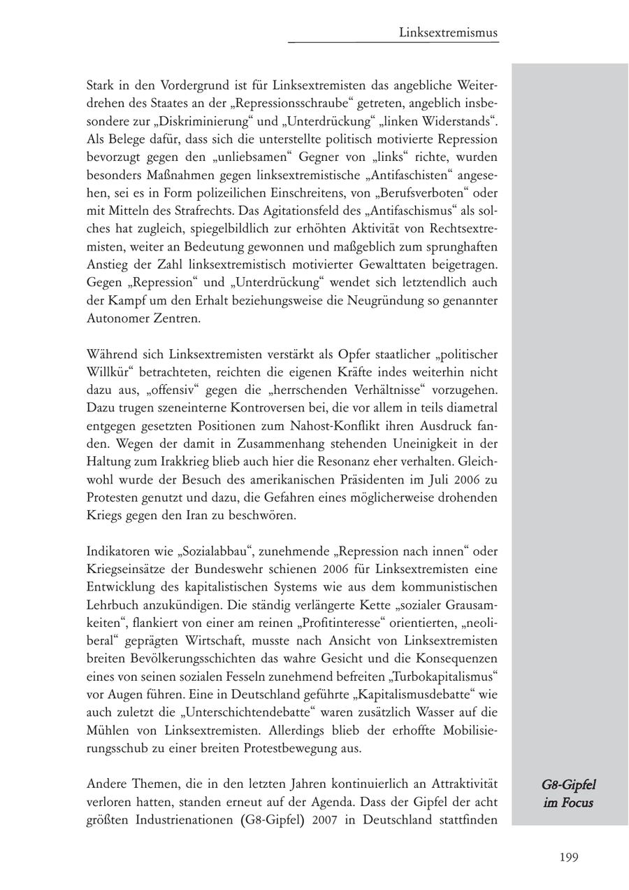 Linksextremismus Stark in den Vordergrund ist für Linksextremisten das angebliche Weiterdrehen des Staates an der "Repressionsschraube" getreten, angeblich insbesondere zur "Diskriminierung" und "Unterdrückung" "linken Widerstands". Als Belege dafür, dass sich die unterstellte politisch motivierte Repression bevorzugt gegen den "unliebsamen" Gegner von "links" richte, wurden besonders Maßnahmen gegen linksextremistische "Antifaschisten" angesehen, sei es in Form polizeilichen Einschreitens, von "Berufsverboten" oder mit Mitteln des Strafrechts. Das Agitationsfeld des "Antifaschismus" als solches hat zugleich, spiegelbildlich zur erhöhten Aktivität von Rechtsextremisten, weiter an Bedeutung gewonnen und maßgeblich zum sprunghaften Anstieg der Zahl linksextremistisch motivierter Gewalttaten beigetragen. Gegen "Repression" und "Unterdrückung" wendet sich letztendlich auch der Kampf um den Erhalt beziehungsweise die Neugründung so genannter Autonomer Zentren. Während sich Linksextremisten verstärkt als Opfer staatlicher "politischer Willkür" betrachteten, reichten die eigenen Kräfte indes weiterhin nicht dazu aus, "offensiv" gegen die "herrschenden Verhältnisse" vorzugehen. Dazu trugen szeneinterne Kontroversen bei, die vor allem in teils diametral entgegen gesetzten Positionen zum Nahost-Konflikt ihren Ausdruck fanden. Wegen der damit in Zusammenhang stehenden Uneinigkeit in der Haltung zum Irakkrieg blieb auch hier die Resonanz eher verhalten. Gleichwohl wurde der Besuch des amerikanischen Präsidenten im Juli 2006 zu Protesten genutzt und dazu, die Gefahren eines möglicherweise drohenden Kriegs gegen den Iran zu beschwören. Indikatoren wie "Sozialabbau", zunehmende "Repression nach innen" oder Kriegseinsätze der Bundeswehr schienen 2006 für Linksextremisten eine Entwicklung des kapitalistischen Systems wie aus dem kommunistischen Lehrbuch anzukündigen. Die ständig verlängerte Kette "sozialer Grausamkeiten", flankiert von einer am reinen "Profitinteresse" orientierten, "neoliberal" geprägten Wirtschaft, musste nach Ansicht von Linksextremisten breiten Bevölkerungsschichten das wahre Gesicht und die Konsequenzen eines von seinen sozialen Fesseln zunehmend befreiten "Turbokapitalismus" vor Augen führen. Eine in Deutschland geführte "Kapitalismusdebatte" wie auch zuletzt die "Unterschichtendebatte" waren zusätzlich Wasser auf die Mühlen von Linksextremisten. Allerdings blieb der erhoffte Mobilisierungsschub zu einer breiten Protestbewegung aus. Andere Themen, die in den letzten Jahren kontinuierlich an Attraktivität G8-Gipfel verloren hatten, standen erneut auf der Agenda. Dass der Gipfel der acht im Focus größten Industrienationen (G8-Gipfel) 2007 in Deutschland stattfinden 199