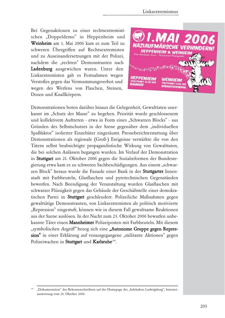 Linksextremismus Bei Gegenaktionen zu einer rechtsextremistischen "Doppeldemo" in Heppenheim und Weinheim am 1. Mai 2006 kam es zum Teil zu schweren Übergriffen auf Rechtsextremisten und zu Auseinandersetzungen mit der Polizei, nachdem die "rechten" Demonstranten nach Ladenburg ausgewichen waren. Unter den Linksextremisten gab es Festnahmen wegen Verstoßes gegen das Vermummungsverbot und wegen des Werfens von Flaschen, Steinen, Dosen und Knallkörpern. Demonstrationen boten darüber hinaus die Gelegenheit, Gewalttaten unerkannt im "Schutz der Masse" zu begehen. Priorität wurde geschlossenem und kollektivem Auftreten - etwa in Form eines "Schwarzen Blocks" - aus Gründen des Selbstschutzes in der Szene gegenüber dem "individuellen Spaßfaktor" isolierter Einzeltäter eingeräumt. Presseberichterstattung über Demonstrationen als regionale (Groß-) Ereignisse verstärkte die von den Tätern selbst beabsichtigte propagandistische Wirkung von Gewalttaten, die bei solchen Anlässen begangen wurden. Im Verlauf der Demonstration in Stuttgart am 21. Oktober 2006 gegen die Sozialreformen der Bundesregierung etwa kam es zu schweren Sachbeschädigungen. Aus einem "schwarzen Block" heraus wurde die Fassade einer Bank in der Stuttgarter Innenstadt mit Farbbeuteln, Glasflaschen und pyrotechnischen Gegenständen beworfen. Nach Beendigung der Veranstaltung wurden Glasflaschen mit schwarzer Flüssigkeit gegen das Gebäude der Geschäftstelle einer demokratischen Partei in Stuttgart geschleudert. Polizeiliche Maßnahmen gegen gewalttätige Demonstranten, von Linksextremisten als politisch motivierte "Repression" eingestuft, können wie in diesem Fall gewaltsame Reaktionen aus der Szene auslösen. In der Nacht zum 23. Oktober 2006 bewarfen unbekannte Täter einen Mannheimer Polizeiposten mit Farbbeuteln. Mit diesem "symbolischen Angriff" bezog sich eine "Autonome Gruppe gegen Repression" in einer Erklärung auf vorausgegangene "militante Aktionen" gegen Polizeiwachen in Stuttgart und Karlsruhe298. 298 "Dokumentation" des Bekennerschreibens auf der Homepage des "Infoladens Ludwigsburg"; Internetauswertung vom 26. Oktober 2006. 203