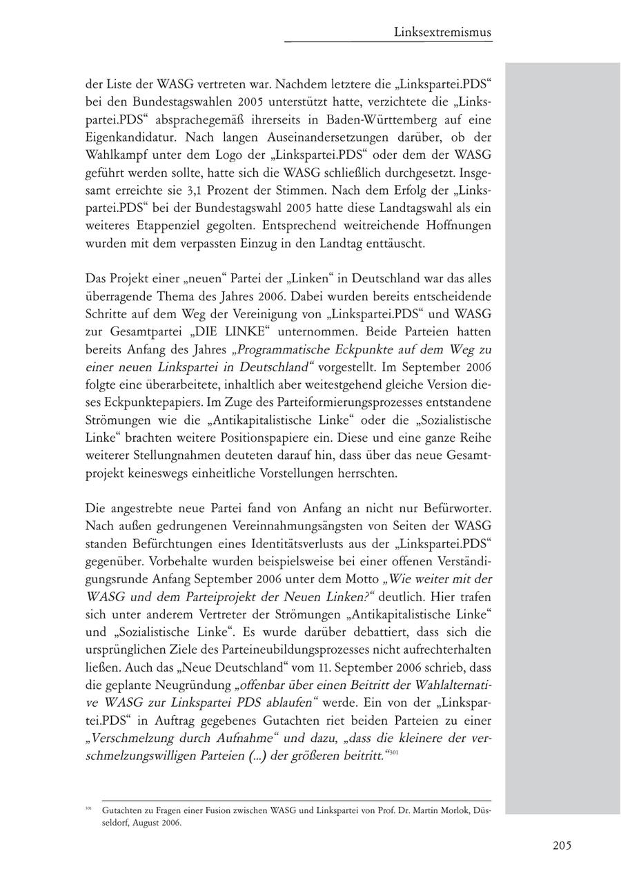 Linksextremismus der Liste der WASG vertreten war. Nachdem letztere die "Linkspartei.PDS" bei den Bundestagswahlen 2005 unterstützt hatte, verzichtete die "Linkspartei.PDS" absprachegemäß ihrerseits in Baden-Württemberg auf eine Eigenkandidatur. Nach langen Auseinandersetzungen darüber, ob der Wahlkampf unter dem Logo der "Linkspartei.PDS" oder dem der WASG geführt werden sollte, hatte sich die WASG schließlich durchgesetzt. Insgesamt erreichte sie 3,1 Prozent der Stimmen. Nach dem Erfolg der "Linkspartei.PDS" bei der Bundestagswahl 2005 hatte diese Landtagswahl als ein weiteres Etappenziel gegolten. Entsprechend weitreichende Hoffnungen wurden mit dem verpassten Einzug in den Landtag enttäuscht. Das Projekt einer "neuen" Partei der "Linken" in Deutschland war das alles überragende Thema des Jahres 2006. Dabei wurden bereits entscheidende Schritte auf dem Weg der Vereinigung von "Linkspartei.PDS" und WASG zur Gesamtpartei "DIE LINKE" unternommen. Beide Parteien hatten bereits Anfang des Jahres "Programmatische Eckpunkte auf dem Weg zu einer neuen Linkspartei in Deutschland" vorgestellt. Im September 2006 folgte eine überarbeitete, inhaltlich aber weitestgehend gleiche Version dieses Eckpunktepapiers. Im Zuge des Parteiformierungsprozesses entstandene Strömungen wie die "Antikapitalistische Linke" oder die "Sozialistische Linke" brachten weitere Positionspapiere ein. Diese und eine ganze Reihe weiterer Stellungnahmen deuteten darauf hin, dass über das neue Gesamtprojekt keineswegs einheitliche Vorstellungen herrschten. Die angestrebte neue Partei fand von Anfang an nicht nur Befürworter. Nach außen gedrungenen Vereinnahmungsängsten von Seiten der WASG standen Befürchtungen eines Identitätsverlusts aus der "Linkspartei.PDS" gegenüber. Vorbehalte wurden beispielsweise bei einer offenen Verständigungsrunde Anfang September 2006 unter dem Motto "Wie weiter mit der WASG und dem Parteiprojekt der Neuen Linken?" deutlich. Hier trafen sich unter anderem Vertreter der Strömungen "Antikapitalistische Linke" und "Sozialistische Linke". Es wurde darüber debattiert, dass sich die ursprünglichen Ziele des Parteineubildungsprozesses nicht aufrechterhalten ließen. Auch das "Neue Deutschland" vom 11. September 2006 schrieb, dass die geplante Neugründung "offenbar über einen Beitritt der Wahlalternative WASG zur Linkspartei PDS ablaufen" werde. Ein von der "Linkspartei.PDS" in Auftrag gegebenes Gutachten riet beiden Parteien zu einer "Verschmelzung durch Aufnahme" und dazu, "dass die kleinere der verschmelzungswilligen Parteien (...) der größeren beitritt." 301 301 Gutachten zu Fragen einer Fusion zwischen WASG und Linkspartei von Prof. Dr. Martin Morlok, Düsseldorf, August 2006. 205