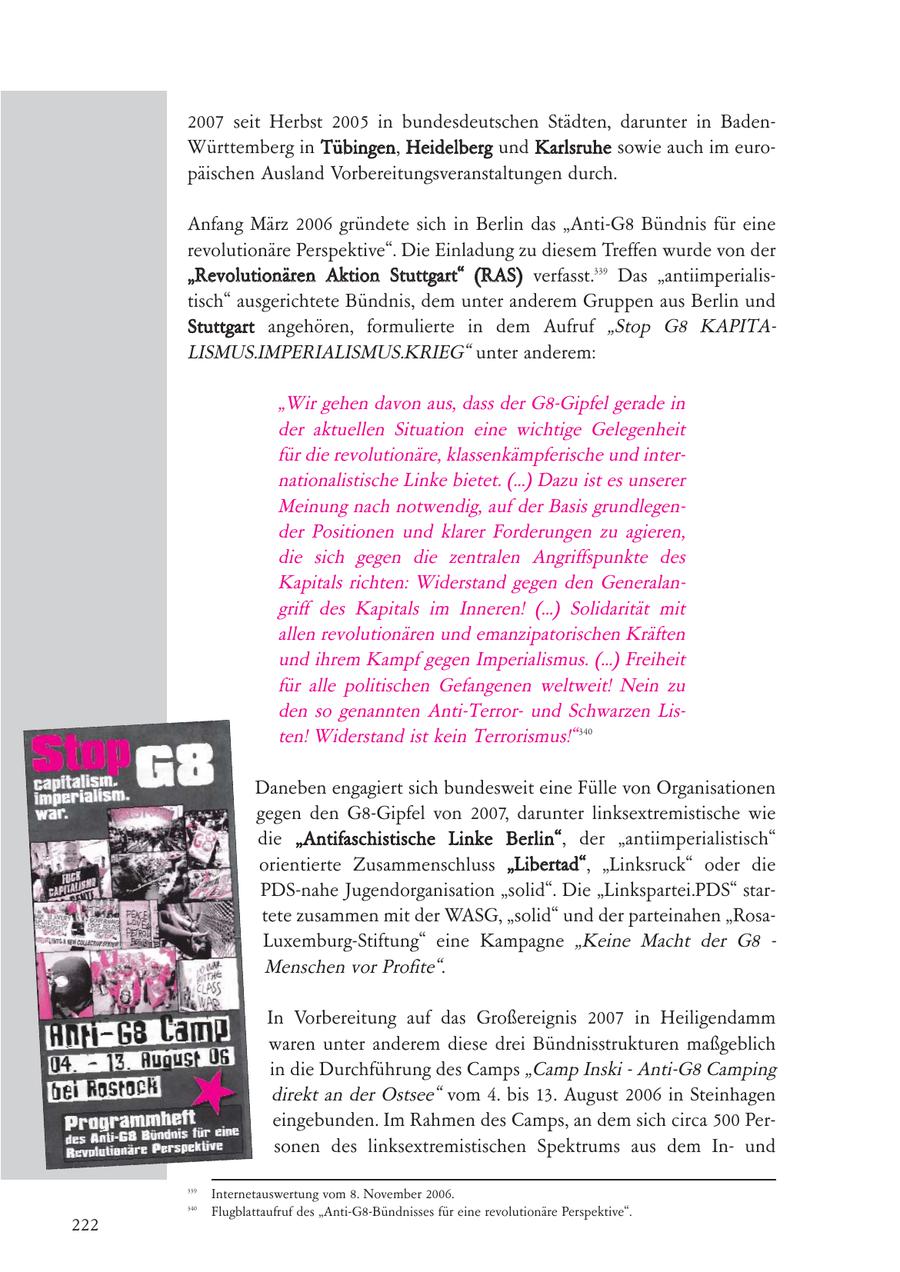2007 seit Herbst 2005 in bundesdeutschen Städten, darunter in BadenWürttemberg in Tübingen, Heidelberg und Karlsruhe sowie auch im europäischen Ausland Vorbereitungsveranstaltungen durch. Anfang März 2006 gründete sich in Berlin das "Anti-G8 Bündnis für eine revolutionäre Perspektive". Die Einladung zu diesem Treffen wurde von der "Revolutionären Aktion Stuttgart" (RAS) verfasst.339 Das "antiimperialistisch" ausgerichtete Bündnis, dem unter anderem Gruppen aus Berlin und Stuttgart angehören, formulierte in dem Aufruf "Stop G8 KAPITALISMUS.IMPERIALISMUS.KRIEG" unter anderem: "Wir gehen davon aus, dass der G8-Gipfel gerade in der aktuellen Situation eine wichtige Gelegenheit für die revolutionäre, klassenkämpferische und internationalistische Linke bietet. (...) Dazu ist es unserer Meinung nach notwendig, auf der Basis grundlegender Positionen und klarer Forderungen zu agieren, die sich gegen die zentralen Angriffspunkte des Kapitals richten: Widerstand gegen den Generalangriff des Kapitals im Inneren! (...) Solidarität mit allen revolutionären und emanzipatorischen Kräften und ihrem Kampf gegen Imperialismus. (...) Freiheit für alle politischen Gefangenen weltweit! Nein zu den so genannten Anti-Terrorund Schwarzen Listen! Widerstand ist kein Terrorismus!" 340 Daneben engagiert sich bundesweit eine Fülle von Organisationen gegen den G8-Gipfel von 2007, darunter linksextremistische wie die "Antifaschistische Linke Berlin", der "antiimperialistisch" orientierte Zusammenschluss "Libertad", "Linksruck" oder die PDS-nahe Jugendorganisation "solid". Die "Linkspartei.PDS" startete zusammen mit der WASG, "solid" und der parteinahen "RosaLuxemburg-Stiftung" eine Kampagne "Keine Macht der G8 - Menschen vor Profite". In Vorbereitung auf das Großereignis 2007 in Heiligendamm waren unter anderem diese drei Bündnisstrukturen maßgeblich in die Durchführung des Camps "Camp Inski - Anti-G8 Camping direkt an der Ostsee" vom 4. bis 13. August 2006 in Steinhagen eingebunden. Im Rahmen des Camps, an dem sich circa 500 Personen des linksextremistischen Spektrums aus dem Inund 339 Internetauswertung vom 8. November 2006. 340 Flugblattaufruf des "Anti-G8-Bündnisses für eine revolutionäre Perspektive". 222