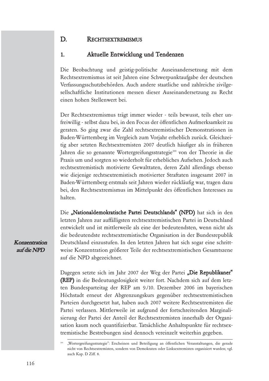 D. RECHTSEXTREMISMUS 1. Aktuelle Entwicklung und Tendenzen Die Beobachtung und geistig-politische Auseinandersetzung mit dem Rechtsextremismus ist seit Jahren eine Schwerpunktaufgabe der deutschen Verfassungsschutzbehörden. Auch andere staatliche und zahlreiche zivilgesellschaftliche Institutionen messen dieser Auseinandersetzung zu Recht einen hohen Stellenwert bei. Der Rechtsextremismus trägt immer wieder - teils bewusst, teils eher unfreiwillig - selbst dazu bei, in den Focus der öffentlichen Aufmerksamkeit zu geraten. So ging zwar die Zahl rechtsextremistischer Demonstrationen in Baden-Württemberg im Vergleich zum Vorjahr erheblich zurück. Gleichzeitig aber setzten Rechtsextremisten 2007 deutlich häufiger als in früheren Jahren die so genannte Wortergreifungsstrategie190 von der Theorie in die Praxis um und sorgten so wiederholt für erhebliches Aufsehen. Jedoch auch rechtsextremistisch motivierte Gewalttaten, deren Zahl allerdings ebenso wie diejenige rechtsextremistisch motivierter Straftaten insgesamt 2007 in Baden-Württemberg erstmals seit Jahren wieder rückläufig war, tragen dazu bei, den Rechtsextremismus im Mittelpunkt des öffentlichen Interesses zu halten. Die "Nationaldemokratische Partei Deutschlands" (NPD) hat sich in den letzten Jahren zur auffälligsten rechtsextremistischen Partei in Deutschland entwickelt und ist mittlerweile als eine der bedeutendsten, wenn nicht als die bedeutendste rechtsextremistische Organisation in der Bundesrepublik Konzentration Deutschland einzustufen. In den letzten Jahren hat sich sogar eine schrittauf die NPD weise Konzentration größerer Teile der rechtsextremistischen Gesamtszene auf die NPD abgezeichnet. Dagegen setzte sich im Jahr 2007 der Weg der Partei "Die Republikaner" (REP) in die Bedeutungslosigkeit weiter fort. Nachdem sich auf dem letzten Bundesparteitag der REP am 9./10. Dezember 2006 im bayerischen Höchstadt erneut der Abgrenzungskurs gegenüber rechtsextremistischen Parteien durchgesetzt hat, haben auch 2007 weitere Rechtsextremisten die Partei verlassen. Mittlerweile ist aufgrund der fortschreitenden Marginalisierung der Partei der Anteil der Rechtsextremisten innerhalb der Organisation kaum noch quantifizierbar. Tatsächliche Anhaltspunkte für rechtsextremistische Bestrebungen sind dennoch vereinzelt weiterhin gegeben. 190 "Wortergreifungsstrategie": Erscheinen und Beteiligung an öffentlichen Veranstaltungen, die gerade nicht von Rechtsextremisten, sondern von Demokraten oder Linksextremisten organisiert wurden; vgl. auch Kap. D Ziff. 8. 116