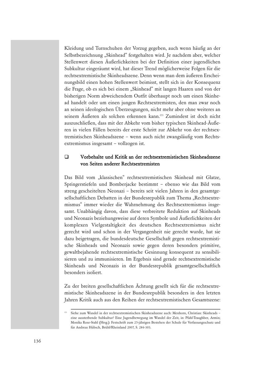 Kleidung und Turnschuhen der Vorzug gegeben, auch wenn häufig an der Selbstbezeichnung "Skinhead" festgehalten wird. Je nachdem aber, welcher Stellenwert diesen Äußerlichkeiten bei der Definition einer jugendlichen Subkultur eingeräumt wird, hat dieser Trend möglicherweise Folgen für die rechtsextremistische Skinheadszene. Denn wenn man dem äußeren Erscheinungsbild einen hohen Stellenwert beimisst, stellt sich in der Konsequenz die Frage, ob es sich bei einem "Skinhead" mit langen Haaren und von der bisherigen Norm abweichendem Outfit überhaupt noch um einen Skinhead handelt oder um einen jungen Rechtsextremisten, den man zwar noch an seinen ideologischen Überzeugungen, nicht mehr aber ohne weiteres an seinem Äußeren als solchen erkennen kann.233 Zumindest ist doch nicht auszuschließen, dass mit der Abkehr vom bisher typischen Skinhead-Äußeren in vielen Fällen bereits der erste Schritt zur Abkehr von der rechtsextremistischen Skinheadszene - wenn auch nicht zwangsläufig vom Rechtsextremismus insgesamt - vollzogen ist. Vorbehalte und Kritik an der rechtsextremistischen Skinheadszene von Seiten anderer Rechtsextremisten Das Bild vom "klassischen" rechtsextremistischen Skinhead mit Glatze, Springerstiefeln und Bomberjacke bestimmt - ebenso wie das Bild vom streng gescheitelten Neonazi - bereits seit vielen Jahren in den gesamtgesellschaftlichen Debatten in der Bundesrepublik zum Thema "Rechtsextremismus" immer wieder die Wahrnehmung des Rechtsextremismus insgesamt. Unabhängig davon, dass diese verbreitete Reduktion auf Skinheads und Neonazis beziehungsweise auf deren Symbole und Äußerlichkeiten der komplexen Vielgestaltigkeit des deutschen Rechtsextremismus nicht gerecht wird und schon in der Vergangenheit nie gerecht wurde, hat sie dazu beigetragen, die bundesdeutsche Gesellschaft gegen rechtsextremistische Skinheads und Neonazis sowie gegen deren besonders primitive, gewaltbejahende rechtsextremistische Gesinnung konsequent zu sensibilisieren und zu immunisieren. Im Ergebnis sind gerade rechtsextremistische Skinheads und Neonazis in der Bundesrepublik gesamtgesellschaftlich besonders isoliert. Zu der breiten gesellschaftlichen Ächtung gesellt sich für die rechtsextremistische Skinheadszene in der Bundesrepublik besonders in den letzten Jahren Kritik auch aus den Reihen der rechtsextremistischen Gesamtszene: 233 Siehe zum Wandel in der rechtsextremistischen Skinheadszene auch: Menhorn, Christian: Skinheads - eine aussterbende Subkultur? Eine Jugendbewegung im Wandel der Zeit, in: Pfahl-Traughber, Armin; Monika Rose-Stahl (Hrsg.): Festschrift zum 25-jährigen Bestehen der Schule für Verfassungsschutz und für Andreas Hübsch, Brühl/Rheinland 2007, S. 284-303. 136