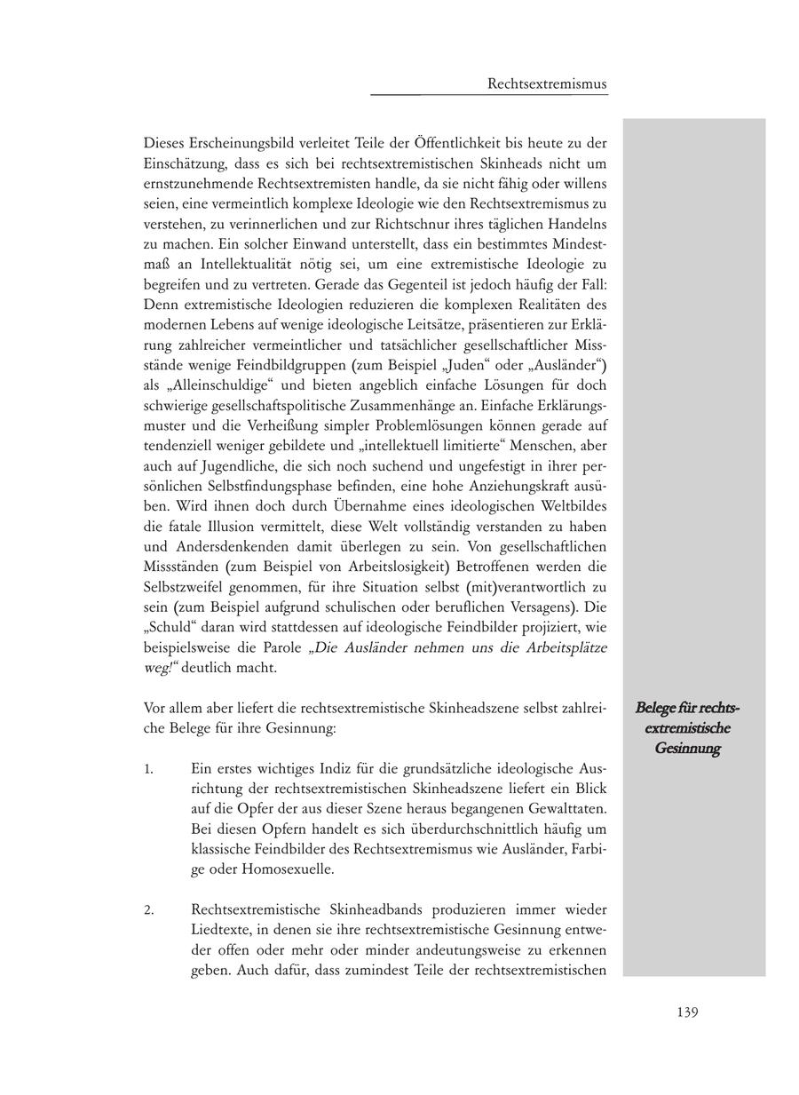 Dieses Erscheinungsbild verleitet Teile der Öffentlichkeit bis heute zu der Einschätzung, dass es sich bei rechtsextremistischen Skinheads nicht um ernstzunehmende Rechtsextremisten handle, da sie nicht fähig oder willens seien, eine vermeintlich komplexe Ideologie wie den Rechtsextremismus zu verstehen, zu verinnerlichen und zur Richtschnur ihres täglichen Handelns zu machen. Ein solcher Einwand unterstellt, dass ein bestimmtes Mindestmaß an Intellektualität nötig sei, um eine extremistische Ideologie zu begreifen und zu vertreten. Gerade das Gegenteil ist jedoch häufig der Fall: Denn extremistische Ideologien reduzieren die komplexen Realitäten des modernen Lebens auf wenige ideologische Leitsätze, präsentieren zur Erklärung zahlreicher vermeintlicher und tatsächlicher gesellschaftlicher Missstände wenige Feindbildgruppen (zum Beispiel "Juden" oder "Ausländer") als "Alleinschuldige" und bieten angeblich einfache Lösungen für doch schwierige gesellschaftspolitische Zusammenhänge an. Einfache Erklärungsmuster und die Verheißung simpler Problemlösungen können gerade auf tendenziell weniger gebildete und "intellektuell limitierte" Menschen, aber auch auf Jugendliche, die sich noch suchend und ungefestigt in ihrer persönlichen Selbstfindungsphase befinden, eine hohe Anziehungskraft ausüben. Wird ihnen doch durch Übernahme eines ideologischen Weltbildes die fatale Illusion vermittelt, diese Welt vollständig verstanden zu haben und Andersdenkenden damit überlegen zu sein. Von gesellschaftlichen Missständen (zum Beispiel von Arbeitslosigkeit) Betroffenen werden die Selbstzweifel genommen, für ihre Situation selbst (mit)verantwortlich zu sein (zum Beispiel aufgrund schulischen oder beruflichen Versagens). Die "Schuld" daran wird stattdessen auf ideologische Feindbilder projiziert, wie beispielsweise die Parole "Die Ausländer nehmen uns die Arbeitsplätze weg!" deutlich macht. Vor allem aber liefert die rechtsextremistische Skinheadszene selbst zahlreiBelege für rechtsche Belege für ihre Gesinnung: extremistische Gesinnung 1. Ein erstes wichtiges Indiz für die grundsätzliche ideologische Ausrichtung der rechtsextremistischen Skinheadszene liefert ein Blick auf die Opfer der aus dieser Szene heraus begangenen Gewalttaten. Bei diesen Opfern handelt es sich überdurchschnittlich häufig um klassische Feindbilder des Rechtsextremismus wie Ausländer, Farbige oder Homosexuelle. 2. Rechtsextremistische Skinheadbands produzieren immer wieder Liedtexte, in denen sie ihre rechtsextremistische Gesinnung entweder offen oder mehr oder minder andeutungsweise zu erkennen geben. Auch dafür, dass zumindest Teile der rechtsextremistischen 139