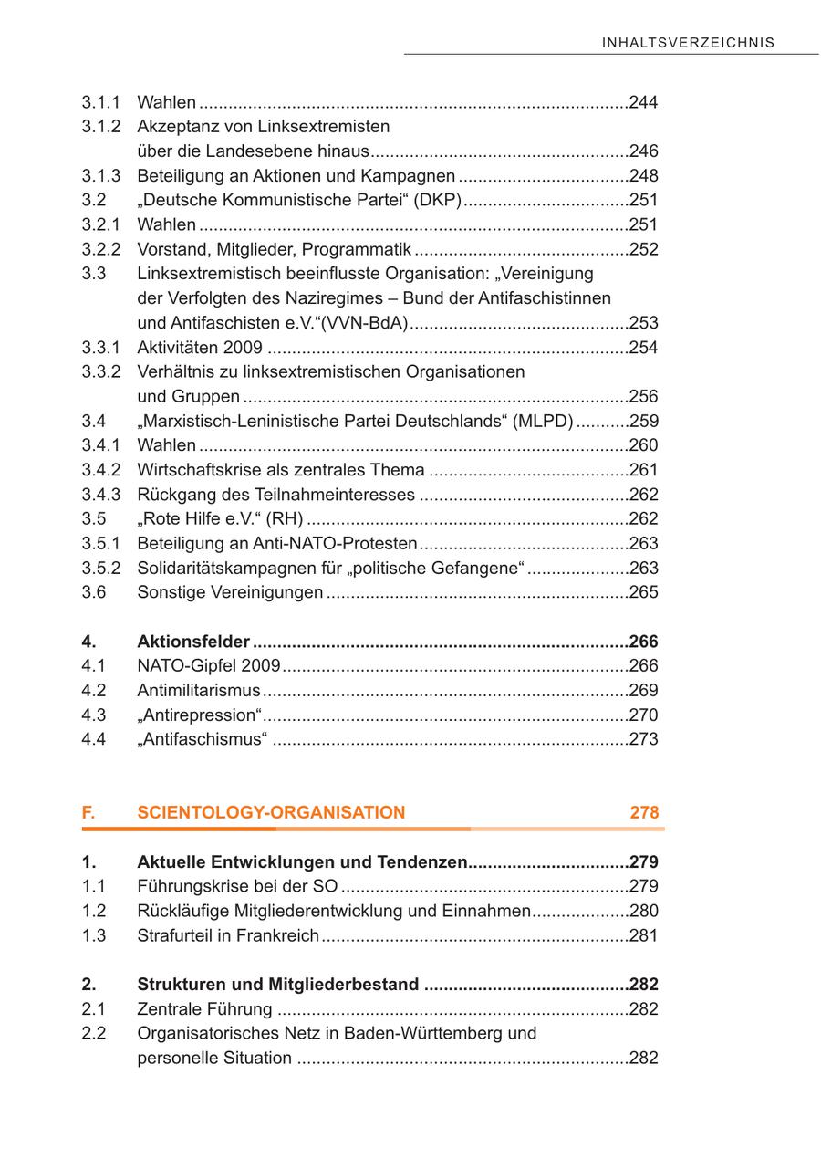 IN H A LT S V E R Z E IC H NI S 3.1.1 Wahlen ........................................................................................244 3.1.2 Akzeptanz von Linksextremisten über die Landesebene hinaus.....................................................246 3.1.3 Beteiligung an Aktionen und Kampagnen ...................................248 3.2 "Deutsche Kommunistische Partei" (DKP)..................................251 3.2.1 Wahlen ........................................................................................251 3.2.2 Vorstand, Mitglieder, Programmatik ............................................252 3.3 Linksextremistisch beeinflusste Organisation: "Vereinigung der Verfolgten des Naziregimes - Bund der Antifaschistinnen und Antifaschisten e.V."(VVN-BdA).............................................253 3.3.1 Aktivitäten 2009 ..........................................................................254 3.3.2 Verhältnis zu linksextremistischen Organisationen und Gruppen ...............................................................................256 3.4 "Marxistisch-Leninistische Partei Deutschlands" (MLPD) ...........259 3.4.1 Wahlen ........................................................................................260 3.4.2 Wirtschaftskrise als zentrales Thema .........................................261 3.4.3 Rückgang des Teilnahmeinteresses ...........................................262 3.5 "Rote Hilfe e.V." (RH) ..................................................................262 3.5.1 Beteiligung an Anti-NATO-Protesten...........................................263 3.5.2 Solidaritätskampagnen für "politische Gefangene" .....................263 3.6 Sonstige Vereinigungen ..............................................................265 4. Aktionsfelder .............................................................................266 4.1 NATO-Gipfel 2009.......................................................................266 4.2 Antimilitarismus...........................................................................269 4.3 "Antirepression"...........................................................................270 4.4 "Antifaschismus" .........................................................................273 F. SCIENTOLOGY-ORGANISATION 278 1. Aktuelle Entwicklungen und Tendenzen.................................279 1.1 Führungskrise bei der SO ...........................................................279 1.2 Rückläufige Mitgliederentwicklung und Einnahmen....................280 1.3 Strafurteil in Frankreich...............................................................281 2. Strukturen und Mitgliederbestand ..........................................282 2.1 Zentrale Führung ........................................................................282 2.2 Organisatorisches Netz in Baden-Württemberg und personelle Situation ....................................................................282