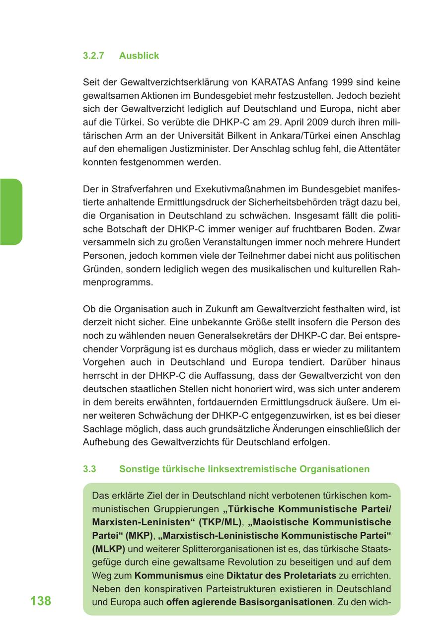 3.2.7 Ausblick Seit der Gewaltverzichtserklärung von KARATAS Anfang 1999 sind keine gewaltsamen Aktionen im Bundesgebiet mehr festzustellen. Jedoch bezieht sich der Gewaltverzicht lediglich auf Deutschland und Europa, nicht aber auf die Türkei. So verübte die DHKP-C am 29. April 2009 durch ihren militärischen Arm an der Universität Bilkent in Ankara/Türkei einen Anschlag auf den ehemaligen Justizminister. Der Anschlag schlug fehl, die Attentäter konnten festgenommen werden. Der in Strafverfahren und Exekutivmaßnahmen im Bundesgebiet manifestierte anhaltende Ermittlungsdruck der Sicherheitsbehörden trägt dazu bei, die Organisation in Deutschland zu schwächen. Insgesamt fällt die politische Botschaft der DHKP-C immer weniger auf fruchtbaren Boden. Zwar versammeln sich zu großen Veranstaltungen immer noch mehrere Hundert Personen, jedoch kommen viele der Teilnehmer dabei nicht aus politischen Gründen, sondern lediglich wegen des musikalischen und kulturellen Rahmenprogramms. Ob die Organisation auch in Zukunft am Gewaltverzicht festhalten wird, ist derzeit nicht sicher. Eine unbekannte Größe stellt insofern die Person des noch zu wählenden neuen Generalsekretärs der DHKP-C dar. Bei entsprechender Vorprägung ist es durchaus möglich, dass er wieder zu militantem Vorgehen auch in Deutschland und Europa tendiert. Darüber hinaus herrscht in der DHKP-C die Auffassung, dass der Gewaltverzicht von den deutschen staatlichen Stellen nicht honoriert wird, was sich unter anderem in dem bereits erwähnten, fortdauernden Ermittlungsdruck äußere. Um einer weiteren Schwächung der DHKP-C entgegenzuwirken, ist es bei dieser Sachlage möglich, dass auch grundsätzliche Änderungen einschließlich der Aufhebung des Gewaltverzichts für Deutschland erfolgen. 3.3 Sonstige türkische linksextremistische Organisationen Das erklärte Ziel der in Deutschland nicht verbotenen türkischen kommunistischen Gruppierungen "Türkische Kommunistische Partei/ Marxisten-Leninisten" (TKP/ML), "Maoistische Kommunistische Partei" (MKP), "Marxistisch-Leninistische Kommunistische Partei" (MLKP) und weiterer Splitterorganisationen ist es, das türkische Staatsgefüge durch eine gewaltsame Revolution zu beseitigen und auf dem Weg zum Kommunismus eine Diktatur des Proletariats zu errichten. Neben den konspirativen Parteistrukturen existieren in Deutschland 138 und Europa auch offen agierende Basisorganisationen. Zu den wich-