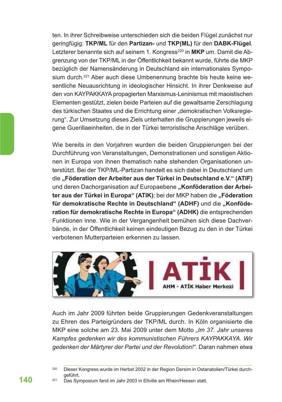 ten. In ihrer Schreibweise unterschieden sich die beiden Flügel zunächst nur geringfügig: TKP/ML für den Partizanund TKP(ML) für den DABK-Flügel. Letzterer benannte sich auf seinem 1. Kongress220 in MKP um. Damit die Abgrenzung von der TKP/ML in der Öffentlichkeit bekannt wurde, führte die MKP bezüglich der Namensänderung in Deutschland ein internationales Symposium durch.221 Aber auch diese Umbenennung brachte bis heute keine wesentliche Neuausrichtung in ideologischer Hinsicht. In ihrer Denkweise auf den von KAYPAKKAYA propagierten Marxismus-Leninismus mit maoistischen Elementen gestützt, zielen beide Parteien auf die gewaltsame Zerschlagung des türkischen Staates und die Errichtung einer "demokratischen Volksregierung". Zur Umsetzung dieses Ziels unterhalten die Gruppierungen jeweils eigene Guerillaeinheiten, die in der Türkei terroristische Anschläge verüben. Wie bereits in den Vorjahren wurden die beiden Gruppierungen bei der Durchführung von Veranstaltungen, Demonstrationen und sonstigen Aktionen in Europa von ihnen thematisch nahe stehenden Organisationen unterstützt. Bei der TKP/ML-Partizan handelt es sich dabei in Deutschland um die "Föderation der Arbeiter aus der Türkei in Deutschland e.V." (ATIF) und deren Dachorganisation auf Europaebene "Konföderation der Arbeiter aus der Türkei in Europa" (ATIK); bei der MKP haben die "Föderation für demokratische Rechte in Deutschland" (ADHF) und die "Konföderation für demokratische Rechte in Europa" (ADHK) die entsprechenden Funktionen inne. Wie in der Vergangenheit bemühen sich diese Dachverbände, in der Öffentlichkeit keinen eindeutigen Bezug zu den in der Türkei verbotenen Mutterparteien erkennen zu lassen. Auch im Jahr 2009 führten beide Gruppierungen Gedenkveranstaltungen zu Ehren des Parteigründers der TKP/ML durch. In Köln organisierte die MKP eine solche am 23. Mai 2009 unter dem Motto "Im 37. Jahr unseres Kampfes gedenken wir des kommunistischen Führers KAYPAKKAYA. Wir gedenken der Märtyrer der Partei und der Revolution!". Daran nahmen etwa 220 Dieser Kongress wurde im Herbst 2002 in der Region Dersim in Ostanatolien/Türkei durchgeführt. 140 221 Das Symposium fand im Jahr 2003 in Eltville am Rhein/Hessen statt.