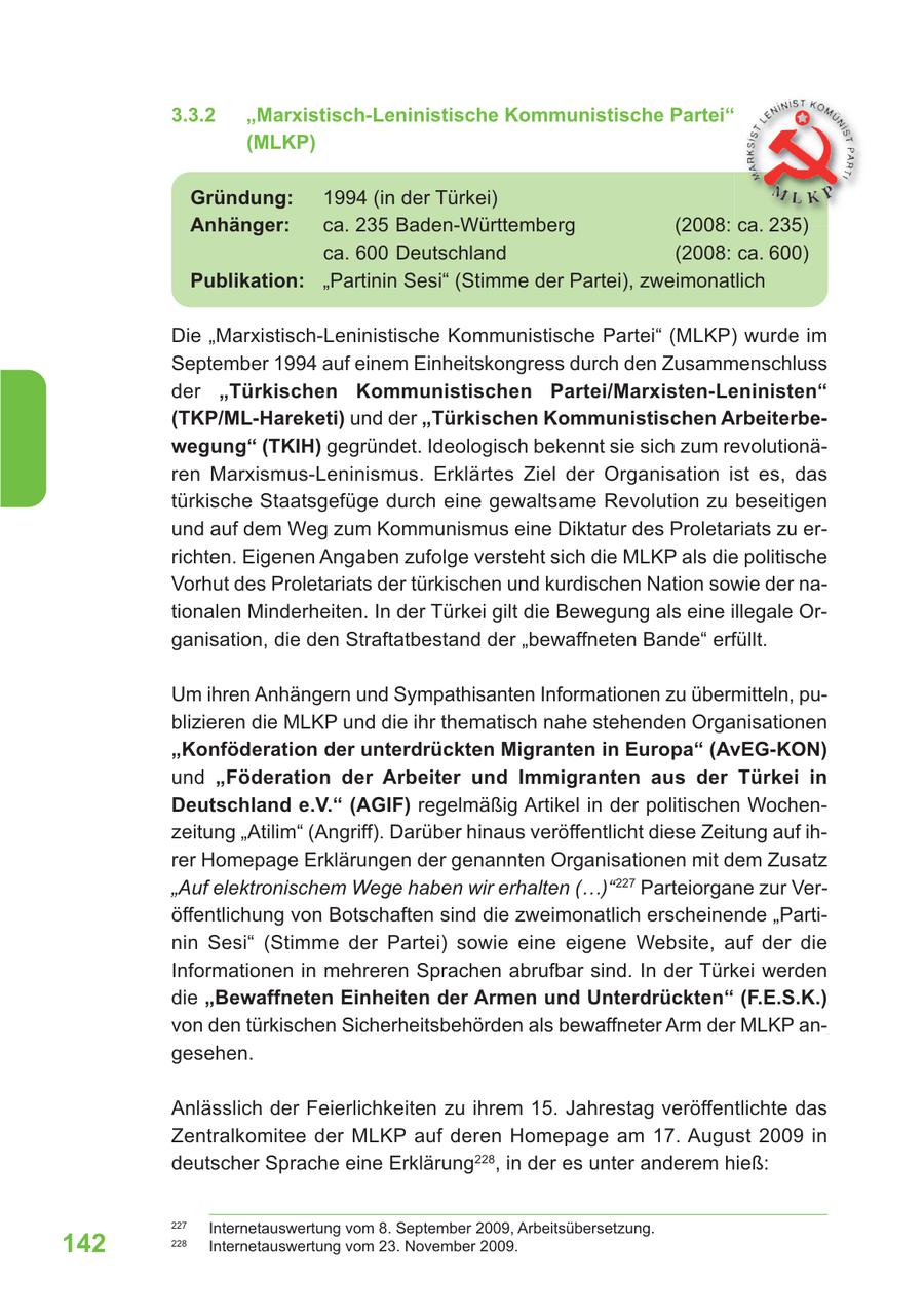 3.3.2 "Marxistisch-Leninistische Kommunistische Partei" (MLKP) Gründung: 1994 (in der Türkei) Anhänger: ca. 235 Baden-Württemberg (2008: ca. 235) ca. 600 Deutschland (2008: ca. 600) Publikation: "Partinin Sesi" (Stimme der Partei), zweimonatlich Die "Marxistisch-Leninistische Kommunistische Partei" (MLKP) wurde im September 1994 auf einem Einheitskongress durch den Zusammenschluss der "Türkischen Kommunistischen Partei/Marxisten-Leninisten" (TKP/ML-Hareketi) und der "Türkischen Kommunistischen Arbeiterbewegung" (TKIH) gegründet. Ideologisch bekennt sie sich zum revolutionären Marxismus-Leninismus. Erklärtes Ziel der Organisation ist es, das türkische Staatsgefüge durch eine gewaltsame Revolution zu beseitigen und auf dem Weg zum Kommunismus eine Diktatur des Proletariats zu errichten. Eigenen Angaben zufolge versteht sich die MLKP als die politische Vorhut des Proletariats der türkischen und kurdischen Nation sowie der nationalen Minderheiten. In der Türkei gilt die Bewegung als eine illegale Organisation, die den Straftatbestand der "bewaffneten Bande" erfüllt. Um ihren Anhängern und Sympathisanten Informationen zu übermitteln, publizieren die MLKP und die ihr thematisch nahe stehenden Organisationen "Konföderation der unterdrückten Migranten in Europa" (AvEG-KON) und "Föderation der Arbeiter und Immigranten aus der Türkei in Deutschland e.V." (AGIF) regelmäßig Artikel in der politischen Wochenzeitung "Atilim" (Angriff). Darüber hinaus veröffentlicht diese Zeitung auf ihrer Homepage Erklärungen der genannten Organisationen mit dem Zusatz "Auf elektronischem Wege haben wir erhalten (...)" 227 Parteiorgane zur Veröffentlichung von Botschaften sind die zweimonatlich erscheinende "Partinin Sesi" (Stimme der Partei) sowie eine eigene Website, auf der die Informationen in mehreren Sprachen abrufbar sind. In der Türkei werden die "Bewaffneten Einheiten der Armen und Unterdrückten" (F.E.S.K.) von den türkischen Sicherheitsbehörden als bewaffneter Arm der MLKP angesehen. Anlässlich der Feierlichkeiten zu ihrem 15. Jahrestag veröffentlichte das Zentralkomitee der MLKP auf deren Homepage am 17. August 2009 in deutscher Sprache eine Erklärung228, in der es unter anderem hieß: 227 Internetauswertung vom 8. September 2009, Arbeitsübersetzung. 142 228 Internetauswertung vom 23. November 2009.