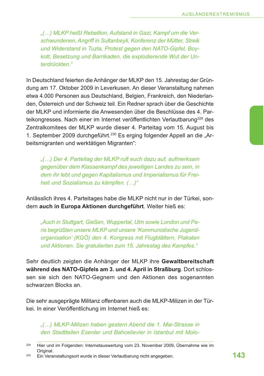 A U S LÄ N DE R E X T R E M IS M U S "(...) MLKP heißt Rebellion, Aufstand in Gazi, Kampf um die Verschwundenen, Angriff in Sultanbeyli, Konferenz der Mütter, Streik und Widerstand in Tuzla, Protest gegen den NATO-Gipfel, Boykott, Besetzung und Barrikaden, die explodierende Wut der Unterdrückten." In Deutschland feierten die Anhänger der MLKP den 15. Jahrestag der Gründung am 17. Oktober 2009 in Leverkusen. An dieser Veranstaltung nahmen etwa 4.000 Personen aus Deutschland, Belgien, Frankreich, den Niederlanden, Österreich und der Schweiz teil. Ein Redner sprach über die Geschichte der MLKP und informierte die Anwesenden über die Beschlüsse des 4. Parteikongresses. Nach einer im Internet veröffentlichten Verlautbarung 229 des Zentralkomitees der MLKP wurde dieser 4. Parteitag vom 15. August bis 1. September 2009 durchgeführt.230 Es erging folgender Appell an die "Arbeitsmigranten und werktätigen Migranten": "(...) Der 4. Parteitag der MLKP ruft euch dazu auf, aufmerksam gegenüber dem Klassenkampf des jeweiligen Landes zu sein, in dem ihr lebt und gegen Kapitalismus und Imperialismus für Freiheit und Sozialismus zu kämpfen. (...)" Anlässlich ihres 4. Parteitages habe die MLKP nicht nur in der Türkei, sondern auch in Europa Aktionen durchgeführt. Weiter hieß es: "Auch in Stuttgart, Gießen, Wuppertal, Ulm sowie London und Paris begrüßten unsere MLKP und unsere 'Kommunistische Jugendorganisation' (KGÖ) den 4. Kongress mit Flugblättern, Plakaten und Aktionen. Sie gratulierten zum 15. Jahrestag des Kampfes." Sehr deutlich zeigten die Anhänger der MLKP ihre Gewaltbereitschaft während des NATO-Gipfels am 3. und 4. April in Straßburg. Dort schlossen sie sich den NATO-Gegnern und den Aktionen des sogenannten schwarzen Blocks an. Die sehr ausgeprägte Militanz offenbaren auch die MLKP-Milizen in der Türkei. In einer Veröffentlichung im Internet hieß es: "(...) MLKP-Milizen haben gestern Abend die 1. Mai-Strasse in den Stadtteilen Esenler und Bahcelievler in Istanbul mit Molo229 Hier und im Folgenden: Internetauswertung vom 23. November 2009, Übernahme wie im Original. 230 Ein Veranstaltungsort wurde in dieser Verlautbarung nicht angegeben. 143