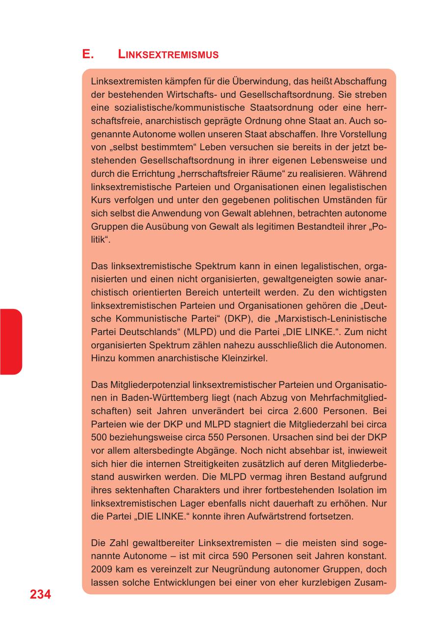 E. LINKSEXTREMISMUS Linksextremisten kämpfen für die Überwindung, das heißt Abschaffung der bestehenden Wirtschaftsund Gesellschaftsordnung. Sie streben eine sozialistische/kommunistische Staatsordnung oder eine herrschaftsfreie, anarchistisch geprägte Ordnung ohne Staat an. Auch sogenannte Autonome wollen unseren Staat abschaffen. Ihre Vorstellung von "selbst bestimmtem" Leben versuchen sie bereits in der jetzt bestehenden Gesellschaftsordnung in ihrer eigenen Lebensweise und durch die Errichtung "herrschaftsfreier Räume" zu realisieren. Während linksextremistische Parteien und Organisationen einen legalistischen Kurs verfolgen und unter den gegebenen politischen Umständen für sich selbst die Anwendung von Gewalt ablehnen, betrachten autonome Gruppen die Ausübung von Gewalt als legitimen Bestandteil ihrer "Politik". Das linksextremistische Spektrum kann in einen legalistischen, organisierten und einen nicht organisierten, gewaltgeneigten sowie anarchistisch orientierten Bereich unterteilt werden. Zu den wichtigsten linksextremistischen Parteien und Organisationen gehören die "Deutsche Kommunistische Partei" (DKP), die "Marxistisch-Leninistische Partei Deutschlands" (MLPD) und die Partei "DIE LINKE.". Zum nicht organisierten Spektrum zählen nahezu ausschließlich die Autonomen. Hinzu kommen anarchistische Kleinzirkel. Das Mitgliederpotenzial linksextremistischer Parteien und Organisationen in Baden-Württemberg liegt (nach Abzug von Mehrfachmitgliedschaften) seit Jahren unverändert bei circa 2.600 Personen. Bei Parteien wie der DKP und MLPD stagniert die Mitgliederzahl bei circa 500 beziehungsweise circa 550 Personen. Ursachen sind bei der DKP vor allem altersbedingte Abgänge. Noch nicht absehbar ist, inwieweit sich hier die internen Streitigkeiten zusätzlich auf deren Mitgliederbestand auswirken werden. Die MLPD vermag ihren Bestand aufgrund ihres sektenhaften Charakters und ihrer fortbestehenden Isolation im linksextremistischen Lager ebenfalls nicht dauerhaft zu erhöhen. Nur die Partei "DIE LINKE." konnte ihren Aufwärtstrend fortsetzen. Die Zahl gewaltbereiter Linksextremisten - die meisten sind sogenannte Autonome - ist mit circa 590 Personen seit Jahren konstant. 2009 kam es vereinzelt zur Neugründung autonomer Gruppen, doch lassen solche Entwicklungen bei einer von eher kurzlebigen Zusam234