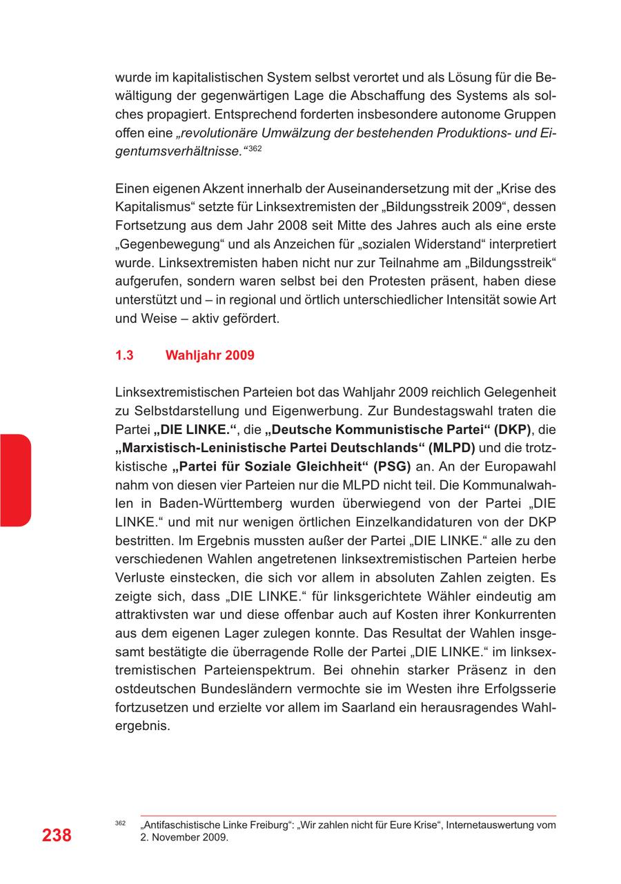 wurde im kapitalistischen System selbst verortet und als Lösung für die Bewältigung der gegenwärtigen Lage die Abschaffung des Systems als solches propagiert. Entsprechend forderten insbesondere autonome Gruppen offen eine "revolutionäre Umwälzung der bestehenden Produktionsund Eigentumsverhältnisse." 362 Einen eigenen Akzent innerhalb der Auseinandersetzung mit der "Krise des Kapitalismus" setzte für Linksextremisten der "Bildungsstreik 2009", dessen Fortsetzung aus dem Jahr 2008 seit Mitte des Jahres auch als eine erste "Gegenbewegung" und als Anzeichen für "sozialen Widerstand" interpretiert wurde. Linksextremisten haben nicht nur zur Teilnahme am "Bildungsstreik" aufgerufen, sondern waren selbst bei den Protesten präsent, haben diese unterstützt und - in regional und örtlich unterschiedlicher Intensität sowie Art und Weise - aktiv gefördert. 1.3 Wahljahr 2009 Linksextremistischen Parteien bot das Wahljahr 2009 reichlich Gelegenheit zu Selbstdarstellung und Eigenwerbung. Zur Bundestagswahl traten die Partei "DIE LINKE.", die "Deutsche Kommunistische Partei" (DKP), die "Marxistisch-Leninistische Partei Deutschlands" (MLPD) und die trotzkistische "Partei für Soziale Gleichheit" (PSG) an. An der Europawahl nahm von diesen vier Parteien nur die MLPD nicht teil. Die Kommunalwahlen in Baden-Württemberg wurden überwiegend von der Partei "DIE LINKE." und mit nur wenigen örtlichen Einzelkandidaturen von der DKP bestritten. Im Ergebnis mussten außer der Partei "DIE LINKE." alle zu den verschiedenen Wahlen angetretenen linksextremistischen Parteien herbe Verluste einstecken, die sich vor allem in absoluten Zahlen zeigten. Es zeigte sich, dass "DIE LINKE." für linksgerichtete Wähler eindeutig am attraktivsten war und diese offenbar auch auf Kosten ihrer Konkurrenten aus dem eigenen Lager zulegen konnte. Das Resultat der Wahlen insgesamt bestätigte die überragende Rolle der Partei "DIE LINKE." im linksextremistischen Parteienspektrum. Bei ohnehin starker Präsenz in den ostdeutschen Bundesländern vermochte sie im Westen ihre Erfolgsserie fortzusetzen und erzielte vor allem im Saarland ein herausragendes Wahlergebnis. 362 "Antifaschistische Linke Freiburg": "Wir zahlen nicht für Eure Krise", Internetauswertung vom 238 2. November 2009.