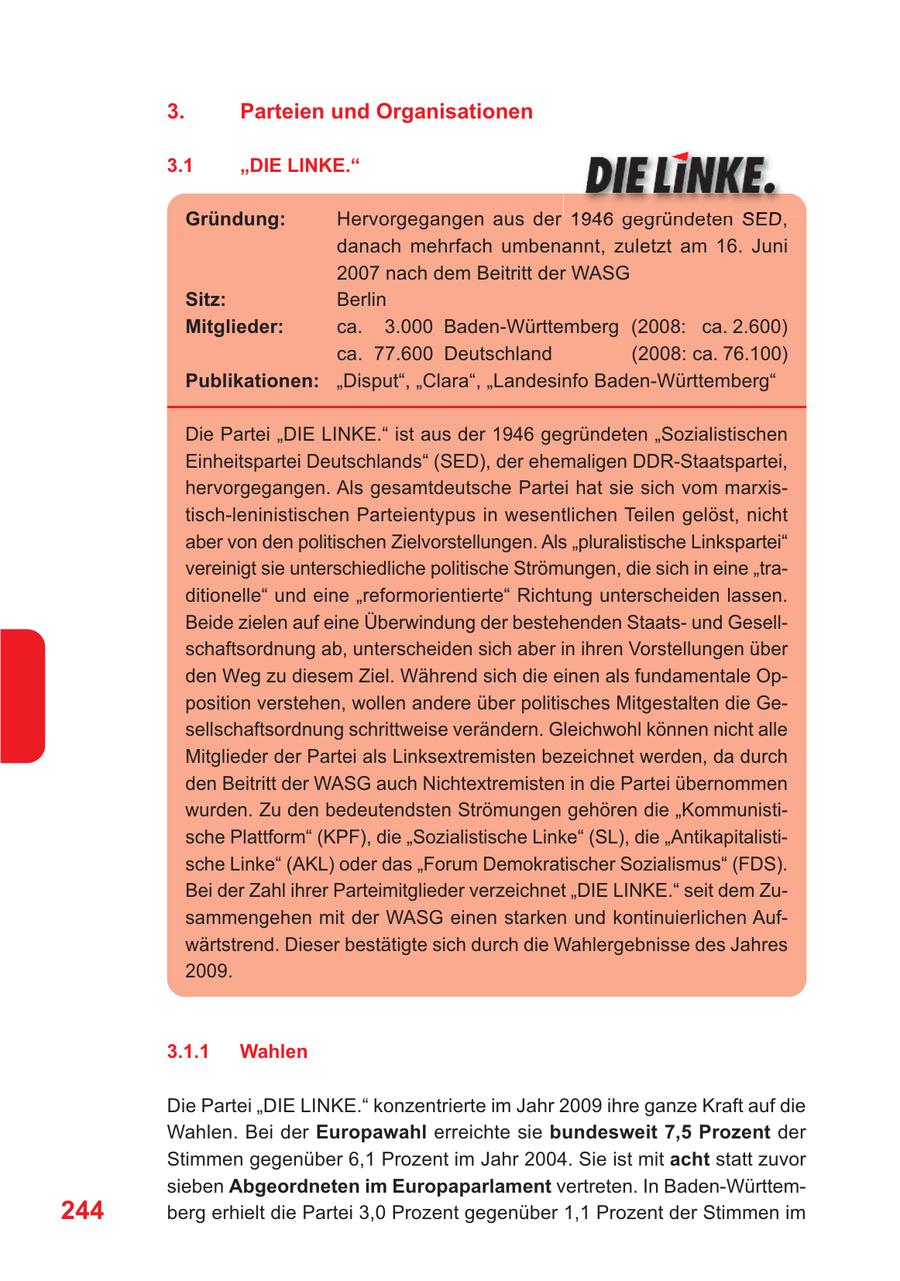 3. Parteien und Organisationen 3.1 "DIE LINKE." Gründung: Hervorgegangen aus der 1946 gegründeten SED, danach mehrfach umbenannt, zuletzt am 16. Juni 2007 nach dem Beitritt der WASG Sitz: Berlin Mitglieder: ca. 3.000 Baden-Württemberg (2008: ca. 2.600) ca. 77.600 Deutschland (2008: ca. 76.100) Publikationen: "Disput", "Clara", "Landesinfo Baden-Württemberg" Die Partei "DIE LINKE." ist aus der 1946 gegründeten "Sozialistischen Einheitspartei Deutschlands" (SED), der ehemaligen DDR-Staatspartei, hervorgegangen. Als gesamtdeutsche Partei hat sie sich vom marxistisch-leninistischen Parteientypus in wesentlichen Teilen gelöst, nicht aber von den politischen Zielvorstellungen. Als "pluralistische Linkspartei" vereinigt sie unterschiedliche politische Strömungen, die sich in eine "traditionelle" und eine "reformorientierte" Richtung unterscheiden lassen. Beide zielen auf eine Überwindung der bestehenden Staatsund Gesellschaftsordnung ab, unterscheiden sich aber in ihren Vorstellungen über den Weg zu diesem Ziel. Während sich die einen als fundamentale Opposition verstehen, wollen andere über politisches Mitgestalten die Gesellschaftsordnung schrittweise verändern. Gleichwohl können nicht alle Mitglieder der Partei als Linksextremisten bezeichnet werden, da durch den Beitritt der WASG auch Nichtextremisten in die Partei übernommen wurden. Zu den bedeutendsten Strömungen gehören die "Kommunistische Plattform" (KPF), die "Sozialistische Linke" (SL), die "Antikapitalistische Linke" (AKL) oder das "Forum Demokratischer Sozialismus" (FDS). Bei der Zahl ihrer Parteimitglieder verzeichnet "DIE LINKE." seit dem Zusammengehen mit der WASG einen starken und kontinuierlichen Aufwärtstrend. Dieser bestätigte sich durch die Wahlergebnisse des Jahres 2009. 3.1.1 Wahlen Die Partei "DIE LINKE." konzentrierte im Jahr 2009 ihre ganze Kraft auf die Wahlen. Bei der Europawahl erreichte sie bundesweit 7,5 Prozent der Stimmen gegenüber 6,1 Prozent im Jahr 2004. Sie ist mit acht statt zuvor sieben Abgeordneten im Europaparlament vertreten. In Baden-Württem244 berg erhielt die Partei 3,0 Prozent gegenüber 1,1 Prozent der Stimmen im