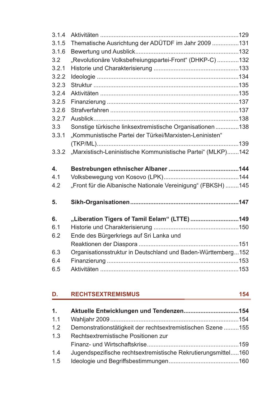 3.1.4 Aktivitäten ...................................................................................129 3.1.5 Thematische Ausrichtung der ADÜTDF im Jahr 2009 ................131 3.1.6 Bewertung und Ausblick..............................................................132 3.2 "Revolutionäre Volksbefreiungspartei-Front" (DHKP-C) .............132 3.2.1 Historie und Charakterisierung ...................................................133 3.2.2 Ideologie .....................................................................................134 3.2.3 Struktur .......................................................................................135 3.2.4 Aktivitäten ...................................................................................135 3.2.5 Finanzierung ...............................................................................137 3.2.6 Strafverfahren .............................................................................137 3.2.7 Ausblick.......................................................................................138 3.3 Sonstige türkische linksextremistische Organisationen ..............138 3.3.1 "Kommunistische Partei der Türkei/Marxisten-Leninisten" (TKP/ML).....................................................................................139 3.3.2 "Marxistisch-Leninistische Kommunistische Partei" (MLKP).......142 4. Bestrebungen ethnischer Albaner ..........................................144 4.1 Volksbewegung von Kosovo (LPK).............................................144 4.2 "Front für die Albanische Nationale Vereinigung" (FBKSH) ........145 5. Sikh-Organisationen.................................................................147 6. "Liberation Tigers of Tamil Eelam" (LTTE) .............................149 6.1 Historie und Charakterisierung ...................................................150 6.2 Ende des Bürgerkriegs auf Sri Lanka und Reaktionen der Diaspora ............................................................151 6.3 Organisationsstruktur in Deutschland und Baden-Württemberg...152 6.4 Finanzierung ...............................................................................153 6.5 Aktivitäten ...................................................................................153 D. RECHTSEXTREMISMUS 154 1. Aktuelle Entwicklungen und Tendenzen.................................154 1.1 Wahljahr 2009 .............................................................................154 1.2 Demonstrationstätigkeit der rechtsextremistischen Szene .........155 1.3 Rechtsextremistische Positionen zur Finanzund Wirtschaftskrise.......................................................159 1.4 Jugendspezifische rechtsextremistische Rekrutierungsmittel.....160 1.5 Ideologie und Begriffsbestimmungen..........................................160 8