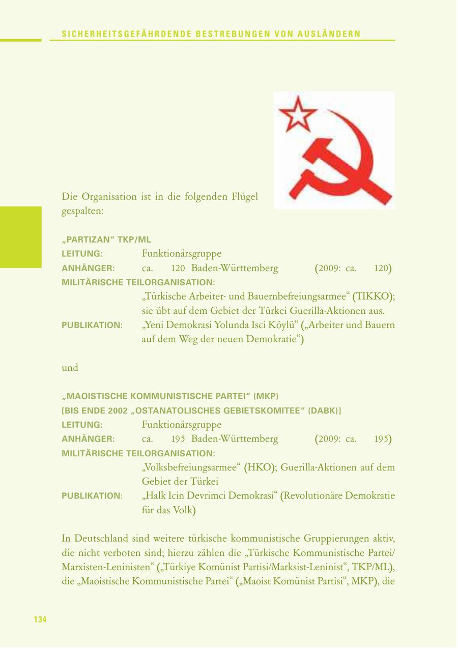 SICHERHEITSGEFÄHRDENDE BESTREBUNGEN VON AUSLÄNDERN Die Organisation ist in die folgenden Flügel gespalten: "PARTIZAN" TKP/ML LEITUNG: Funktionärsgruppe ANHÄNGER: ca. 120 Baden-Württemberg (2009: ca. 120) MILITÄRISCHE TEILORGANISATION: "Türkische Arbeiterund Bauernbefreiungsarmee" (TIKKO); sie übt auf dem Gebiet der Türkei Guerilla-Aktionen aus. PUBLIKATION: "Yeni Demokrasi Yolunda Isci Köylü" ("Arbeiter und Bauern auf dem Weg der neuen Demokratie") und "MAOISTISCHE KOMMUNISTISCHE PARTEI" (MKP) [BIS ENDE 2002 "OSTANATOLISCHES GEBIETSKOMITEE" (DABK)] LEITUNG: Funktionärsgruppe ANHÄNGER: ca. 195 Baden-Württemberg (2009: ca. 195) MILITÄRISCHE TEILORGANISATION: "Volksbefreiungsarmee" (HKO); Guerilla-Aktionen auf dem Gebiet der Türkei PUBLIKATION: "Halk Icin Devrimci Demokrasi" (Revolutionäre Demokratie für das Volk) In Deutschland sind weitere türkische kommunistische Gruppierungen aktiv, die nicht verboten sind; hierzu zählen die "Türkische Kommunistische Partei/ Marxisten-Leninisten" ("Türkiye Komünist Partisi/Marksist-Leninist", TKP/ML), die "Maoistische Kommunistische Partei" ("Maoist Komünist Partisi", MKP), die 134