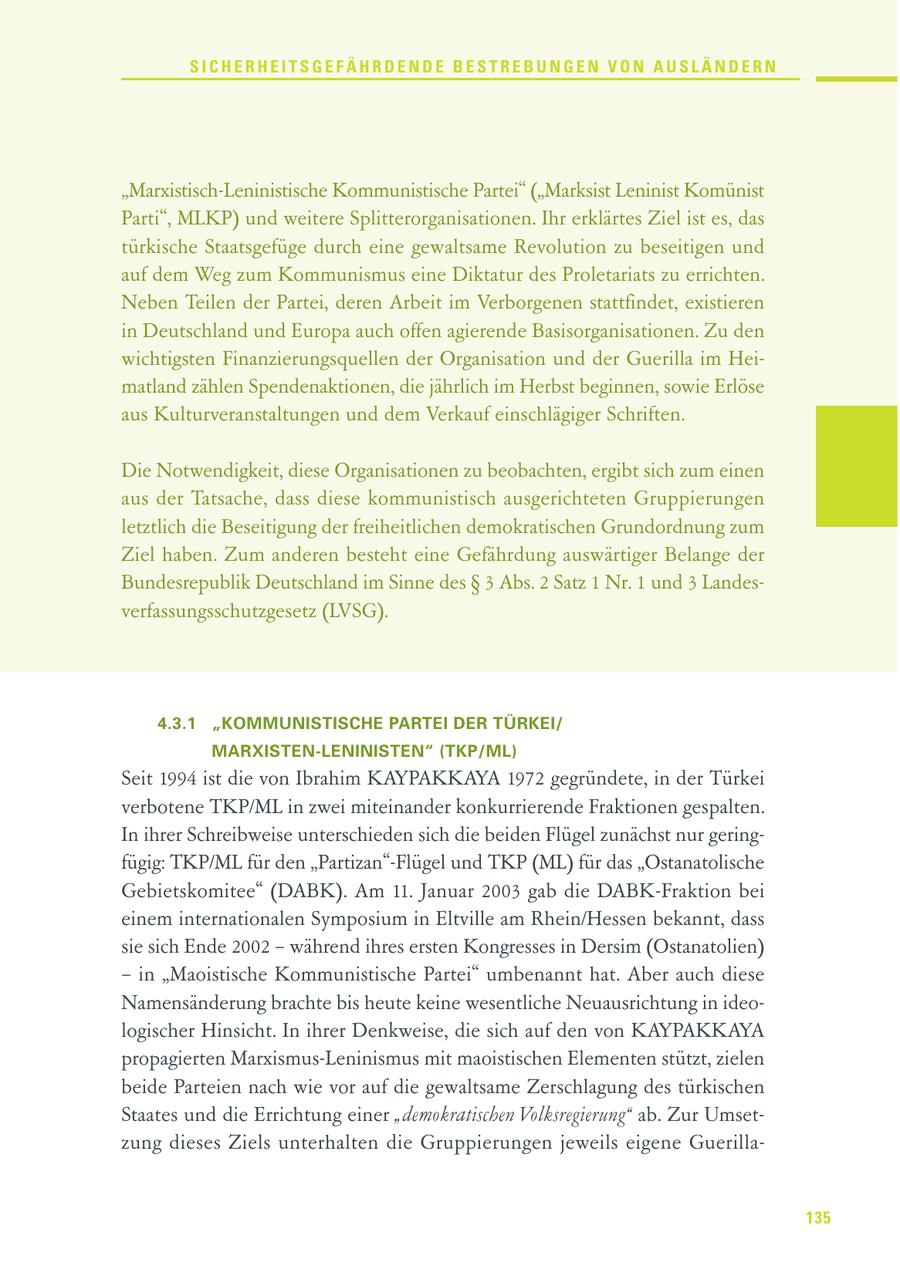 SICHERHEITSGEFÄHRDENDE BESTREBUNGEN VON AUSLÄNDERN "Marxistisch-Leninistische Kommunistische Partei" ("Marksist Leninist Komünist Parti", MLKP) und weitere Splitterorganisationen. Ihr erklärtes Ziel ist es, das türkische Staatsgefüge durch eine gewaltsame Revolution zu beseitigen und auf dem Weg zum Kommunismus eine Diktatur des Proletariats zu errichten. Neben Teilen der Partei, deren Arbeit im Verborgenen stattfindet, existieren in Deutschland und Europa auch offen agierende Basisorganisationen. Zu den wichtigsten Finanzierungsquellen der Organisation und der Guerilla im Heimatland zählen Spendenaktionen, die jährlich im Herbst beginnen, sowie Erlöse aus Kulturveranstaltungen und dem Verkauf einschlägiger Schriften. Die Notwendigkeit, diese Organisationen zu beobachten, ergibt sich zum einen aus der Tatsache, dass diese kommunistisch ausgerichteten Gruppierungen letztlich die Beseitigung der freiheitlichen demokratischen Grundordnung zum Ziel haben. Zum anderen besteht eine Gefährdung auswärtiger Belange der Bundesrepublik Deutschland im Sinne des SS 3 Abs. 2 Satz 1 Nr. 1 und 3 Landesverfassungsschutzgesetz (LVSG). 4.3.1 "KOMMUNISTISCHE PARTEI DER TÜRKEI/ MARXISTEN-LENINISTEN" (TKP/ML) Seit 1994 ist die von Ibrahim KAYPAKKAYA 1972 gegründete, in der Türkei verbotene TKP/ML in zwei miteinander konkurrierende Fraktionen gespalten. In ihrer Schreibweise unterschieden sich die beiden Flügel zunächst nur geringfügig: TKP/ML für den "Partizan"-Flügel und TKP (ML) für das "Ostanatolische Gebietskomitee" (DABK). Am 11. Januar 2003 gab die DABK-Fraktion bei einem internationalen Symposium in Eltville am Rhein/Hessen bekannt, dass sie sich Ende 2002 - während ihres ersten Kongresses in Dersim (Ostanatolien) - in "Maoistische Kommunistische Partei" umbenannt hat. Aber auch diese Namensänderung brachte bis heute keine wesentliche Neuausrichtung in ideologischer Hinsicht. In ihrer Denkweise, die sich auf den von KAYPAKKAYA propagierten Marxismus-Leninismus mit maoistischen Elementen stützt, zielen beide Parteien nach wie vor auf die gewaltsame Zerschlagung des türkischen Staates und die Errichtung einer "demokratischen Volksregierung" ab. Zur Umsetzung dieses Ziels unterhalten die Gruppierungen jeweils eigene Guerilla135