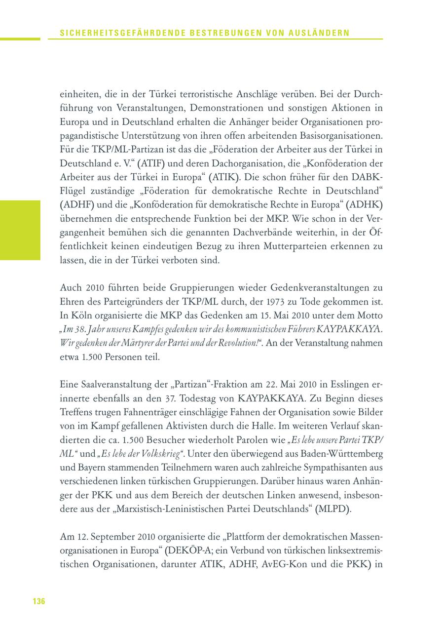 SICHERHEITSGEFÄHRDENDE BESTREBUNGEN VON AUSLÄNDERN einheiten, die in der Türkei terroristische Anschläge verüben. Bei der Durchführung von Veranstaltungen, Demonstrationen und sonstigen Aktionen in Europa und in Deutschland erhalten die Anhänger beider Organisationen propagandistische Unterstützung von ihren offen arbeitenden Basisorganisationen. Für die TKP/ML-Partizan ist das die "Föderation der Arbeiter aus der Türkei in Deutschland e. V." (ATIF) und deren Dachorganisation, die "Konföderation der Arbeiter aus der Türkei in Europa" (ATIK). Die schon früher für den DABKFlügel zuständige "Föderation für demokratische Rechte in Deutschland" (ADHF) und die "Konföderation für demokratische Rechte in Europa" (ADHK) übernehmen die entsprechende Funktion bei der MKP. Wie schon in der Vergangenheit bemühen sich die genannten Dachverbände weiterhin, in der Öffentlichkeit keinen eindeutigen Bezug zu ihren Mutterparteien erkennen zu lassen, die in der Türkei verboten sind. Auch 2010 führten beide Gruppierungen wieder Gedenkveranstaltungen zu Ehren des Parteigründers der TKP/ML durch, der 1973 zu Tode gekommen ist. In Köln organisierte die MKP das Gedenken am 15. Mai 2010 unter dem Motto "Im 38. Jahr unseres Kampfes gedenken wir des kommunistischen Führers KAYPAKKAYA. Wir gedenken der Märtyrer der Partei und der Revolution!". An der Veranstaltung nahmen etwa 1.500 Personen teil. Eine Saalveranstaltung der "Partizan"-Fraktion am 22. Mai 2010 in Esslingen erinnerte ebenfalls an den 37. Todestag von KAYPAKKAYA. Zu Beginn dieses Treffens trugen Fahnenträger einschlägige Fahnen der Organisation sowie Bilder von im Kampf gefallenen Aktivisten durch die Halle. Im weiteren Verlauf skandierten die ca. 1.500 Besucher wiederholt Parolen wie "Es lebe unsere Partei TKP/ ML" und "Es lebe der Volkskrieg". Unter den überwiegend aus Baden-Württemberg und Bayern stammenden Teilnehmern waren auch zahlreiche Sympathisanten aus verschiedenen linken türkischen Gruppierungen. Darüber hinaus waren Anhänger der PKK und aus dem Bereich der deutschen Linken anwesend, insbesondere aus der "Marxistisch-Leninistischen Partei Deutschlands" (MLPD). Am 12. September 2010 organisierte die "Plattform der demokratischen Massenorganisationen in Europa" (DEKÖP-A; ein Verbund von türkischen linksextremistischen Organisationen, darunter ATIK, ADHF, AvEG-Kon und die PKK) in 136