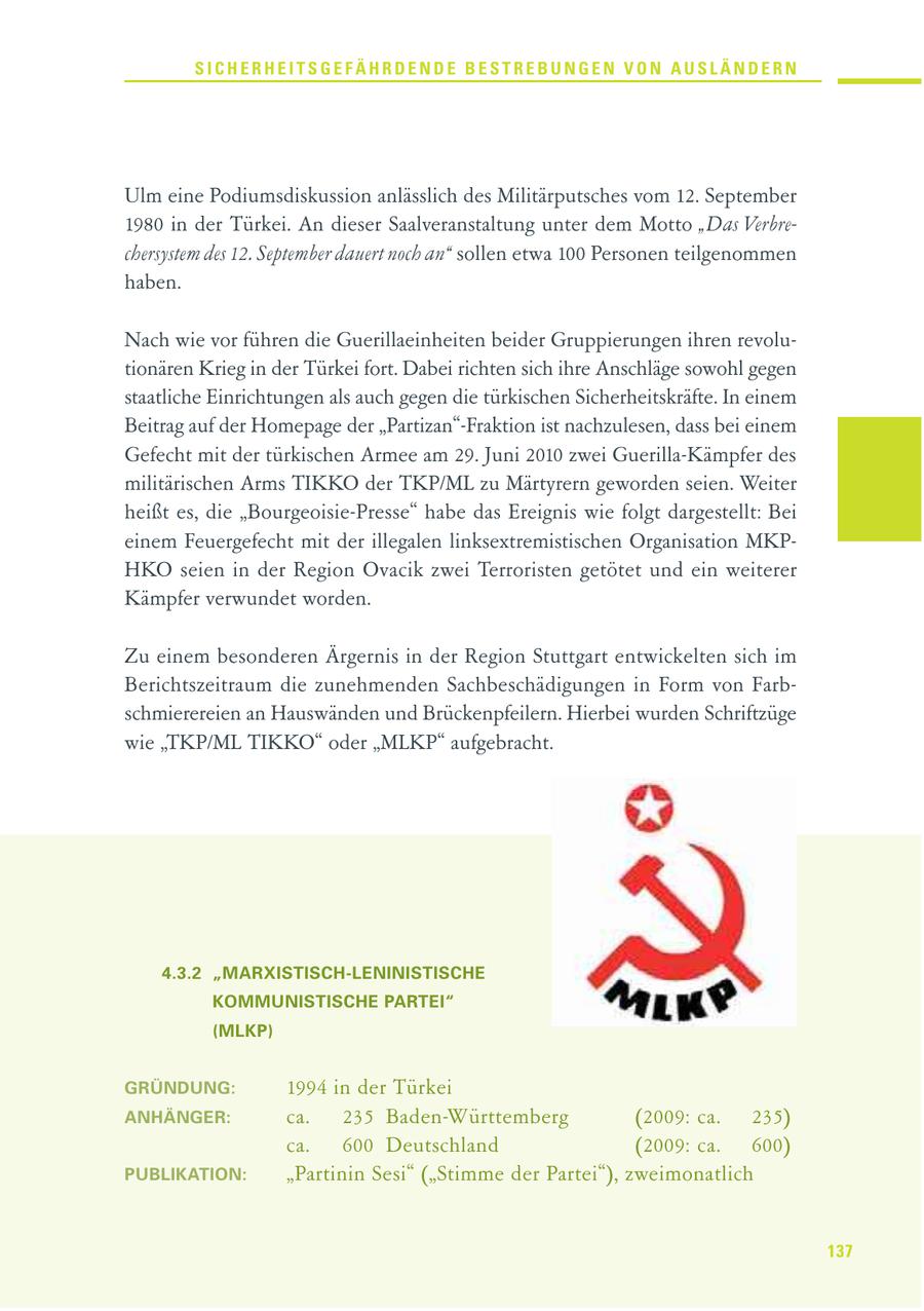 SICHERHEITSGEFÄHRDENDE BESTREBUNGEN VON AUSLÄNDERN Ulm eine Podiumsdiskussion anlässlich des Militärputsches vom 12. September 1980 in der Türkei. An dieser Saalveranstaltung unter dem Motto "Das Verbrechersystem des 12. September dauert noch an" sollen etwa 100 Personen teilgenommen haben. Nach wie vor führen die Guerillaeinheiten beider Gruppierungen ihren revolutionären Krieg in der Türkei fort. Dabei richten sich ihre Anschläge sowohl gegen staatliche Einrichtungen als auch gegen die türkischen Sicherheitskräfte. In einem Beitrag auf der Homepage der "Partizan"-Fraktion ist nachzulesen, dass bei einem Gefecht mit der türkischen Armee am 29. Juni 2010 zwei Guerilla-Kämpfer des militärischen Arms TIKKO der TKP/ML zu Märtyrern geworden seien. Weiter heißt es, die "Bourgeoisie-Presse" habe das Ereignis wie folgt dargestellt: Bei einem Feuergefecht mit der illegalen linksextremistischen Organisation MKPHKO seien in der Region Ovacik zwei Terroristen getötet und ein weiterer Kämpfer verwundet worden. Zu einem besonderen Ärgernis in der Region Stuttgart entwickelten sich im Berichtszeitraum die zunehmenden Sachbeschädigungen in Form von Farbschmierereien an Hauswänden und Brückenpfeilern. Hierbei wurden Schriftzüge wie "TKP/ML TIKKO" oder "MLKP" aufgebracht. 4.3.2 "MARXISTISCH-LENINISTISCHE KOMMUNISTISCHE PARTEI" (MLKP) GRÜNDUNG: 1994 in der Türkei ANHÄNGER: ca. 235 Baden-Württemberg (2009: ca. 235) ca. 600 Deutschland (2009: ca. 600) PUBLIKATION: "Partinin Sesi" ("Stimme der Partei"), zweimonatlich 137