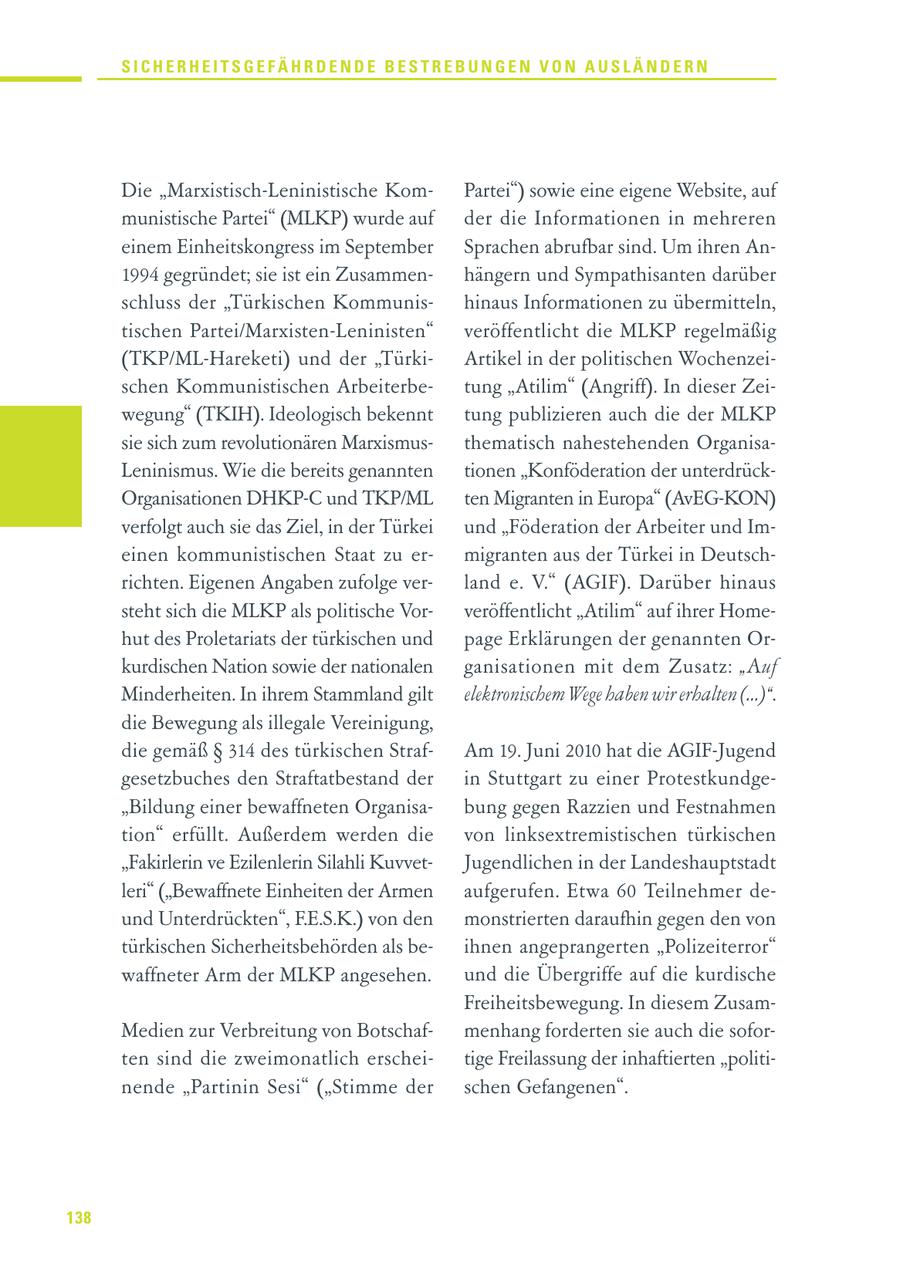 SICHERHEITSGEFÄHRDENDE BESTREBUNGEN VON AUSLÄNDERN Die "Marxistisch-Leninistische KomPartei") sowie eine eigene Website, auf munistische Partei" (MLKP) wurde auf der die Informationen in mehreren einem Einheitskongress im September Sprachen abrufbar sind. Um ihren An1994 gegründet; sie ist ein Zusammenhängern und Sympathisanten darüber schluss der "Türkischen Kommunishinaus Informationen zu übermitteln, tischen Partei/Marxisten-Leninisten" veröffentlicht die MLKP regelmäßig (TKP/ML-Hareketi) und der "TürkiArtikel in der politischen Wochenzeischen Kommunistischen Arbeiterbetung "Atilim" (Angriff). In dieser Zeiwegung" (TKIH). Ideologisch bekennt tung publizieren auch die der MLKP sie sich zum revolutionären Marxismusthematisch nahestehenden OrganisaLeninismus. Wie die bereits genannten tionen "Konföderation der unterdrückOrganisationen DHKP-C und TKP/ML ten Migranten in Europa" (AvEG-KON) verfolgt auch sie das Ziel, in der Türkei und "Föderation der Arbeiter und Imeinen kommunistischen Staat zu ermigranten aus der Türkei in Deutschrichten. Eigenen Angaben zufolge verland e. V." (AGIF). Darüber hinaus steht sich die MLKP als politische Vorveröffentlicht "Atilim" auf ihrer Homehut des Proletariats der türkischen und page Erklärungen der genannten Orkurdischen Nation sowie der nationalen ganisationen mit dem Zusatz: "Auf Minderheiten. In ihrem Stammland gilt elektronischem Wege haben wir erhalten (...)". die Bewegung als illegale Vereinigung, die gemäß SS 314 des türkischen StrafAm 19. Juni 2010 hat die AGIF-Jugend gesetzbuches den Straftatbestand der in Stuttgart zu einer Protestkundge"Bildung einer bewaffneten Organisabung gegen Razzien und Festnahmen tion" erfüllt. Außerdem werden die von linksextremistischen türkischen "Fakirlerin ve Ezilenlerin Silahli KuvvetJugendlichen in der Landeshauptstadt leri" ("Bewaffnete Einheiten der Armen aufgerufen. Etwa 60 Teilnehmer deund Unterdrückten", F.E.S.K.) von den monstrierten daraufhin gegen den von türkischen Sicherheitsbehörden als beihnen angeprangerten "Polizeiterror" waffneter Arm der MLKP angesehen. und die Übergriffe auf die kurdische Freiheitsbewegung. In diesem ZusamMedien zur Verbreitung von Botschafmenhang forderten sie auch die soforten sind die zweimonatlich erscheitige Freilassung der inhaftierten "politinende "Partinin Sesi" ("Stimme der schen Gefangenen". 138