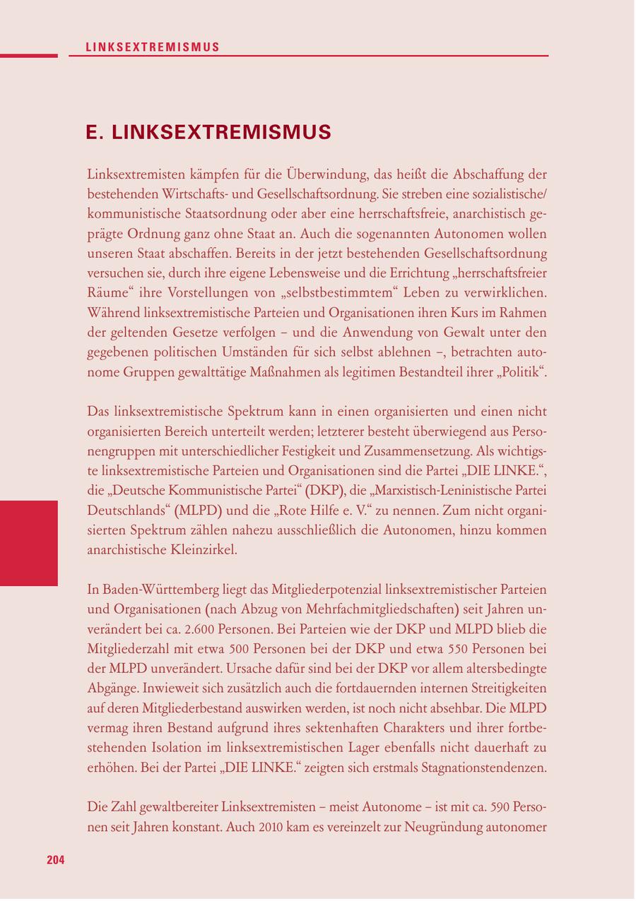 LINKSEXTREMISMUS E. LINKSEXTREMISMUS Linksextremisten kämpfen für die Überwindung, das heißt die Abschaffung der bestehenden Wirtschaftsund Gesellschaftsordnung. Sie streben eine sozialistische/ kommunistische Staatsordnung oder aber eine herrschaftsfreie, anarchistisch geprägte Ordnung ganz ohne Staat an. Auch die sogenannten Autonomen wollen unseren Staat abschaffen. Bereits in der jetzt bestehenden Gesellschaftsordnung versuchen sie, durch ihre eigene Lebensweise und die Errichtung "herrschaftsfreier Räume" ihre Vorstellungen von "selbstbestimmtem" Leben zu verwirklichen. Während linksextremistische Parteien und Organisationen ihren Kurs im Rahmen der geltenden Gesetze verfolgen - und die Anwendung von Gewalt unter den gegebenen politischen Umständen für sich selbst ablehnen -, betrachten autonome Gruppen gewalttätige Maßnahmen als legitimen Bestandteil ihrer "Politik". Das linksextremistische Spektrum kann in einen organisierten und einen nicht organisierten Bereich unterteilt werden; letzterer besteht überwiegend aus Personengruppen mit unterschiedlicher Festigkeit und Zusammensetzung. Als wichtigste linksextremistische Parteien und Organisationen sind die Partei "DIE LINKE.", die "Deutsche Kommunistische Partei" (DKP), die "Marxistisch-Leninistische Partei Deutschlands" (MLPD) und die "Rote Hilfe e. V." zu nennen. Zum nicht organisierten Spektrum zählen nahezu ausschließlich die Autonomen, hinzu kommen anarchistische Kleinzirkel. In Baden-Württemberg liegt das Mitgliederpotenzial linksextremistischer Parteien und Organisationen (nach Abzug von Mehrfachmitgliedschaften) seit Jahren unverändert bei ca. 2.600 Personen. Bei Parteien wie der DKP und MLPD blieb die Mitgliederzahl mit etwa 500 Personen bei der DKP und etwa 550 Personen bei der MLPD unverändert. Ursache dafür sind bei der DKP vor allem altersbedingte Abgänge. Inwieweit sich zusätzlich auch die fortdauernden internen Streitigkeiten auf deren Mitgliederbestand auswirken werden, ist noch nicht absehbar. Die MLPD vermag ihren Bestand aufgrund ihres sektenhaften Charakters und ihrer fortbestehenden Isolation im linksextremistischen Lager ebenfalls nicht dauerhaft zu erhöhen. Bei der Partei "DIE LINKE." zeigten sich erstmals Stagnationstendenzen. Die Zahl gewaltbereiter Linksextremisten - meist Autonome - ist mit ca. 590 Personen seit Jahren konstant. Auch 2010 kam es vereinzelt zur Neugründung autonomer 204