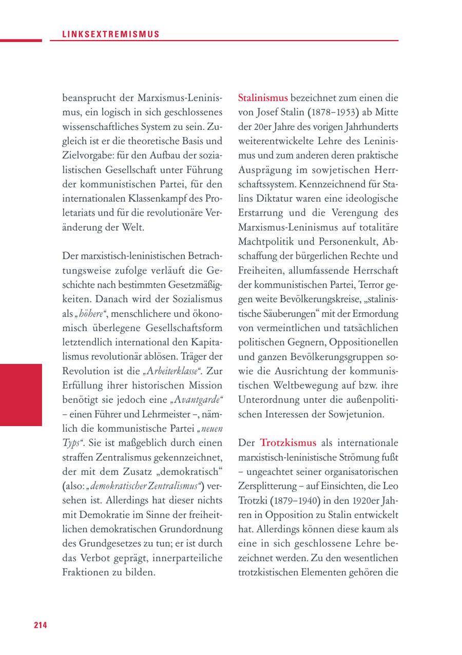 LINKSEXTREMISMUS beansprucht der Marxismus-LeninisStalinismus bezeichnet zum einen die mus, ein logisch in sich geschlossenes von Josef Stalin (1878-1953) ab Mitte wissenschaftliches System zu sein. Zuder 20er Jahre des vorigen Jahrhunderts gleich ist er die theoretische Basis und weiterentwickelte Lehre des LeninisZielvorgabe: für den Aufbau der soziamus und zum anderen deren praktische listischen Gesellschaft unter Führung Ausprägung im sowjetischen Herrder kommunistischen Partei, für den schaftssystem. Kennzeichnend für Stainternationalen Klassenkampf des Prolins Diktatur waren eine ideologische letariats und für die revolutionäre VerErstarrung und die Verengung des änderung der Welt. Marxismus-Leninismus auf totalitäre Machtpolitik und Personenkult, AbDer marxistisch-leninistischen Betrachschaffung der bürgerlichen Rechte und tungsweise zufolge verläuft die GeFreiheiten, allumfassende Herrschaft schichte nach bestimmten Gesetzmäßigder kommunistischen Partei, Terror gekeiten. Danach wird der Sozialismus gen weite Bevölkerungskreise, "stalinisals "höhere", menschlichere und ökonotische Säuberungen" mit der Ermordung misch überlegene Gesellschaftsform von vermeintlichen und tatsächlichen letztendlich international den Kapitapolitischen Gegnern, Oppositionellen lismus revolutionär ablösen. Träger der und ganzen Bevölkerungsgruppen soRevolution ist die "Arbeiterklasse". Zur wie die Ausrichtung der kommunisErfüllung ihrer historischen Mission tischen Weltbewegung auf bzw. ihre benötigt sie jedoch eine "Avantgarde" Unterordnung unter die außenpoliti- - einen Führer und Lehrmeister -, nämschen Interessen der Sowjetunion. lich die kommunistische Partei "neuen Typs". Sie ist maßgeblich durch einen Der Trotzkismus als internationale straffen Zentralismus gekennzeichnet, marxistisch-leninistische Strömung fußt der mit dem Zusatz "demokratisch" - ungeachtet seiner organisatorischen (also: "demokratischer Zentralismus") verZersplitterung - auf Einsichten, die Leo sehen ist. Allerdings hat dieser nichts Trotzki (1879-1940) in den 1920er Jahmit Demokratie im Sinne der freiheitren in Opposition zu Stalin entwickelt lichen demokratischen Grundordnung hat. Allerdings können diese kaum als des Grundgesetzes zu tun; er ist durch eine in sich geschlossene Lehre bedas Verbot geprägt, innerparteiliche zeichnet werden. Zu den wesentlichen Fraktionen zu bilden. trotzkistischen Elementen gehören die 214
