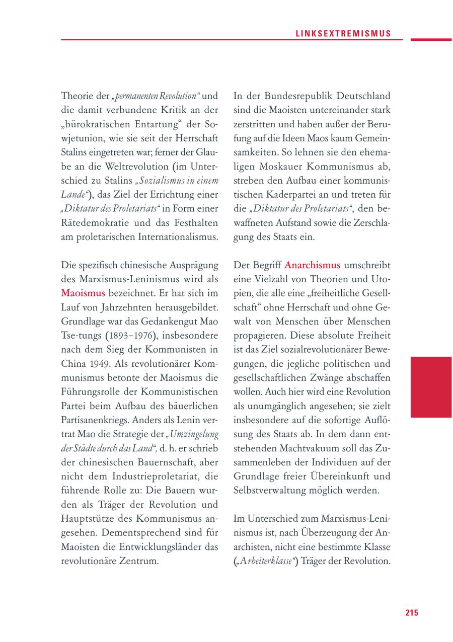 LINKSEXTREMISMUS Theorie der "permanenten Revolution" und In der Bundesrepublik Deutschland die damit verbundene Kritik an der sind die Maoisten untereinander stark "bürokratischen Entartung" der Sozerstritten und haben außer der Beruwjetunion, wie sie seit der Herrschaft fung auf die Ideen Maos kaum GemeinStalins eingetreten war; ferner der Glausamkeiten. So lehnen sie den ehemabe an die Weltrevolution (im Unterligen Moskauer Kommunismus ab, schied zu Stalins "Sozialismus in einem streben den Aufbau einer kommunisLande"), das Ziel der Errichtung einer tischen Kaderpartei an und treten für "Diktatur des Proletariats" in Form einer die "Diktatur des Proletariats", den beRätedemokratie und das Festhalten waffneten Aufstand sowie die Zerschlaam proletarischen Internationalismus. gung des Staats ein. Die spezifisch chinesische Ausprägung Der Begriff Anarchismus umschreibt des Marxismus-Leninismus wird als eine Vielzahl von Theorien und UtoMaoismus bezeichnet. Er hat sich im pien, die alle eine "freiheitliche GesellLauf von Jahrzehnten herausgebildet. schaft" ohne Herrschaft und ohne GeGrundlage war das Gedankengut Mao walt von Menschen über Menschen Tse-tungs (1893-1976), insbesondere propagieren. Diese absolute Freiheit nach dem Sieg der Kommunisten in ist das Ziel sozialrevolutionärer BeweChina 1949. Als revolutionärer Komgungen, die jegliche politischen und munismus betonte der Maoismus die gesellschaftlichen Zwänge abschaffen Führungsrolle der Kommunistischen wollen. Auch hier wird eine Revolution Partei beim Aufbau des bäuerlichen als unumgänglich angesehen; sie zielt Partisanenkriegs. Anders als Lenin verinsbesondere auf die sofortige Auflötrat Mao die Strategie der "Umzingelung sung des Staats ab. In dem dann entder Städte durch das Land", d. h. er schrieb stehenden Machtvakuum soll das Zuder chinesischen Bauernschaft, aber sammenleben der Individuen auf der nicht dem Industrieproletariat, die Grundlage freier Übereinkunft und führende Rolle zu: Die Bauern wurSelbstverwaltung möglich werden. den als Träger der Revolution und Hauptstütze des Kommunismus anIm Unterschied zum Marxismus-Lenigesehen. Dementsprechend sind für nismus ist, nach Überzeugung der AnMaoisten die Entwicklungsländer das archisten, nicht eine bestimmte Klasse revolutionäre Zentrum. ("Arbeiterklasse") Träger der Revolution. 215