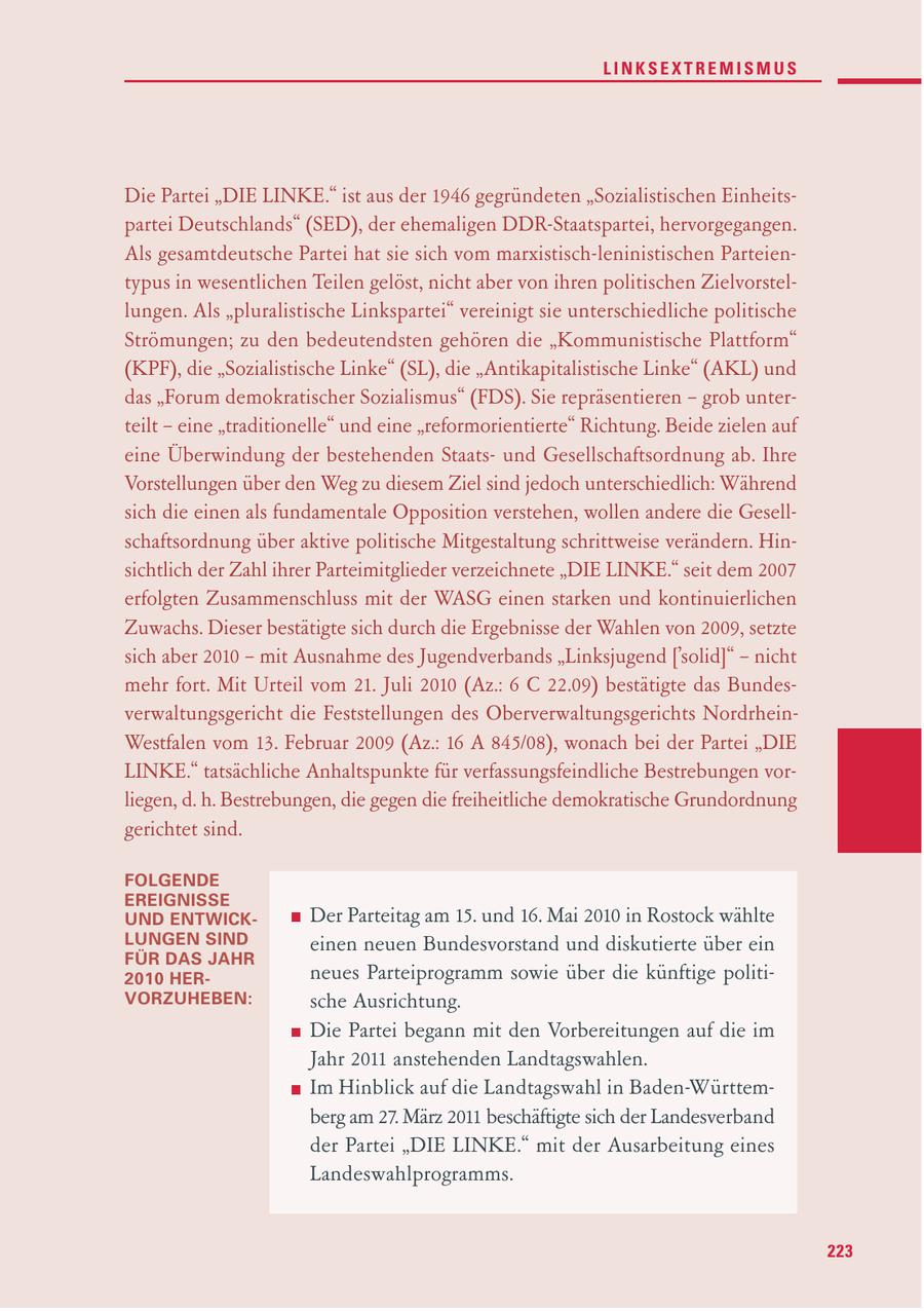 LINKSEXTREMISMUS Die Partei "DIE LINKE." ist aus der 1946 gegründeten "Sozialistischen Einheitspartei Deutschlands" (SED), der ehemaligen DDR-Staatspartei, hervorgegangen. Als gesamtdeutsche Partei hat sie sich vom marxistisch-leninistischen Parteientypus in wesentlichen Teilen gelöst, nicht aber von ihren politischen Zielvorstellungen. Als "pluralistische Linkspartei" vereinigt sie unterschiedliche politische Strömungen; zu den bedeutendsten gehören die "Kommunistische Plattform" (KPF), die "Sozialistische Linke" (SL), die "Antikapitalistische Linke" (AKL) und das "Forum demokratischer Sozialismus" (FDS). Sie repräsentieren - grob unterteilt - eine "traditionelle" und eine "reformorientierte" Richtung. Beide zielen auf eine Überwindung der bestehenden Staatsund Gesellschaftsordnung ab. Ihre Vorstellungen über den Weg zu diesem Ziel sind jedoch unterschiedlich: Während sich die einen als fundamentale Opposition verstehen, wollen andere die Gesellschaftsordnung über aktive politische Mitgestaltung schrittweise verändern. Hinsichtlich der Zahl ihrer Parteimitglieder verzeichnete "DIE LINKE." seit dem 2007 erfolgten Zusammenschluss mit der WASG einen starken und kontinuierlichen Zuwachs. Dieser bestätigte sich durch die Ergebnisse der Wahlen von 2009, setzte sich aber 2010 - mit Ausnahme des Jugendverbands "Linksjugend ['solid]" - nicht mehr fort. Mit Urteil vom 21. Juli 2010 (Az.: 6 C 22.09) bestätigte das Bundesverwaltungsgericht die Feststellungen des Oberverwaltungsgerichts NordrheinWestfalen vom 13. Februar 2009 (Az.: 16 A 845/08), wonach bei der Partei "DIE LINKE." tatsächliche Anhaltspunkte für verfassungsfeindliche Bestrebungen vorliegen, d. h. Bestrebungen, die gegen die freiheitliche demokratische Grundordnung gerichtet sind. FOLGENDE EREIGNISSE UND ENTWICKDer Parteitag am 15. und 16. Mai 2010 in Rostock wählte LUNGEN SIND einen neuen Bundesvorstand und diskutierte über ein FÜR DAS JAHR 2010 HERneues Parteiprogramm sowie über die künftige politiVORZUHEBEN: sche Ausrichtung. Die Partei begann mit den Vorbereitungen auf die im Jahr 2011 anstehenden Landtagswahlen. Im Hinblick auf die Landtagswahl in Baden-Württemberg am 27. März 2011 beschäftigte sich der Landesverband der Partei "DIE LINKE." mit der Ausarbeitung eines Landeswahlprogramms. 223
