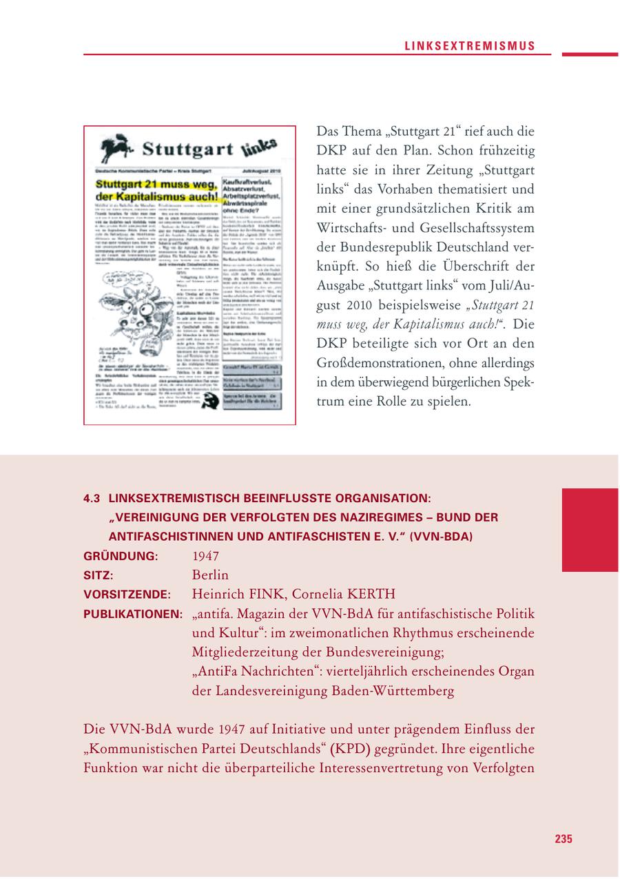 LINKSEXTREMISMUS Das Thema "Stuttgart 21" rief auch die DKP auf den Plan. Schon frühzeitig hatte sie in ihrer Zeitung "Stuttgart links" das Vorhaben thematisiert und mit einer grundsätzlichen Kritik am Wirtschaftsund Gesellschaftssystem der Bundesrepublik Deutschland verknüpft. So hieß die Überschrift der Ausgabe "Stuttgart links" vom Juli/August 2010 beispielsweise "Stuttgart 21 muss weg, der Kapitalismus auch!". Die DKP beteiligte sich vor Ort an den Großdemonstrationen, ohne allerdings in dem überwiegend bürgerlichen Spektrum eine Rolle zu spielen. 4.3 LINKSEXTREMISTISCH BEEINFLUSSTE ORGANISATION: "VEREINIGUNG DER VERFOLGTEN DES NAZIREGIMES - BUND DER ANTIFASCHISTINNEN UND ANTIFASCHISTEN E. V." (VVN-BDA) GRÜNDUNG: 1947 SITZ: Berlin VORSITZENDE: Heinrich FINK, Cornelia KERTH PUBLIKATIONEN: "antifa. Magazin der VVN-BdA für antifaschistische Politik und Kultur": im zweimonatlichen Rhythmus erscheinende Mitgliederzeitung der Bundesvereinigung; "AntiFa Nachrichten": vierteljährlich erscheinendes Organ der Landesvereinigung Baden-Württemberg Die VVN-BdA wurde 1947 auf Initiative und unter prägendem Einfluss der "Kommunistischen Partei Deutschlands" (KPD) gegründet. Ihre eigentliche Funktion war nicht die überparteiliche Interessenvertretung von Verfolgten 235