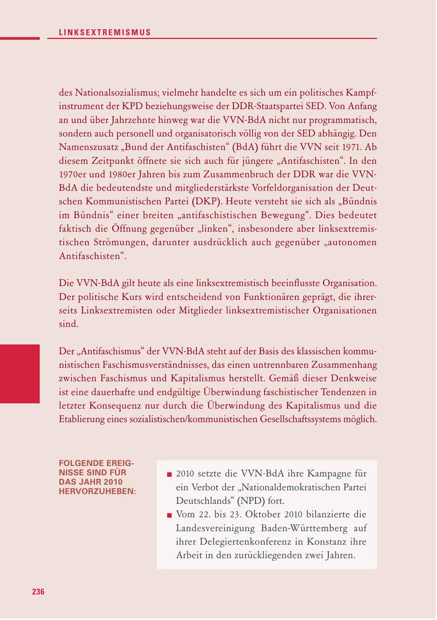 LINKSEXTREMISMUS des Nationalsozialismus; vielmehr handelte es sich um ein politisches Kampfinstrument der KPD beziehungsweise der DDR-Staatspartei SED. Von Anfang an und über Jahrzehnte hinweg war die VVN-BdA nicht nur programmatisch, sondern auch personell und organisatorisch völlig von der SED abhängig. Den Namenszusatz "Bund der Antifaschisten" (BdA) führt die VVN seit 1971. Ab diesem Zeitpunkt öffnete sie sich auch für jüngere "Antifaschisten". In den 1970er und 1980er Jahren bis zum Zusammenbruch der DDR war die VVNBdA die bedeutendste und mitgliederstärkste Vorfeldorganisation der Deutschen Kommunistischen Partei (DKP). Heute versteht sie sich als "Bündnis im Bündnis" einer breiten "antifaschistischen Bewegung". Dies bedeutet faktisch die Öffnung gegenüber "linken", insbesondere aber linksextremistischen Strömungen, darunter ausdrücklich auch gegenüber "autonomen Antifaschisten". Die VVN-BdA gilt heute als eine linksextremistisch beeinflusste Organisation. Der politische Kurs wird entscheidend von Funktionären geprägt, die ihrerseits Linksextremisten oder Mitglieder linksextremistischer Organisationen sind. Der "Antifaschismus" der VVN-BdA steht auf der Basis des klassischen kommunistischen Faschismusverständnisses, das einen untrennbaren Zusammenhang zwischen Faschismus und Kapitalismus herstellt. Gemäß dieser Denkweise ist eine dauerhafte und endgültige Überwindung faschistischer Tendenzen in letzter Konsequenz nur durch die Überwindung des Kapitalismus und die Etablierung eines sozialistischen/kommunistischen Gesellschaftssystems möglich. FOLGENDE EREIGNISSE SIND FÜR 2010 setzte die VVN-BdA ihre Kampagne für DAS JAHR 2010 HERVORZUHEBEN: ein Verbot der "Nationaldemokratischen Partei Deutschlands" (NPD) fort. Vom 22. bis 23. Oktober 2010 bilanzierte die Landesvereinigung Baden-Württemberg auf ihrer Delegiertenkonferenz in Konstanz ihre Arbeit in den zurückliegenden zwei Jahren. 236