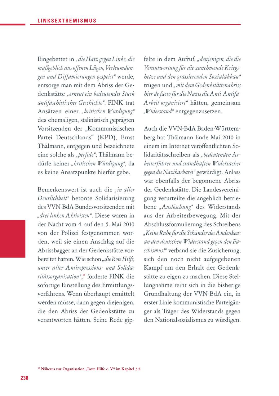 LINKSEXTREMISMUS Eingebettet in "die Hatz gegen Linke, die felte in dem Aufruf, "denjenigen, die die maßgeblich aus offenen Lügen, VerleumdunVerantwortung für die zunehmende Kriegsgen und Diffamierungen gespeist" werde, hetze und den grassierenden Sozialabbau" entsorge man mit dem Abriss der Getrügen und "mit dem Gedenkstättenabriss denkstätte "erneut ein bedeutendes Stück hier de facto für die Nazis die Anti-Antifaantifaschistischer Geschichte". FINK trat Ar beit organisiert" hätten, gemeinsam Ansätzen einer "kritischen Würdigung" "Widerstand" entgegenzusetzen. des ehemaligen, stalinistisch geprägten Vorsitzenden der "Kommunistischen Auch die VVN-BdA Baden-WürttemPartei Deutschlands" (KPD), Ernst berg hat Thälmann Ende Mai 2010 in Thälmann, entgegen und bezeichnete einem im Internet veröffentlichten Soeine solche als "perfide"; Thälmann belidaritätsschreiben als "bedeutenden Ardürfe keiner "kritischen Würdigung", da beiterführer und standhaften Wider sacher es keine Ansatzpunkte hierfür gebe. gegen die Nazibarbarei" gewürdigt. Anlass war ebenfalls der begonnene Abriss Bemerkenswert ist auch die "in aller der Gedenkstätte. Die LandesvereiniDeutlichkeit" betonte Solidarisierung gung verurteilte die angeblich betriedes VVN-BdA-Bundesvorsitzenden mit bene "Auslöschung" des Widerstands "drei linken Aktivisten". Diese waren in aus der Arbeiterbewegung. Mit der der Nacht vom 4. auf den 5. Mai 2010 Abschlussformulierung des Schreibens von der Polizei festgenommen wor"Keine Ruhe für die Schänder des Andenkens den, weil sie einen Anschlag auf die an den deutschen Widerstand gegen den FaAbrissbagger an der Gedenkstätte vorschismus!" verband sie die Zusicherung, bereitet hatten. Wie schon "die Rote Hilfe, sich den noch nicht aufgegebenen unser aller Antirepressionsund Solida - Kampf um den Erhalt der Gedenkritäts organisation", forderte FINK die 36 stätte zu eigen zu machen. Diese Stelsofortige Einstellung des Ermittlungslungnahme reiht sich in die bisherige verfahrens. Wenn überhaupt ermittelt Grundhaltung der VVN-BdA ein, in werden müsse, dann gegen diejenigen, erster Linie kommunistische Parteigändie den Abriss der Gedenkstätte zu ger als Träger des Widerstands gegen verantworten hätten. Seine Rede gipden Nationalsozialismus zu würdigen. 36 Näheres zur Organisation "Rote Hilfe e. V." im Kapitel 3.5. 238