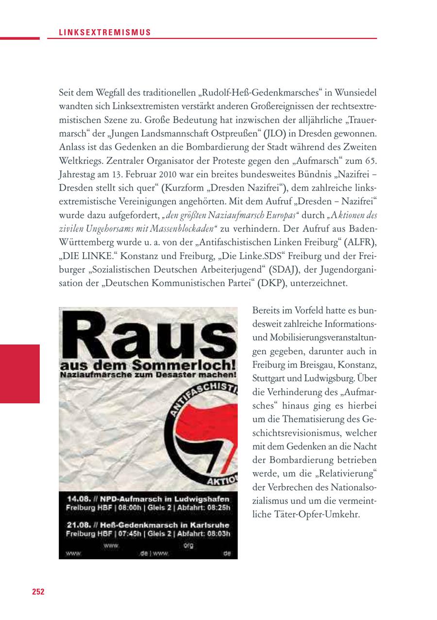 LINKSEXTREMISMUS Seit dem Wegfall des traditionellen "Rudolf-Heß-Gedenkmarsches" in Wunsiedel wandten sich Linksextremisten verstärkt anderen Großereignissen der rechtsextremistischen Szene zu. Große Bedeutung hat inzwischen der alljährliche "Trauermarsch" der "Jungen Landsmannschaft Ostpreußen" (JLO) in Dresden gewonnen. Anlass ist das Gedenken an die Bombardierung der Stadt während des Zweiten Weltkriegs. Zentraler Organisator der Proteste gegen den "Aufmarsch" zum 65. Jahrestag am 13. Februar 2010 war ein breites bundesweites Bündnis "Nazifrei - Dresden stellt sich quer" (Kurzform "Dresden Nazifrei"), dem zahlreiche linksextremistische Vereinigungen angehörten. Mit dem Aufruf "Dresden - Nazifrei" wurde dazu aufgefordert, "den größten Naziaufmarsch Europas" durch "Aktionen des zivilen Ungehorsams mit Massenblockaden" zu verhindern. Der Aufruf aus BadenWürttemberg wurde u. a. von der "Antifaschistischen Linken Freiburg" (ALFR), "DIE LINKE." Konstanz und Freiburg, "Die Linke.SDS" Freiburg und der Freiburger "Sozialistischen Deutschen Arbeiterjugend" (SDAJ), der Jugendorganisation der "Deutschen Kommunistischen Partei" (DKP), unterzeichnet. Bereits im Vorfeld hatte es bundesweit zahlreiche Informationsund Mobilisierungsveranstaltungen gegeben, darunter auch in Freiburg im Breisgau, Konstanz, Stuttgart und Ludwigsburg. Über die Verhinderung des "Aufmarsches" hinaus ging es hierbei um die Thematisierung des Geschichtsrevisionismus, welcher mit dem Gedenken an die Nacht der Bombardierung betrieben werde, um die "Relativierung" der Verbrechen des Nationalsozialismus und um die vermeintliche Täter-Opfer-Umkehr. 252
