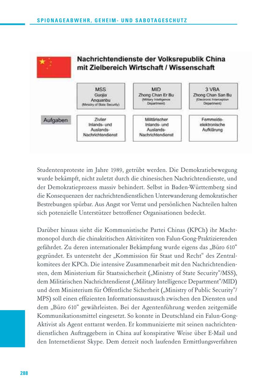 S P I O N A G E A B W E H R , G E H E I M - U N D S A B O TA G E S C H U T Z Studentenproteste im Jahre 1989, getrübt werden. Die Demokratiebewegung wurde bekämpft, nicht zuletzt durch die chinesischen Nachrichtendienste, und der Demokratieprozess massiv behindert. Selbst in Baden-Württemberg sind die Konsequenzen der nachrichtendienstlichen Unterwanderung demokratischer Bestrebungen spürbar. Aus Angst vor Verrat und persönlichen Nachteilen halten sich potenzielle Unterstützer betroffener Organisationen bedeckt. Darüber hinaus sieht die Kommunistische Partei Chinas (KPCh) ihr Machtmonopol durch die chinakritischen Aktivitäten von Falun-Gong-Praktizierenden gefährdet. Zu deren internationaler Bekämpfung wurde eigens das "Büro 610" gegründet. Es untersteht der "Kommission für Staat und Recht" des Zentralkomitees der KPCh. Die intensive Zusammenarbeit mit den Nachrichtendiensten, dem Ministerium für Staatssicherheit ("Ministry of State Security"/MSS), dem Militärischen Nachrichtendienst ("Military Intelligence Department"/MID) und dem Ministerium für Öffentliche Sicherheit ("Ministry of Public Security"/ MPS) soll einen effizienten Informationsaustausch zwischen den Diensten und dem "Büro 610" gewährleisten. Bei der Agentenführung werden zeitgemäße Kommunikationsmittel eingesetzt. So konnte in Deutschland ein Falun-GongAktivist als Agent enttarnt werden. Er kommunizierte mit seinen nachrichtendienstlichen Auftraggebern in China auf konspirative Weise über E-Mail und den Internetdienst Skype. Dem derzeit noch laufenden Ermittlungsverfahren 288
