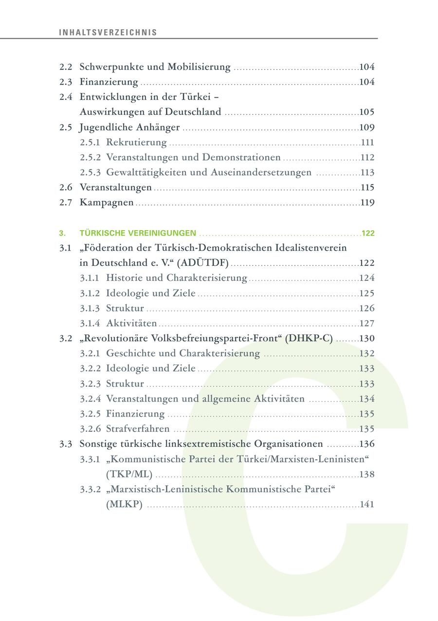I N H A LT S V E R Z E I C H N I S 2.2 Schwerpunkte und Mobilisierung . . . . . . . . . . . . . . . . . . . . . . . . . . . . . . . . . . . . . . . . . .104 2.3 Finanzierung . . . . . . . . . . . . . . . . . . . . . . . . . . . . . . . . . . . . . . . . . . . . . . . . . . . . . . . . . . . . . . . . . . . . . . . . .104 2.4 Entwicklungen in der Türkei - Auswirkungen auf Deutschland . . . . . . . . . . . . . . . . . . . . . . . . . . . . . . . . . . . . . . . . . . . . .105 2.5 Jugendliche Anhänger . . . . . . . . . . . . . . . . . . . . . . . . . . . . . . . . . . . . . . . . . . . . . . . . . . . . . . . . . . .109 2.5.1 Rekrutierung . . . . . . . . . . . . . . . . . . . . . . . . . . . . . . . . . . . . . . . . . . . . . . . . . . . . . . . . . . . . . . . .111 2.5.2 Veranstaltungen und Demonstrationen . . . . . . . . . . . . . . . . . . . . . . . . . .112 2.5.3 Gewalttätigkeiten und Auseinandersetzungen . . . . . . . . . . . . . . .113 2.6 Veranstaltungen . . . . . . . . . . . . . . . . . . . . . . . . . . . . . . . . . . . . . . . . . . . . . . . . . . . . . . . . . . . . . . . . . . . . .115 2.7 Kampagnen . . . . . . . . . . . . . . . . . . . . . . . . . . . . . . . . . . . . . . . . . . . . . . . . . . . . . . . . . . . . . . . . . . . . . . . . . . .119 3. TÜRKISCHE VEREINIGUNGEN . . . . . . . . . . . . . . . . . . . . . . . . . . . . . . . . . . . . . . . . . . . . . . . . . . . .122 3.1 "Föderation der Türkisch-Demokratischen Idealistenverein in Deutschland e. V." (ADÜTDF) . . . . . . . . . . . . . . . . . . . . . . . . . . . . . . . . . . . . . . . . . . .122 3.1.1 Historie und Charakterisierung . . . . . . . . . . . . . . . . . . . . . . . . . . . . . . . . . . . . .124 C 3.1.2 Ideologie und Ziele . . . . . . . . . . . . . . . . . . . . . . . . . . . . . . . . . . . . . . . . . . . . . . . . . . . . . .125 3.1.3 Struktur . . . . . . . . . . . . . . . . . . . . . . . . . . . . . . . . . . . . . . . . . . . . . . . . . . . . . . . . . . . . . . . . . . . . . . .126 3.1.4 Aktivitäten . . . . . . . . . . . . . . . . . . . . . . . . . . . . . . . . . . . . . . . . . . . . . . . . . . . . . . . . . . . . . . . . . . .127 3.2 "Revolutionäre Volksbefreiungspartei-Front" (DHKP-C) . . . . . . . .130 3.2.1 Geschichte und Charakterisierung . . . . . . . . . . . . . . . . . . . . . . . . . . . . . . . .132 3.2.2 Ideologie und Ziele . . . . . . . . . . . . . . . . . . . . . . . . . . . . . . . . . . . . . . . . . . . . . . . . . . . . . .133 3.2.3 Struktur . . . . . . . . . . . . . . . . . . . . . . . . . . . . . . . . . . . . . . . . . . . . . . . . . . . . . . . . . . . . . . . . . . . . . . .133 3.2.4 Veranstaltungen und allgemeine Aktivitäten . . . . . . . . . . . . . . . . .134 3.2.5 Finanzierung . . . . . . . . . . . . . . . . . . . . . . . . . . . . . . . . . . . . . . . . . . . . . . . . . . . . . . . . . . . . . . . .135 3.2.6 Strafverfahren . . . . . . . . . . . . . . . . . . . . . . . . . . . . . . . . . . . . . . . . . . . . . . . . . . . . . . . . . . . . . .135 3.3 Sonstige türkische linksextremistische Organisationen . . . . . . . . . . .136 3.3.1 "Kommunistische Partei der Türkei/Marxisten-Leninisten" (TKP/ML) . . . . . . . . . . . . . . . . . . . . . . . . . . . . . . . . . . . . . . . . . . . . . . . . . . . . . . . . . . . . . . . . . . . .138 3.3.2 "Marxistisch-Leninistische Kommunistische Partei" (MLKP) . . . . . . . . . . . . . . . . . . . . . . . . . . . . . . . . . . . . . . . . . . . . . . . . . . . . . . . . . . . . . . . . . . . . . . .141
