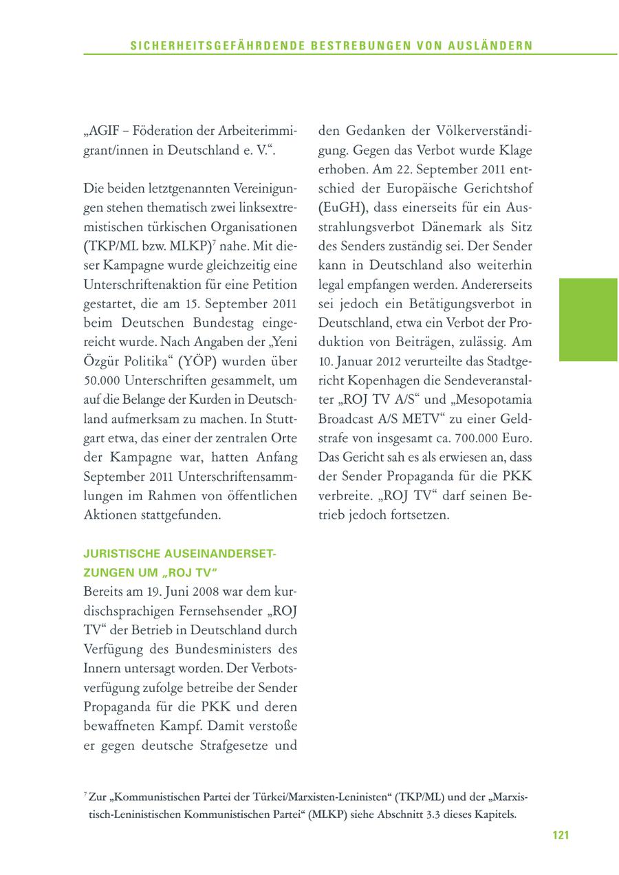 SICHERHEITSGEFÄHRDENDE BESTREBUNGEN VON AUSLÄNDERN "AGIF - Föderation der Arbeiterimmiden Gedanken der Völkerverständigrant/innen in Deutschland e. V.". gung. Gegen das Verbot wurde Klage erhoben. Am 22. September 2011 entDie beiden letztgenannten Vereinigunschied der Europäische Gerichtshof gen stehen thematisch zwei linksextre(EuGH), dass einerseits für ein Ausmistischen türkischen Organisationen strahlungsverbot Dänemark als Sitz (TKP/ML bzw. MLKP)7 nahe. Mit diedes Senders zuständig sei. Der Sender ser Kampagne wurde gleichzeitig eine kann in Deutschland also weiterhin Unterschriftenaktion für eine Petition legal empfangen werden. Andererseits gestartet, die am 15. September 2011 sei jedoch ein Betätigungsverbot in beim Deutschen Bundestag eingeDeutschland, etwa ein Verbot der Proreicht wurde. Nach Angaben der "Yeni duktion von Beiträgen, zulässig. Am Özgür Politika" (YÖP) wurden über 10. Januar 2012 verurteilte das Stadtge50.000 Unterschriften gesammelt, um richt Kopenhagen die Sendeveranstalauf die Belange der Kurden in Deutschter "ROJ TV A/S" und "Mesopotamia land aufmerksam zu machen. In StuttBroadcast A/S METV" zu einer Geldgart etwa, das einer der zentralen Orte strafe von insgesamt ca. 700.000 Euro. der Kampagne war, hatten Anfang Das Gericht sah es als erwiesen an, dass September 2011 Unterschriftensammder Sender Propaganda für die PKK lungen im Rahmen von öffentlichen verbreite. "ROJ TV" darf seinen BeAktionen stattgefunden. trieb jedoch fortsetzen. JURISTISCHE AUSEINANDERSETZUNGEN UM "ROJ TV" Bereits am 19. Juni 2008 war dem kurdischsprachigen Fernsehsender "ROJ TV" der Betrieb in Deutschland durch Verfügung des Bundesministers des Innern untersagt worden. Der Verbotsverfügung zufolge betreibe der Sender Propaganda für die PKK und deren bewaffneten Kampf. Damit verstoße er gegen deutsche Strafgesetze und 7 Zur "Kommunistischen Partei der Türkei/Marxisten-Leninisten" (TKP/ML) und der "Marxistisch-Leninistischen Kommunistischen Partei" (MLKP) siehe Abschnitt 3.3 dieses Kapitels. 121