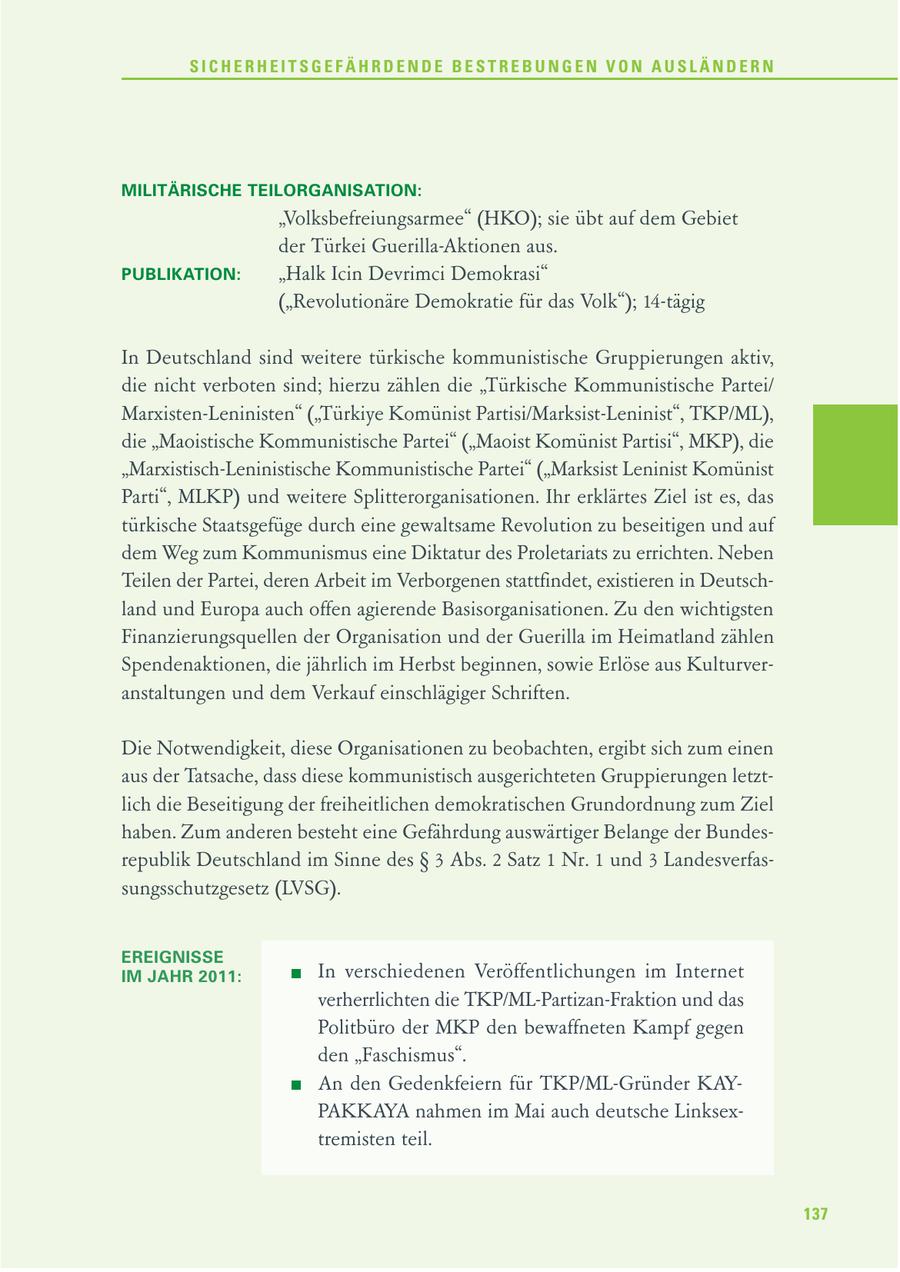 SICHERHEITSGEFÄHRDENDE BESTREBUNGEN VON AUSLÄNDERN MILITÄRISCHE TEILORGANISATION: "Volksbefreiungsarmee" (HKO); sie übt auf dem Gebiet der Türkei Guerilla-Aktionen aus. PUBLIKATION: "Halk Icin Devrimci Demokrasi" ("Revolutionäre Demokratie für das Volk"); 14-tägig In Deutschland sind weitere türkische kommunistische Gruppierungen aktiv, die nicht verboten sind; hierzu zählen die "Türkische Kommunistische Partei/ Marxisten-Leninisten" ("Türkiye Komünist Partisi/Marksist-Leninist", TKP/ML), die "Maoistische Kommunistische Partei" ("Maoist Komünist Partisi", MKP), die "Marxistisch-Leninistische Kommunistische Partei" ("Marksist Leninist Komünist Parti", MLKP) und weitere Splitterorganisationen. Ihr erklärtes Ziel ist es, das türkische Staatsgefüge durch eine gewaltsame Revolution zu beseitigen und auf dem Weg zum Kommunismus eine Diktatur des Proletariats zu errichten. Neben Teilen der Partei, deren Arbeit im Verborgenen stattfindet, existieren in Deutschland und Europa auch offen agierende Basisorganisationen. Zu den wichtigsten Finanzierungsquellen der Organisation und der Guerilla im Heimatland zählen Spendenaktionen, die jährlich im Herbst beginnen, sowie Erlöse aus Kulturveranstaltungen und dem Verkauf einschlägiger Schriften. Die Notwendigkeit, diese Organisationen zu beobachten, ergibt sich zum einen aus der Tatsache, dass diese kommunistisch ausgerichteten Gruppierungen letztlich die Beseitigung der freiheitlichen demokratischen Grundordnung zum Ziel haben. Zum anderen besteht eine Gefährdung auswärtiger Belange der Bundesrepublik Deutschland im Sinne des SS 3 Abs. 2 Satz 1 Nr. 1 und 3 Landesverfassungsschutzgesetz (LVSG). EREIGNISSE IM JAHR 2011: In verschiedenen Veröffentlichungen im Internet verherrlichten die TKP/ML-Partizan-Fraktion und das Politbüro der MKP den bewaffneten Kampf gegen den "Faschismus". An den Gedenkfeiern für TKP/ML-Gründer KAYPAKKAYA nahmen im Mai auch deutsche Linksextremisten teil. 137