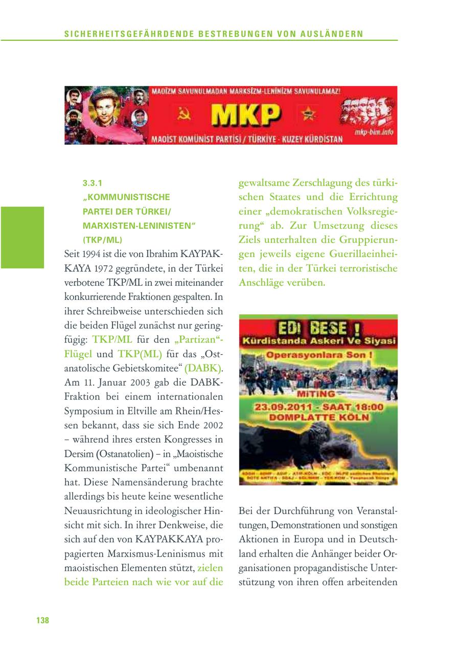 SICHERHEITSGEFÄHRDENDE BESTREBUNGEN VON AUSLÄNDERN 3.3.1 gewaltsame Zerschlagung des türki"KOMMUNISTISCHE schen Staates und die Errichtung PARTEI DER TÜRKEI/ einer "demokratischen VolksregieMARXISTEN-LENINISTEN" rung" ab. Zur Umsetzung dieses (TKP/ML) Ziels unterhalten die GruppierunSeit 1994 ist die von Ibrahim KAYPAKgen jeweils eigene GuerillaeinheiKAYA 1972 gegründete, in der Türkei ten, die in der Türkei terroristische verbotene TKP/ML in zwei miteinander Anschläge verüben. konkurrierende Fraktionen gespalten. In ihrer Schreibweise unterschieden sich die beiden Flügel zunächst nur geringfügig: TKP/ML für den "Partizan"Flügel und TKP(ML) für das "Ostanatolische Gebietskomitee" (DABK). Am 11. Januar 2003 gab die DABKFraktion bei einem internationalen Symposium in Eltville am Rhein/Hessen bekannt, dass sie sich Ende 2002 - während ihres ersten Kongresses in Dersim (Ostanatolien) - in "Maoistische Kommunistische Partei" umbenannt hat. Diese Namensänderung brachte allerdings bis heute keine wesentliche Neuausrichtung in ideologischer HinBei der Durchführung von Veranstalsicht mit sich. In ihrer Denkweise, die tungen, Demonstrationen und sonstigen sich auf den von KAYPAKKAYA proAktionen in Europa und in Deutschpagierten Marxismus-Leninismus mit land erhalten die Anhänger beider Ormaoistischen Elementen stützt, zielen ganisationen propagandistische Unterbeide Parteien nach wie vor auf die stützung von ihren offen arbeitenden 138