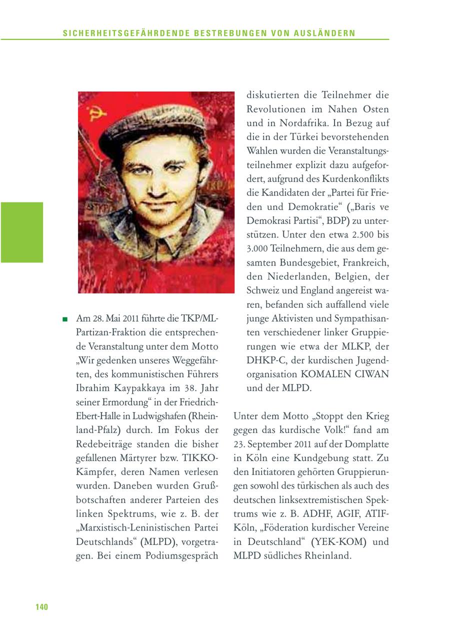 SICHERHEITSGEFÄHRDENDE BESTREBUNGEN VON AUSLÄNDERN diskutierten die Teilnehmer die Revolutionen im Nahen Osten und in Nordafrika. In Bezug auf die in der Türkei bevorstehenden Wahlen wurden die Veranstaltungsteilnehmer explizit dazu aufgefordert, aufgrund des Kurdenkonflikts die Kandidaten der "Partei für Frieden und Demokratie" ("Baris ve Demokrasi Partisi", BDP) zu unterstützen. Unter den etwa 2.500 bis 3.000 Teilnehmern, die aus dem gesamten Bundesgebiet, Frankreich, den Niederlanden, Belgien, der Schweiz und England angereist waren, befanden sich auffallend viele Am 28. Mai 2011 führte die TKP/MLjunge Aktivisten und SympathisanPartizan-Fraktion die entsprechenten verschiedener linker Gruppiede Veranstaltung unter dem Motto rungen wie etwa der MLKP, der "Wir gedenken unseres WeggefährDHKP-C, der kurdischen Jugendten, des kommunistischen Führers organisation KOMALEN CIWAN Ibrahim Kaypakkaya im 38. Jahr und der MLPD. seiner Ermordung" in der FriedrichEbert-Halle in Ludwigshafen (RheinUnter dem Motto "Stoppt den Krieg land-Pfalz) durch. Im Fokus der gegen das kurdische Volk!" fand am Redebeiträge standen die bisher 23. September 2011 auf der Domplatte gefallenen Märtyrer bzw. TIKKOin Köln eine Kundgebung statt. Zu Kämpfer, deren Namen verlesen den Initiatoren gehörten Gruppierunwurden. Daneben wurden Grußgen sowohl des türkischen als auch des botschaften anderer Parteien des deutschen linksextremistischen Speklinken Spektrums, wie z. B. der trums wie z. B. ADHF, AGIF, ATIF"Marxistisch-Leninistischen Partei Köln, "Föderation kurdischer Vereine Deutschlands" (MLPD), vorgetrain Deutschland" (YEK-KOM) und gen. Bei einem Podiumsgespräch MLPD südliches Rheinland. 140