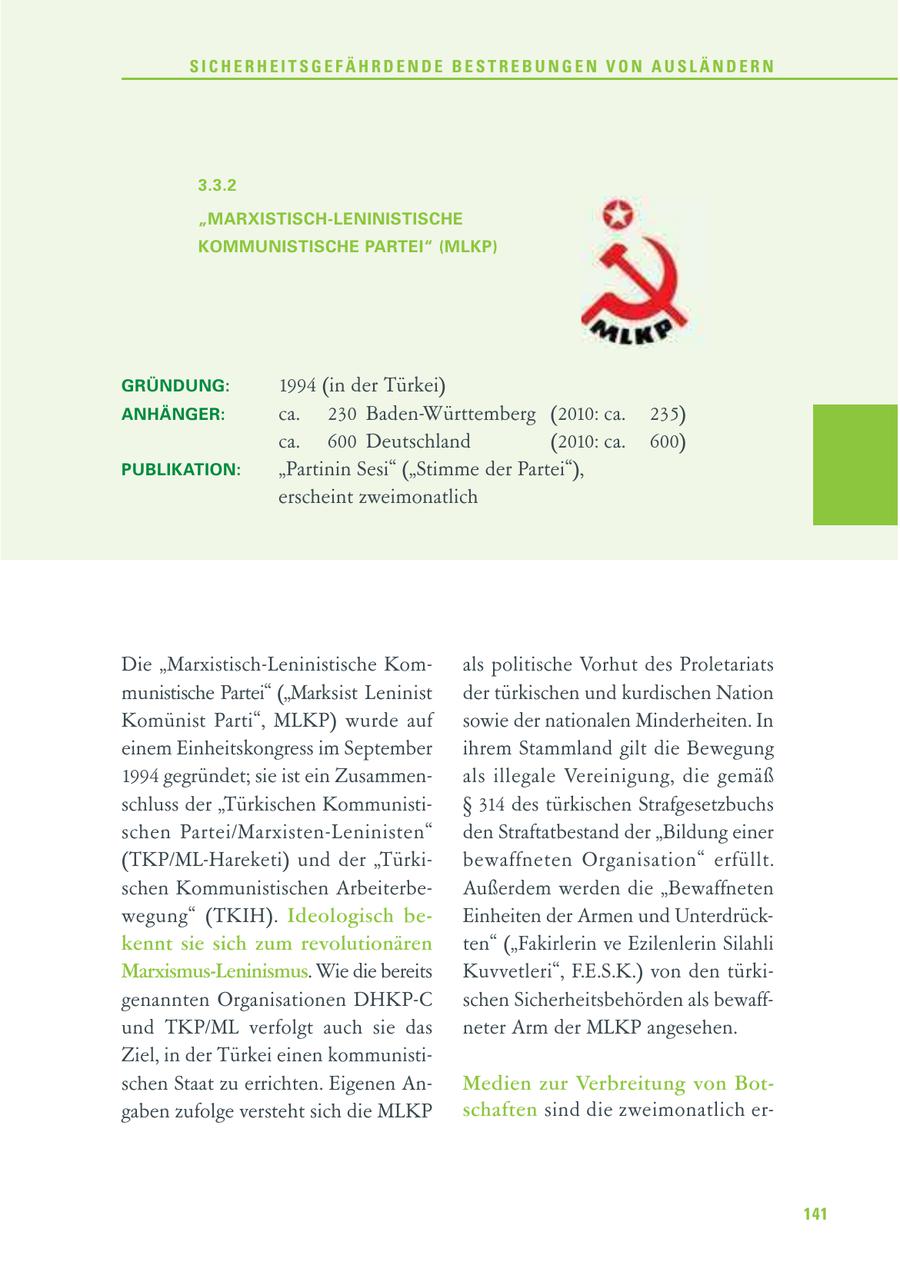 SICHERHEITSGEFÄHRDENDE BESTREBUNGEN VON AUSLÄNDERN 3.3.2 "MARXISTISCH-LENINISTISCHE KOMMUNISTISCHE PARTEI" (MLKP) GRÜNDUNG: 1994 (in der Türkei) ANHÄNGER: ca. 230 Baden-Württemberg (2010: ca. 235) ca. 600 Deutschland (2010: ca. 600) PUBLIKATION: "Partinin Sesi" ("Stimme der Partei"), erscheint zweimonatlich Die "Marxistisch-Leninistische Komals politische Vorhut des Proletariats munistische Partei" ("Marksist Leninist der türkischen und kurdischen Nation Komünist Parti", MLKP) wurde auf sowie der nationalen Minderheiten. In einem Einheitskongress im September ihrem Stammland gilt die Bewegung 1994 gegründet; sie ist ein Zusammenals illegale Vereinigung, die gemäß schluss der "Türkischen KommunistiSS 314 des türkischen Strafgesetzbuchs schen Partei/Marxisten-Leninisten" den Straftatbestand der "Bildung einer (TKP/ML-Hareketi) und der "Türkibewaffneten Organisation" erfüllt. schen Kommunistischen ArbeiterbeAußerdem werden die "Bewaffneten wegung" (TKIH). Ideologisch beEinheiten der Armen und Unterdrückkennt sie sich zum revolutionären ten" ("Fakirlerin ve Ezilenlerin Silahli Marxismus-Leninismus. Wie die bereits Kuvvetleri", F.E.S.K.) von den türkigenannten Organisationen DHKP-C schen Sicherheitsbehörden als bewaffund TKP/ML verfolgt auch sie das neter Arm der MLKP angesehen. Ziel, in der Türkei einen kommunistischen Staat zu errichten. Eigenen AnMedien zur Verbreitung von Botgaben zufolge versteht sich die MLKP schaften sind die zweimonatlich er141
