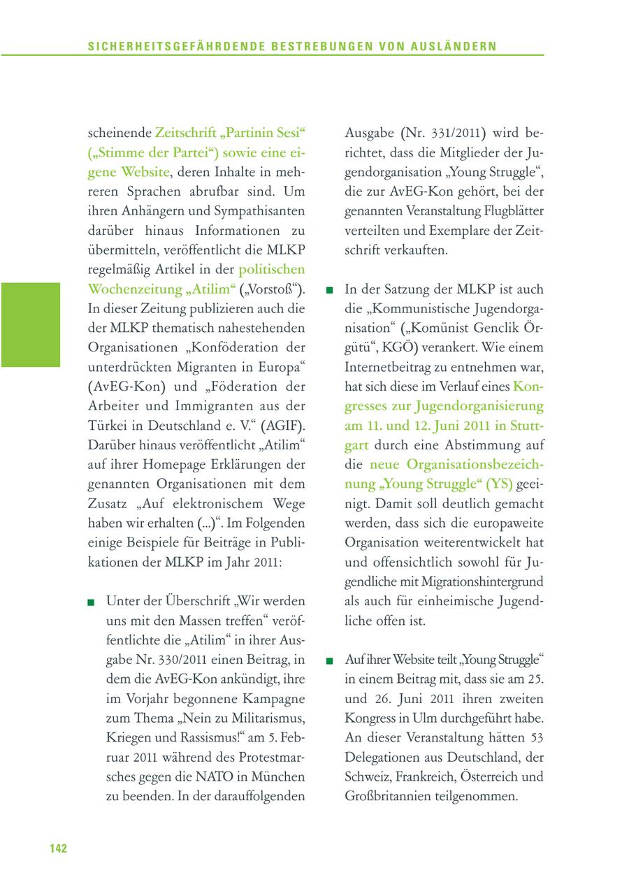 SICHERHEITSGEFÄHRDENDE BESTREBUNGEN VON AUSLÄNDERN scheinende Zeitschrift "Partinin Sesi" Ausgabe (Nr. 331/2011) wird be("Stimme der Partei") sowie eine eirichtet, dass die Mitglieder der Jugene Website, deren Inhalte in mehgendorganisation "Young Struggle", reren Sprachen abrufbar sind. Um die zur AvEG-Kon gehört, bei der ihren Anhängern und Sympathisanten genannten Veranstaltung Flugblätter darüber hinaus Informationen zu verteilten und Exemplare der Zeitübermitteln, veröffentlicht die MLKP schrift verkauften. regelmäßig Artikel in der politischen Wochenzeitung "Atilim" ("Vorstoß"). In der Satzung der MLKP ist auch In dieser Zeitung publizieren auch die die "Kommunistische Jugendorgader MLKP thematisch nahestehenden nisation" ("Komünist Genclik ÖrOrganisationen "Konföderation der gütü", KGÖ) verankert. Wie einem unterdrückten Migranten in Europa" Internetbeitrag zu entnehmen war, (AvEG-Kon) und "Föderation der hat sich diese im Verlauf eines KonArbeiter und Immigranten aus der gresses zur Jugendorganisierung Türkei in Deutschland e. V." (AGIF). am 11. und 12. Juni 2011 in StuttDarüber hinaus veröffentlicht "Atilim" gart durch eine Abstimmung auf auf ihrer Homepage Erklärungen der die neue Organisationsbezeichgenannten Organisationen mit dem nung "Young Struggle" (YS) geeiZusatz "Auf elektronischem Wege nigt. Damit soll deutlich gemacht haben wir erhalten (...)". Im Folgenden werden, dass sich die europaweite einige Beispiele für Beiträge in PubliOrganisation weiterentwickelt hat kationen der MLKP im Jahr 2011: und offensichtlich sowohl für Jugendliche mit Migrationshintergrund Unter der Überschrift "Wir werden als auch für einheimische Jugenduns mit den Massen treffen" veröfliche offen ist. fentlichte die "Atilim" in ihrer Ausgabe Nr. 330/2011 einen Beitrag, in Auf ihrer Website teilt "Young Struggle" dem die AvEG-Kon ankündigt, ihre in einem Beitrag mit, dass sie am 25. im Vorjahr begonnene Kampagne und 26. Juni 2011 ihren zweiten zum Thema "Nein zu Militarismus, Kongress in Ulm durchgeführt habe. Kriegen und Rassismus!" am 5. FebAn dieser Veranstaltung hätten 53 ruar 2011 während des ProtestmarDelegationen aus Deutschland, der sches gegen die NATO in München Schweiz, Frankreich, Österreich und zu beenden. In der darauffolgenden Großbritannien teilgenommen. 142