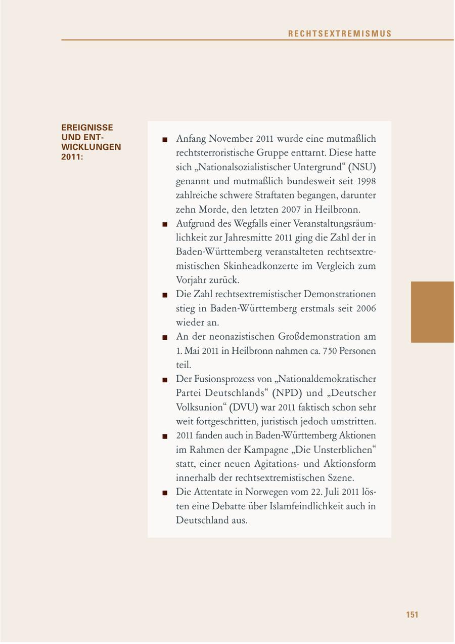 RECHTSEXTREMISMUS EREIGNISSE UND ENTAnfang November 2011 wurde eine mutmaßlich WICKLUNGEN 2011: rechtsterroristische Gruppe enttarnt. Diese hatte sich "Nationalsozialistischer Untergrund" (NSU) genannt und mutmaßlich bundesweit seit 1998 zahlreiche schwere Straftaten begangen, darunter zehn Morde, den letzten 2007 in Heilbronn. Aufgrund des Wegfalls einer Veranstaltungsräumlichkeit zur Jahresmitte 2011 ging die Zahl der in Baden-Württemberg veranstalteten rechtsextremistischen Skinheadkonzerte im Vergleich zum Vorjahr zurück. Die Zahl rechtsextremistischer Demonstrationen stieg in Baden-Württemberg erstmals seit 2006 wieder an. An der neonazistischen Großdemonstration am 1. Mai 2011 in Heilbronn nahmen ca. 750 Personen teil. Der Fusionsprozess von "Nationaldemokratischer Partei Deutschlands" (NPD) und "Deutscher Volksunion" (DVU) war 2011 faktisch schon sehr weit fortgeschritten, juristisch jedoch umstritten. 2011 fanden auch in Baden-Württemberg Aktionen im Rahmen der Kampagne "Die Unsterblichen" statt, einer neuen Agitationsund Aktionsform innerhalb der rechtsextremistischen Szene. Die Attentate in Norwegen vom 22. Juli 2011 lösten eine Debatte über Islamfeindlichkeit auch in Deutschland aus. 151