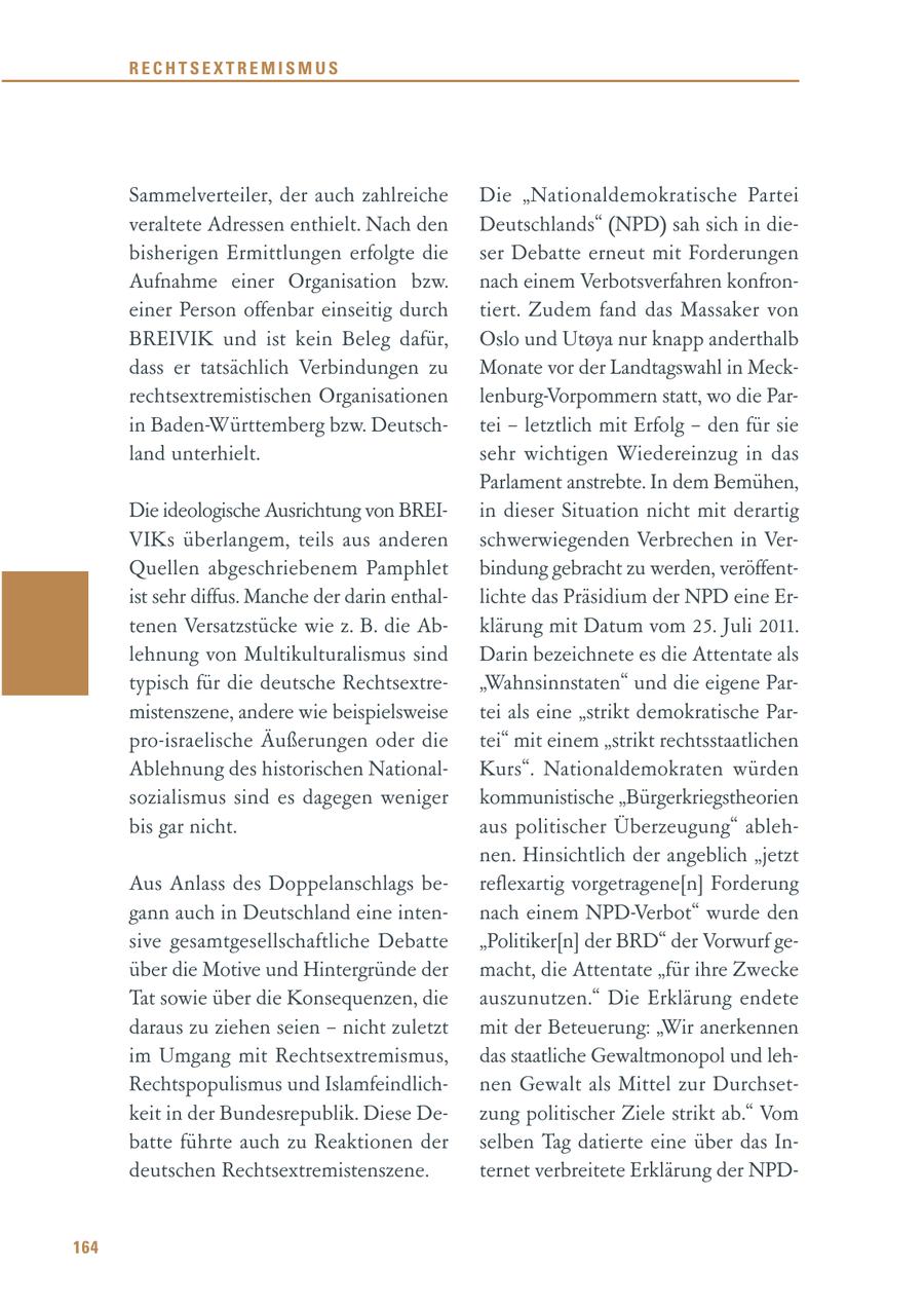 RECHTSEXTREMISMUS Sammelverteiler, der auch zahlreiche Die "Nationaldemokratische Partei veraltete Adressen enthielt. Nach den Deutschlands" (NPD) sah sich in diebisherigen Ermittlungen erfolgte die ser Debatte erneut mit Forderungen Aufnahme einer Organisation bzw. nach einem Verbotsverfahren konfroneiner Person offenbar einseitig durch tiert. Zudem fand das Massaker von BREIVIK und ist kein Beleg dafür, Oslo und Utoya nur knapp anderthalb dass er tatsächlich Verbindungen zu Monate vor der Landtagswahl in Meckrechtsextremistischen Organisationen lenburg-Vorpommern statt, wo die Parin Baden-Württemberg bzw. Deutschtei - letztlich mit Erfolg - den für sie land unterhielt. sehr wichtigen Wiedereinzug in das Parlament anstrebte. In dem Bemühen, Die ideologische Ausrichtung von BREIin dieser Situation nicht mit derartig VIKs überlangem, teils aus anderen schwerwiegenden Verbrechen in VerQuellen abgeschriebenem Pamphlet bindung gebracht zu werden, veröffentist sehr diffus. Manche der darin enthallichte das Präsidium der NPD eine Ertenen Versatzstücke wie z. B. die Abklärung mit Datum vom 25. Juli 2011. lehnung von Multikulturalismus sind Darin bezeichnete es die Attentate als typisch für die deutsche Rechtsextre"Wahnsinnstaten" und die eigene Parmistenszene, andere wie beispielsweise tei als eine "strikt demokratische Parpro-israelische Äußerungen oder die tei" mit einem "strikt rechtsstaatlichen Ablehnung des historischen NationalKurs". Nationaldemokraten würden sozialismus sind es dagegen weniger kommunistische "Bürgerkriegstheorien bis gar nicht. aus politischer Überzeugung" ablehnen. Hinsichtlich der angeblich "jetzt Aus Anlass des Doppelanschlags bereflexartig vorgetragene[n] Forderung gann auch in Deutschland eine intennach einem NPD-Verbot" wurde den sive gesamtgesellschaftliche Debatte "Politiker[n] der BRD" der Vorwurf geüber die Motive und Hintergründe der macht, die Attentate "für ihre Zwecke Tat sowie über die Konsequenzen, die auszunutzen." Die Erklärung endete daraus zu ziehen seien - nicht zuletzt mit der Beteuerung: "Wir anerkennen im Umgang mit Rechtsextremismus, das staatliche Gewaltmonopol und lehRechtspopulismus und Islamfeindlichnen Gewalt als Mittel zur Durchsetkeit in der Bundesrepublik. Diese Dezung politischer Ziele strikt ab." Vom batte führte auch zu Reaktionen der selben Tag datierte eine über das Indeutschen Rechtsextremistenszene. ternet verbreitete Erklärung der NPD164