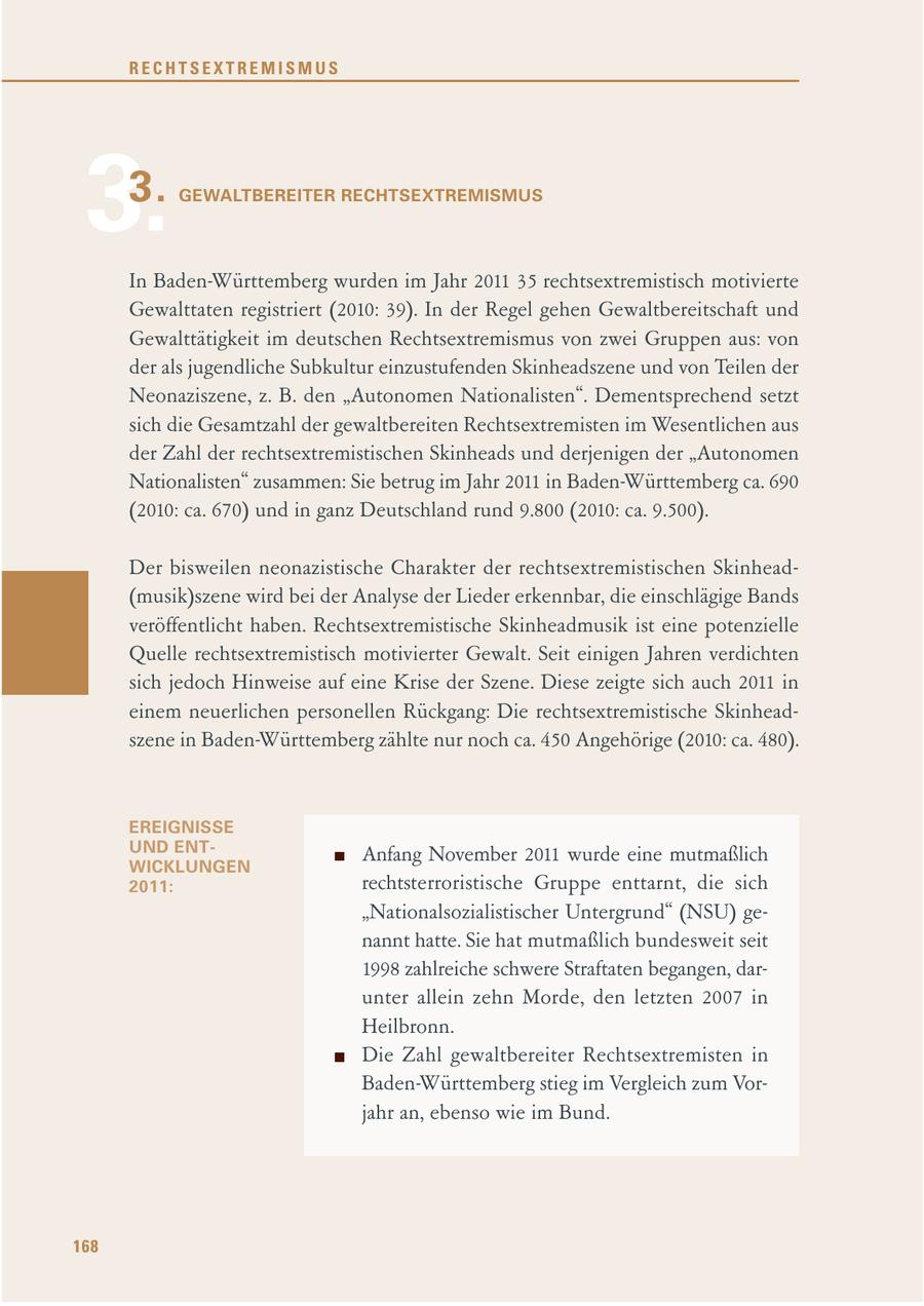 RECHTSEXTREMISMUS 3.3. GEWALTBEREITER RECHTSEXTREMISMUS In Baden-Württemberg wurden im Jahr 2011 35 rechtsextremistisch motivierte Gewalttaten registriert (2010: 39). In der Regel gehen Gewaltbereitschaft und Gewalttätigkeit im deutschen Rechtsextremismus von zwei Gruppen aus: von der als jugendliche Subkultur einzustufenden Skinheadszene und von Teilen der Neonaziszene, z. B. den "Autonomen Nationalisten". Dementsprechend setzt sich die Gesamtzahl der gewaltbereiten Rechtsextremisten im Wesentlichen aus der Zahl der rechtsextremistischen Skinheads und derjenigen der "Autonomen Nationalisten" zusammen: Sie betrug im Jahr 2011 in Baden-Württemberg ca. 690 (2010: ca. 670) und in ganz Deutschland rund 9.800 (2010: ca. 9.500). Der bisweilen neonazistische Charakter der rechtsextremistischen Skinhead(musik)szene wird bei der Analyse der Lieder erkennbar, die einschlägige Bands veröffentlicht haben. Rechtsextremistische Skinheadmusik ist eine potenzielle Quelle rechtsextremistisch motivierter Gewalt. Seit einigen Jahren verdichten sich jedoch Hinweise auf eine Krise der Szene. Diese zeigte sich auch 2011 in einem neuerlichen personellen Rückgang: Die rechtsextremistische Skinheadszene in Baden-Württemberg zählte nur noch ca. 450 Angehörige (2010: ca. 480). EREIGNISSE UND ENTAnfang November 2011 wurde eine mutmaßlich WICKLUNGEN 2011: rechtsterroristische Gruppe enttarnt, die sich "Nationalsozialistischer Untergrund" (NSU) genannt hatte. Sie hat mutmaßlich bundesweit seit 1998 zahlreiche schwere Straftaten begangen, darunter allein zehn Morde, den letzten 2007 in Heilbronn. Die Zahl gewaltbereiter Rechtsextremisten in Baden-Württemberg stieg im Vergleich zum Vorjahr an, ebenso wie im Bund. 168