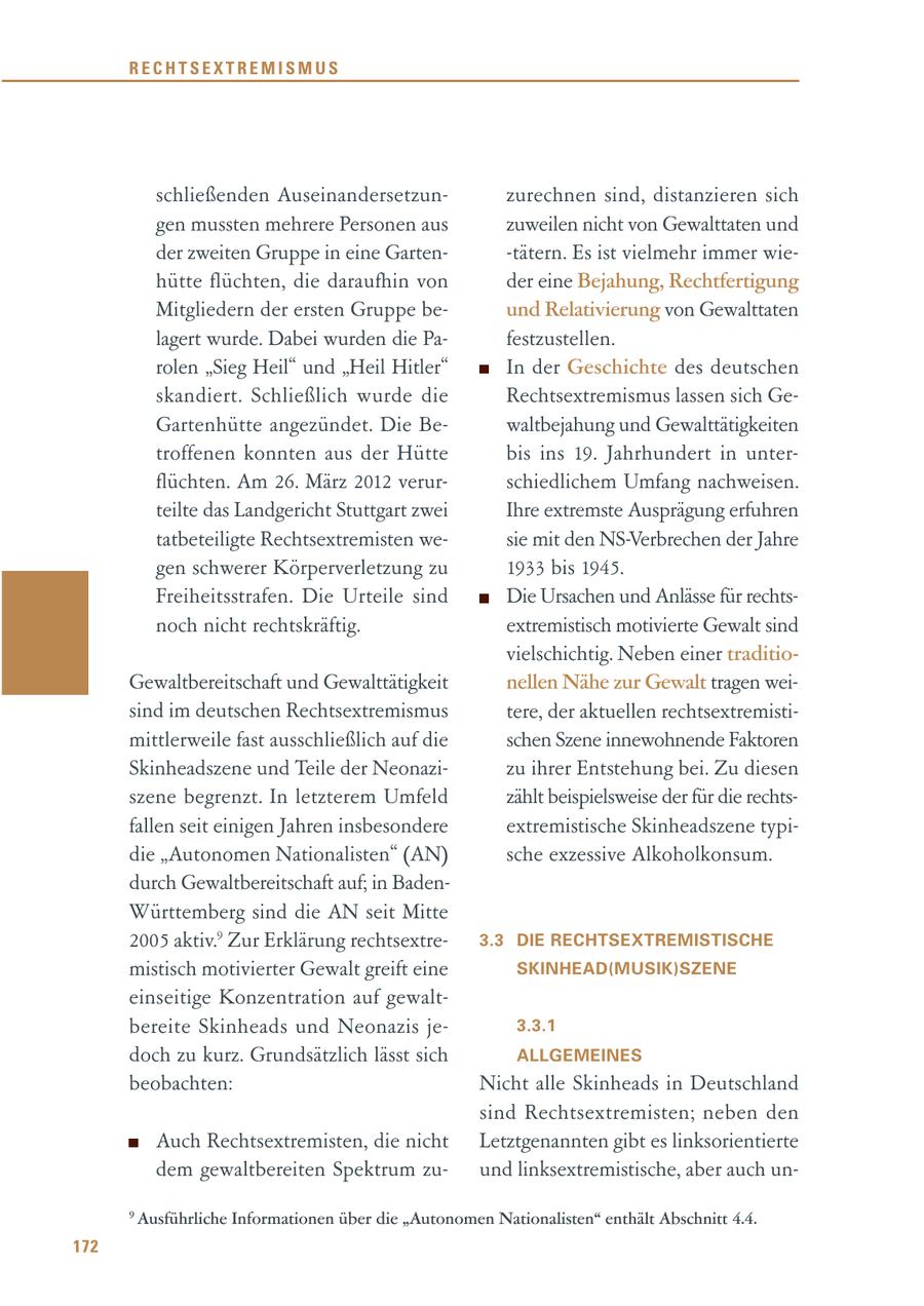 RECHTSEXTREMISMUS schließenden Auseinandersetzunzurechnen sind, distanzieren sich gen mussten mehrere Personen aus zuweilen nicht von Gewalttaten und der zweiten Gruppe in eine Garten-tätern. Es ist vielmehr immer wiehütte flüchten, die daraufhin von der eine Bejahung, Rechtfertigung Mitgliedern der ersten Gruppe beund Relativierung von Gewalttaten lagert wurde. Dabei wurden die Pafestzustellen. rolen "Sieg Heil" und "Heil Hitler" In der Geschichte des deutschen skandiert. Schließlich wurde die Rechtsextremismus lassen sich GeGartenhütte angezündet. Die Bewaltbejahung und Gewalttätigkeiten troffenen konnten aus der Hütte bis ins 19. Jahrhundert in unterflüchten. Am 26. März 2012 verurschiedlichem Umfang nachweisen. teilte das Landgericht Stuttgart zwei Ihre extremste Ausprägung erfuhren tatbeteiligte Rechtsextremisten wesie mit den NS-Verbrechen der Jahre gen schwerer Körperverletzung zu 1933 bis 1945. Freiheitsstrafen. Die Urteile sind Die Ursachen und Anlässe für rechtsnoch nicht rechtskräftig. extremistisch motivierte Gewalt sind vielschichtig. Neben einer traditioGewaltbereitschaft und Gewalttätigkeit nellen Nähe zur Gewalt tragen weisind im deutschen Rechtsextremismus tere, der aktuellen rechtsextremistimittlerweile fast ausschließlich auf die schen Szene innewohnende Faktoren Skinheadszene und Teile der Neonazizu ihrer Entstehung bei. Zu diesen szene begrenzt. In letzterem Umfeld zählt beispielsweise der für die rechtsfallen seit einigen Jahren insbesondere extremistische Skinheadszene typidie "Autonomen Nationalisten" (AN) sche exzessive Alkoholkonsum. durch Gewaltbereitschaft auf; in BadenWürttemberg sind die AN seit Mitte 2005 aktiv.9 Zur Erklärung rechtsextre3.3 DIE RECHTSEXTREMISTISCHE mistisch motivierter Gewalt greift eine SKINHEAD(MUSIK)SZENE einseitige Konzentration auf gewaltbereite Skinheads und Neonazis je3.3.1 doch zu kurz. Grundsätzlich lässt sich ALLGEMEINES beobachten: Nicht alle Skinheads in Deutschland sind Rechtsextremisten; neben den Auch Rechtsextremisten, die nicht Letztgenannten gibt es linksorientierte dem gewaltbereiten Spektrum zuund linksextremistische, aber auch un- 9 Ausführliche Informationen über die "Autonomen Nationalisten" enthält Abschnitt 4.4. 172