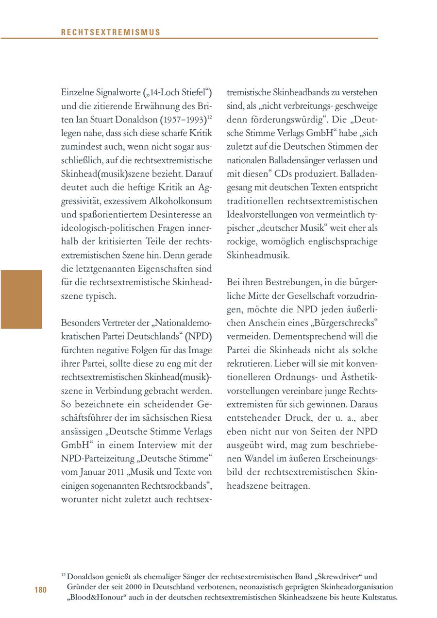 RECHTSEXTREMISMUS Einzelne Signalworte ("14-Loch Stiefel") tremistische Skinheadbands zu verstehen und die zitierende Erwähnung des Brisind, als "nicht verbreitungsgeschweige ten Ian Stuart Donaldson (1957-1993)12 denn förderungswürdig". Die "Deutlegen nahe, dass sich diese scharfe Kritik sche Stimme Verlags GmbH" habe "sich zumindest auch, wenn nicht sogar auszuletzt auf die Deutschen Stimmen der schließlich, auf die rechtsextremistische nationalen Balladensänger verlassen und Skinhead(musik)szene bezieht. Darauf mit diesen" CDs produziert. Balladendeutet auch die heftige Kritik an Aggesang mit deutschen Texten entspricht gressivität, exzessivem Alkoholkonsum traditionellen rechtsextremistischen und spaßorientiertem Desinteresse an Idealvorstellungen von vermeintlich tyideologisch-politischen Fragen innerpischer "deutscher Musik" weit eher als halb der kritisierten Teile der rechtsrockige, womöglich englischsprachige extremistischen Szene hin. Denn gerade Skinheadmusik. die letztgenannten Eigenschaften sind für die rechtsextremistische SkinheadBei ihren Bestrebungen, in die bürgerszene typisch. liche Mitte der Gesellschaft vorzudringen, möchte die NPD jeden äußerliBesonders Vertreter der "Nationaldemochen Anschein eines "Bürgerschrecks" kratischen Partei Deutschlands" (NPD) vermeiden. Dementsprechend will die fürchten negative Folgen für das Image Partei die Skinheads nicht als solche ihrer Partei, sollte diese zu eng mit der rekrutieren. Lieber will sie mit konvenrechtsextremistischen Skinhead(musik)tionelleren Ordnungsund Ästhetikszene in Verbindung gebracht werden. vorstellungen vereinbare junge RechtsSo bezeichnete ein scheidender Geextremisten für sich gewinnen. Daraus schäftsführer der im sächsischen Riesa entstehender Druck, der u. a., aber ansässigen "Deutsche Stimme Verlags eben nicht nur von Seiten der NPD GmbH" in einem Interview mit der ausgeübt wird, mag zum beschriebeNPD-Parteizeitung "Deutsche Stimme" nen Wandel im äußeren Erscheinungsvom Januar 2011 "Musik und Texte von bild der rechtsextremistischen Skineinigen sogenannten Rechtsrockbands", headszene beitragen. worunter nicht zuletzt auch rechtsex12 Donaldson genießt als ehemaliger Sänger der rechtsextremistischen Band "Skrewdriver" und 180 Gründer der seit 2000 in Deutschland verbotenen, neonazistisch geprägten Skinheadorganisation "Blood&Honour" auch in der deutschen rechtsextremistischen Skinheadszene bis heute Kultstatus.