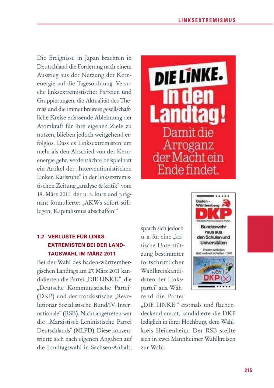 LINKSEXTREMISMUS Die Ereignisse in Japan brachten in Deutschland die Forderung nach einem Ausstieg aus der Nutzung der Kernenergie auf die Tagesordnung. Versuche linksextremistischer Parteien und Gruppierungen, die Aktualität des Themas und die immer breitere gesellschaftliche Kreise erfassende Ablehnung der Atomkraft für ihre eigenen Ziele zu nutzen, blieben jedoch weitgehend erfolglos. Dass es Linksextremisten um mehr als den Abschied von der Kernenergie geht, verdeutlichte beispielhaft ein Artikel der "Interventionistischen Linken Karlsruhe" in der linksextremistischen Zeitung "analyse & kritik" vom 18. März 2011, der u. a. kurz und prägnant formulierte: "AKWs sofort stilllegen, Kapitalismus abschaffen!" sprach sich jedoch 1.2 VERLUSTE FÜR LINKSu. a. für eine "kriEXTREMISTEN BEI DER LANDtische UnterstütTAGSWAHL IM MÄRZ 2011 zung bestimmter Bei der Wahl des baden-württemberfort schrittlicher gischen Landtags am 27. März 2011 kanWahlkreiskandididierten die Partei "DIE LINKE.", die daten der Links"Deutsche Kommunistische Partei" partei" aus. Wäh(DKP) und der trotzkistische "Revorend die Partei lutionär Sozialistische Bund/IV. Inter"DIE LINKE." erstmals und flächennationale" (RSB). Nicht angetreten war deckend antrat, kandidierte die DKP die "Marxistisch-Leninistische Partei lediglich in ihrer Hochburg, dem WahlDeutschlands" (MLPD). Diese konzenkreis Heidenheim. Der RSB stellte trierte sich nach eigenen Angaben auf sich in zwei Mannheimer Wahlkreisen die Landtagswahl in Sachsen-Anhalt, zur Wahl. 215