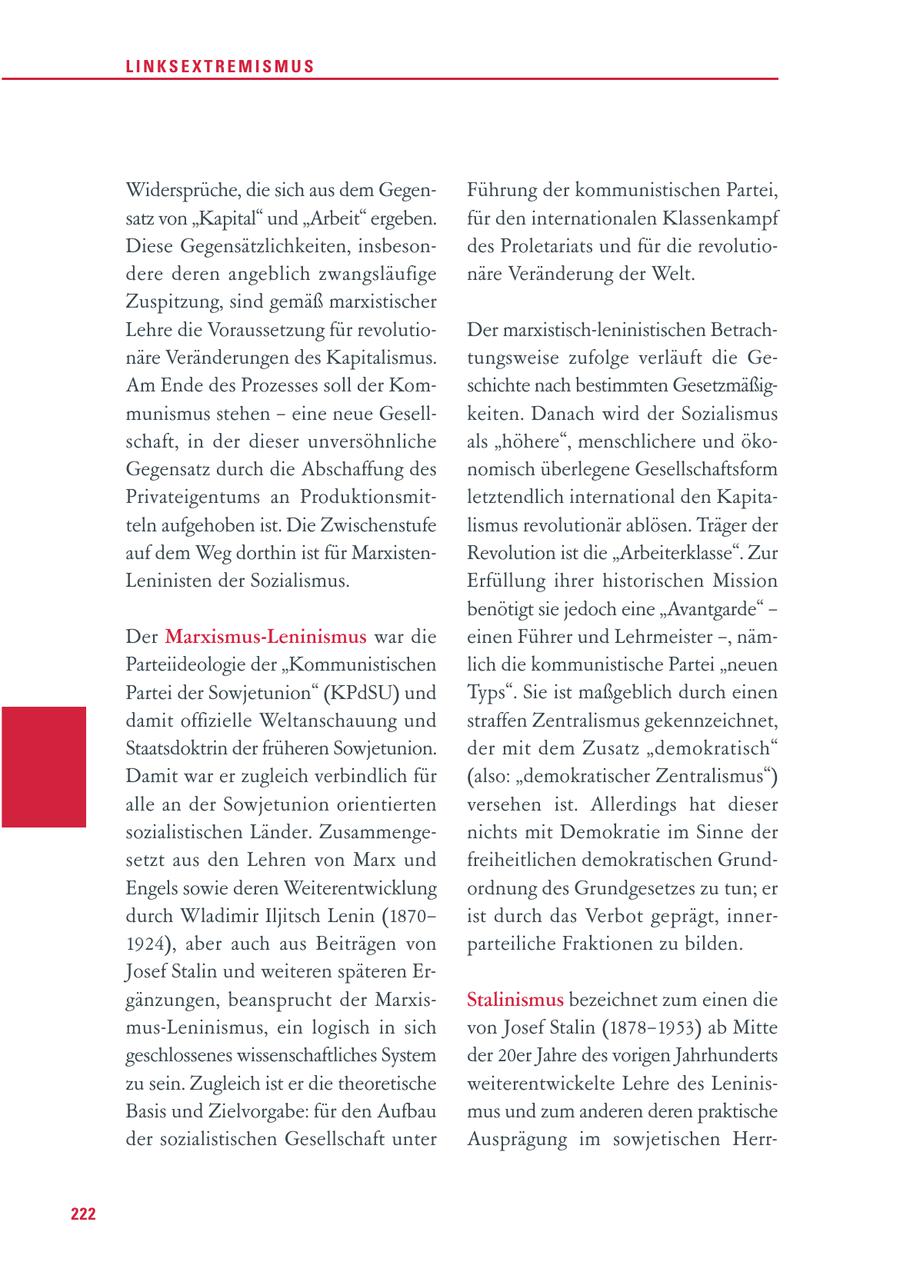 LINKSEXTREMISMUS Widersprüche, die sich aus dem GegenFührung der kommunistischen Partei, satz von "Kapital" und "Arbeit" ergeben. für den internationalen Klassenkampf Diese Gegensätzlichkeiten, insbesondes Proletariats und für die revolutiodere deren angeblich zwangsläufige näre Veränderung der Welt. Zuspitzung, sind gemäß marxistischer Lehre die Voraussetzung für revolutioDer marxistisch-leninistischen Betrachnäre Veränderungen des Kapitalismus. tungsweise zufolge verläuft die GeAm Ende des Prozesses soll der Komschichte nach bestimmten Gesetzmäßigmunismus stehen - eine neue Gesellkeiten. Danach wird der Sozialismus schaft, in der dieser unversöhnliche als "höhere", menschlichere und ökoGegensatz durch die Abschaffung des nomisch überlegene Gesellschaftsform Privateigentums an Produktionsmitletztendlich international den Kapitateln aufgehoben ist. Die Zwischenstufe lismus revolutionär ablösen. Träger der auf dem Weg dorthin ist für MarxistenRevolution ist die "Arbeiterklasse". Zur Leninisten der Sozialismus. Erfüllung ihrer historischen Mission benötigt sie jedoch eine "Avantgarde" - Der Marxismus-Leninismus war die einen Führer und Lehrmeister -, nämParteiideologie der "Kommunistischen lich die kommunistische Partei "neuen Partei der Sowjetunion" (KPdSU) und Typs". Sie ist maßgeblich durch einen damit offizielle Weltanschauung und straffen Zentralismus gekennzeichnet, Staatsdoktrin der früheren Sowjetunion. der mit dem Zusatz "demokratisch" Damit war er zugleich verbindlich für (also: "demokratischer Zentralismus") alle an der Sowjetunion orientierten versehen ist. Allerdings hat dieser sozialistischen Länder. Zusammengenichts mit Demokratie im Sinne der setzt aus den Lehren von Marx und freiheitlichen demokratischen GrundEngels sowie deren Weiterentwicklung ordnung des Grundgesetzes zu tun; er durch Wladimir Iljitsch Lenin (1870ist durch das Verbot geprägt, inner1924), aber auch aus Beiträgen von parteiliche Fraktionen zu bilden. Josef Stalin und weiteren späteren Ergänzungen, beansprucht der MarxisStalinismus bezeichnet zum einen die mus-Leninismus, ein logisch in sich von Josef Stalin (1878-1953) ab Mitte geschlossenes wissenschaftliches System der 20er Jahre des vorigen Jahrhunderts zu sein. Zugleich ist er die theoretische weiterentwickelte Lehre des LeninisBasis und Zielvorgabe: für den Aufbau mus und zum anderen deren praktische der sozialistischen Gesellschaft unter Ausprägung im sowjetischen Herr222